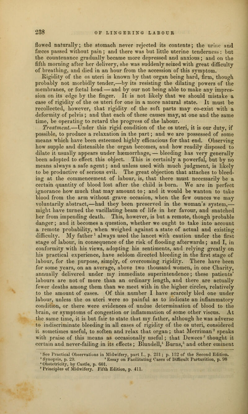 flowed naturally; the stomach never rejected its contents; the urine and fojces passed without pain ; and there was but little uterine tenderness: but the countenance gradually became more depressed and anxious; and on the fifth morning after her delivery, she was suddenly seized with great difficulty of breathing, and died in an hour from the accession of this symptom. Rigidity of the os uteri is known by that organ being hard, firm, though probably not morbidly tender,—by its resisting the dilating powers of the membranes, or foetal head — and by our not being able to make any impres- sion on its edge by the finger. It is not likely that we should mistake a case of rigidity of the os uteri for one in a more natural state. It must be recollected, however, that rigidity of the soft parts may co-exist with a deformity of pelvis ; and that each of these causes may, at one and the same time, be operating to retard the progress of the labour. Treatment.—Under this rigid condition of the os uteri, it is our duty, if possible, to produce a relaxation in the part; and we are possessed of some means which have been esteemed highly efficacious for that end. Observing how supple and distensible the organ becomes, and how readily disposed to dilate it usually appears under haemorrhage, — bleeding has very generally been adopted to effect this object. This is certainly a powerful, but by no means always a safe agent; and unless used with much judgment, is likely to be productive of serious evil. The great objection that attaches to bleed- ing at the commencement of labour, is, that there must necessarily be a certain quantity of blood lost after the child is born. We are in perfect ignorance how much that may amount to; and it would be wanton to take blood from the arm without grave occasion, when the few ounces we may voluntarily abstract,—had they been preserved in the woman's system,— might have turned the vacillating beam of life in her favour, and snatched her from impending death. This, however, is but a remote, though probable danger; and it becomes a question, wThether we ought to take into account a remote probability, when weighed against a state of actual and existing difficulty. My father1 always used the lancet with caution under the first stage of labour, in consequence of the risk of flooding afterwards; and I, in conformity with his views, adopting his sentiments, and relying greatly on his practical experience, have seldom directed bleeding in the first stage of labour, for the purpose, simply, of overcoming rigidity. There have been for some years, on an average, above two thousand women, in one Charity, annually delivered under my immediate superintendence; these patients' labours are not of more than an ordinary length, and there are actually fewer deaths among them than we meet with in the higher circles, relatively to the amount of cases. Of this number I have scarcely bled one under labour, unless the os uteri were so painful as to indicate an inflammatory condition, or there were evidences of undue determination of blood to the brain, or symptoms of congestion or inflammation of some other viscus. At the same time, it is but fair to state that my father, although he was adverse to indiscriminate bleeding in all cases of rigidity of the os uteri, considered it sometimes useful, to soften and relax that organ; that Merriman2 speaks with praise of this means as occasionally useful; that Dewees3 thought it certain and never-failing in its effects; Blundell,4 Burns,5 and other eminent 1 See Practical Observations in Midwifery, part I., p. 231; p. 132 of the Second Edition. 2 Synopsis, p. 29. 3 Essay on Facilitating Cases of Difficult Parturition, p. 98 4 Obstetricity, by Castle, p. 601. b Principles of Midwifery. Fifth Edition, p. 411.
