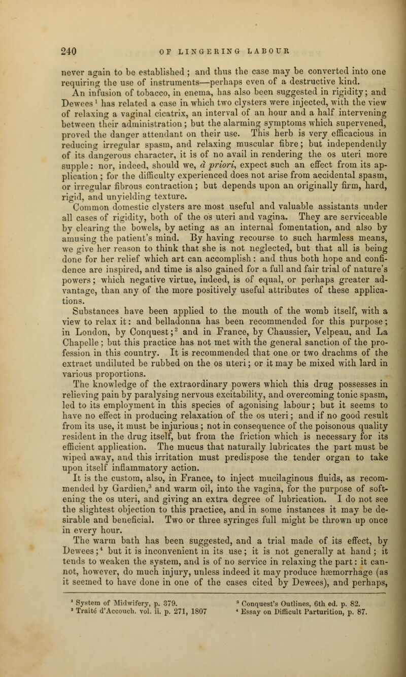 never again to be established ; and thus the case may be converted into one requiring the use of instruments—perhaps even of a destructive kind. An infusion of tobacco, in enema, has also been suggested in rigidity; and Deweea ' has related a case in which two clysters were injected, with the view of relaxing a vaginal cicatrix, an interval of an hour and a half intervening between their administration; but the alarming symptoms which supervened, proved the danger attendant on their use. This herb is very efficacious in reducing irregular spasm, and relaxing muscular fibre; but independently of its dangerous character, it is of no avail in rendering the os uteri more supple: nor, indeed, should we, a priori, expect such an effect from its ap- plication ; for the difficulty experienced does not arise from accidental spasm, or irregular fibrous contraction; but depends upon an originally firm, hard, rigid, and unyielding texture. Common domestic clysters are most useful and valuable assistants under all cases of rigidity, both of the os uteri and vagina. They are serviceable by clearing the bowels, by acting as an internal fomentation, and also by amusing the patient's mind. By having recourse to such harmless means, we give her reason to think that she is not neglected, but that all is being done for her relief which art can accomplish: and thus both hope and confi- dence are inspired, and time is also gained for a full and fair trial of nature's powers; which negative virtue, indeed, is of equal, or perhaps greater ad- vantage, than any of the more positively useful attributes of these applica- tions. Substances have been applied to the mouth of the womb itself, with a view to relax it: and belladonna has been recommended for this purpose; in London, by Conquest;2 and in France, by Chaussier, Velpeau, and La Chapelle; but this practice has not met with the general sanction of the pro- fession in this country. It is recommended that one or two drachms of the extract undiluted be rubbed on the os uteri; or it may be mixed with lard in various proportions. The knowledge of the extraordinary powers which this drug possesses in relieving pain by paralysing nervous excitability, and overcoming tonic spasm, led to its employment in this species of agonising labour; but it seems to have no effect in producing relaxation of the os uteri; and if no good result from its use, it must be injurious ; not in consequence of the poisonous quality resident in the drug itself, but from the friction which is necessary for its efficient application. The mucus that naturally lubricates the part must be wiped away, and this irritation must predispose the tender organ to take upon itself inflammatory action. It is the custom, also, in France, to inject mucilaginous fluids, as recom- mended by Gardien,3 and warm oil, into the vagina, for the purpose of soft- ening the os uteri, and giving an extra degree of lubrication. I do not see the slightest objection to this practice, and in some instances it may be de- sirable and beneficial. Two or three syringes full might be thrown up once in every hour. The warm bath has been suggested, and a trial made of its effect, by Dewees;4 but it is inconvenient in its use; it is not generally at hand ; it tends to weaken the system, and is of no service in relaxing the part: it can- not, however, do much injury, unless indeed it may produce haemorrhage (as it seemed to have done in one of the cases cited by Dewees), and perhaps, 1 System of Midwifery, p. 379. 2 Conquest's Outlines, 6th ed. p. 82. 3 Traite d'Accouch. vol. ii. p. 271, 1807 4 Essay on Difficult Parturition, p. 87.