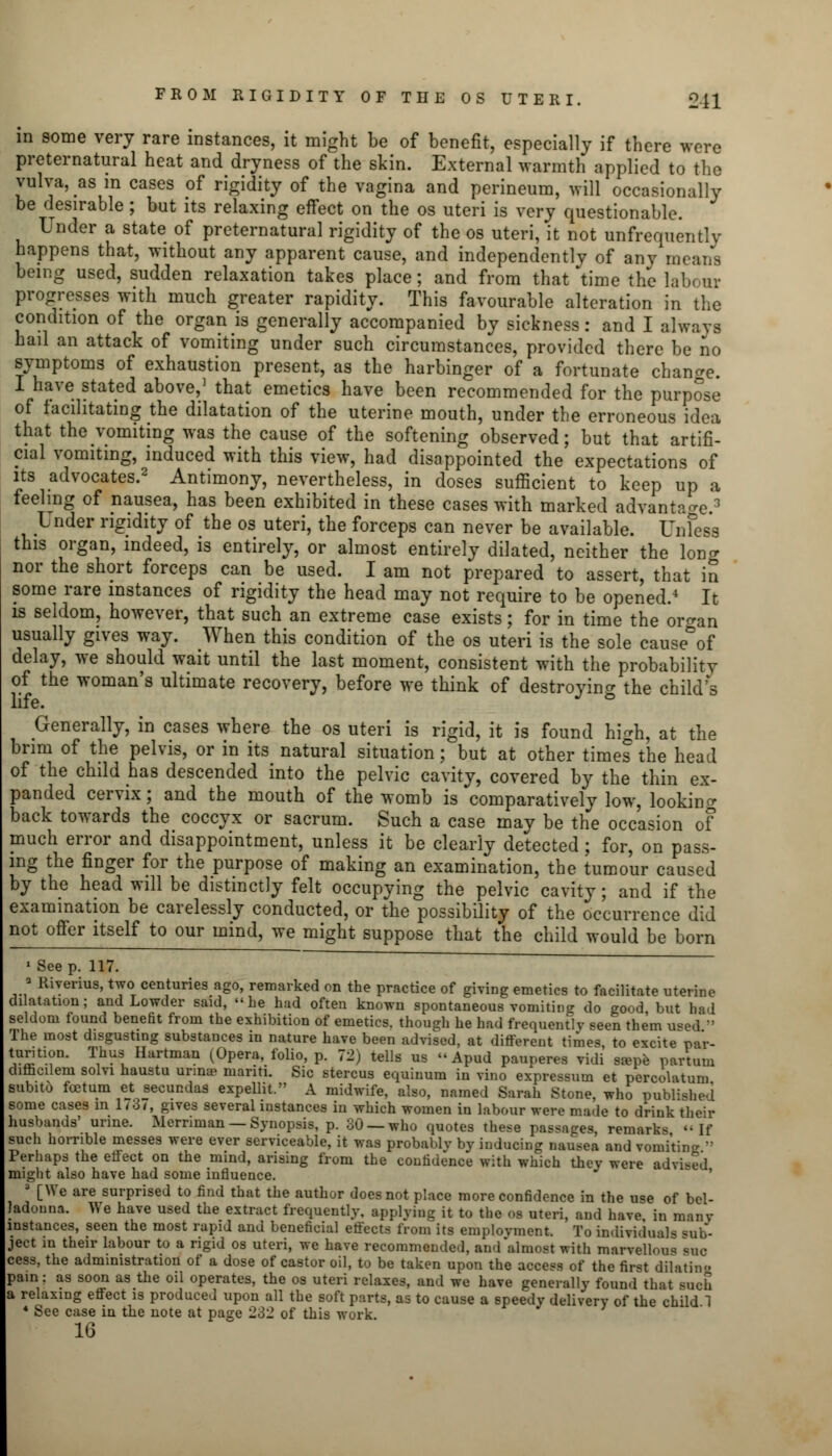 in some very rare instances, it might be of benefit, especially if there were preternatural heat and dryness of the skin. External warmth applied to the vulva, as m cases of rigidity of the vagina and perineum, will occasionally be desirable; but its relaxing effect on the os uteri is very questionable. Under a state of preternatural rigidity of the os uteri, it not unfrequentlv happens that, without any apparent cause, and independently of any means being used, sudden relaxation takes place; and from that time the labour progresses with much greater rapidity. This favourable alteration in the condition of the organ is generally accompanied by sickness: and I alwaya hail an attack of vomiting under such circumstances, provided there be no symptoms of exhaustion present, as the harbinger of a fortunate change. I have stated above,' that emetics have been recommended for the purpose of facilitating the dilatation of the uterine mouth, under the erroneous idea that the vomiting was the cause of the softening observed; but that artifi- cial vomiting, induced with this view, had disappointed the expectations of its advocates.2 Antimony, nevertheless, in doses sufficient to keep up a feelmg of nausea, has been exhibited in these cases with marked advantage.3 Under rigidity of the os uteri, the forceps can never be available. Unless this organ, indeed, is entirely, or almost entirely dilated, neither the loner nor the short forceps can be used. I am not prepared to assert, that in some rare instances of rigidity the head may not require to be opened.4 It is seldom, however, that such an extreme case exists; for in time the oro-an usually gives way. When this condition of the os uteri is the sole cause°of delay, we should wait until the last moment, consistent with the probability of the woman's ultimate recovery, before we think of destroying the child's life. ° Generally, in cases where the os uteri is rigid, it is found high, at the brim of the pelvis, or in its natural situation; but at other times the head of the child has descended into the pelvic cavity, covered by the thin ex- panded cervix; and the mouth of the womb is comparatively low, looking back towards the coccyx or sacrum. Such a case may be the occasion of much error and disappointment, unless it be clearly detected; for, on pass- ing the finger for the purpose of making an examination, the tumour caused by the head will be distinctly felt occupying the pelvic cavity; and if the examination be carelessly conducted, or the possibility of the occurrence did not offer itself to our mind, we might suppose that the child would be born 1 Seep. 117. ■ Riverius, two centuries ago, remarked on the practice of giving emetics to facilitate uterine dilatation; and Lowder said, he had often known spontaneous vomiting do good, but had seldom found benefit from the exhibition of emetics, though he had frequently seen them used » The most disgusting substances in nature have been advised, at different times to excite pa'r- ?«tl-?n' Tihl Hartman i°Pera' folio> P- 72) tells us Apud pauperes vidi s^pe partum difficilem solvi haustu urinoe niariti. Sic stercus equinum in vino expressum et pcrcolatum subito foetum et secundas expellit. A midwife, also, named Sarah Stone, who published some cases in 1/3/, gives several instances in which women in labour were made to drink their husbands' urine. Mernman — Synopsis, p. 30 —who quotes these passages, remarks  If such horrible messes were ever serviceable, it was probably by inducing nausea and vomitin^  Perhaps the effect on the mind, arising from the confidence with which they were advised might also have had some influence. 3 [We are surprised to find that the author does not place more confidence in the use of bel- ladonna. We have used the extract frequently, applying it to the os uteri, and have, in many instances, seen the most rapid and beneficial effects from its employment. To individuals sub- ject in their labour to a rigid os uteri, we have recommended, and almost with marvellous bug cess, the administration of a dose of castor oil, to be taken upon the access of the first dilating pain; as soon as the oil operates, the os uteri relaxes, and we have generally found that such a relaxing effect is produced upon all the soft parts, as to cause a speedy delivery of the child 1 * See case in the note at page 232 of this work. 16