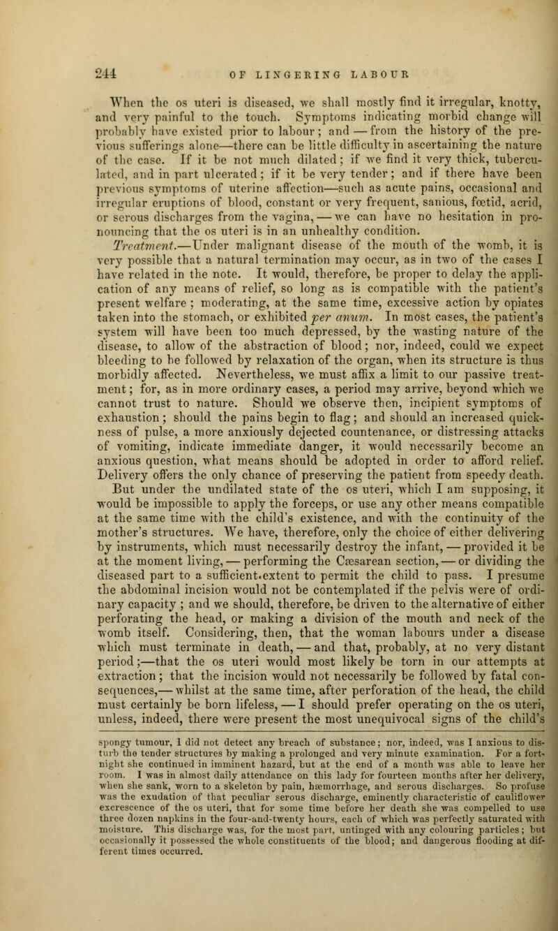 When the os uteri is diseased, we shall mostly find it irregular, knotty, and very painful to the touch. Symptoms indicating morbid change will probably have existed prior to labour; and—from the history of the pre- vious sufferings alone—there can be little difficulty in ascertaining the nature of the case. If it be not much dilated ; if we find it very thick, tubercu- lated, and in part ulcerated; if it be very tender; and if there have been previous symptoms of uterine affection—such as acute pains, occasional and irregular eruptions of blood, constant or very frequent, sanious, foetid, acrid, or serous discharges from the vagina, — we can have no hesitation in pro- nouncing that the os uteri is in an unhealthy condition. Treatment.—Under malignant disease of the mouth of the womb, it is very possible that a natural termination may occur, as in two of the cases I have related in the note. It would, therefore, be proper to delay the appli- cation of any means of relief, so long as is compatible with the patient's present welfare ; moderating, at the same time, excessive action by opiates taken into the stomach, or exhibited per anum. In most cases, the patient's system will have been too much depressed, by the wasting nature of the disease, to allow of the abstraction of blood; nor, indeed, could we expect bleeding to be followed by relaxation of the organ, when its structure is thus morbidly affected. Nevertheless, we must affix a limit to our passive treat- ment ; for, as in more ordinary cases, a period may arrive, beyond which we cannot trust to nature. Should we observe then, incipient symptoms of exhaustion; should the pains begin to flag; and should an increased quick- ness of pulse, a more anxiously dejected countenance, or distressing attacks of vomiting, indicate immediate danger, it would necessarily become an anxious question, what means should be adopted in order to afford relief. Delivery offers the only chance of preserving the patient from speedy death. But under the undilated state of the os uteri, which I am supposing, it would be impossible to apply the forceps, or use any other means compatible at the same time with the child's existence, and with the continuity of the mother's structures. We have, therefore, only the choice of either delivering by instruments, which must necessarily destroy the infant, — provided it be at the moment living, — performing the Cesarean section, — or dividing the diseased part to a sufficient.extent to permit the child to pass. I presume the abdominal incision would not be contemplated if the pelvis were of ordi- nary capacity ; and we should, therefore, be driven to the alternative of either perforating the head, or making a division of the mouth and neck of the womb itself. Considering, then, that the woman labours under a disease which must terminate in death, — and that, probably, at no very distant period;—that the os uteri would most likely be torn in our attempts at extraction; that the incision would not necessarily be followed by fatal con- sequences,— whilst at the same time, after perforation of the head, the child must certainly be born lifeless, — I should prefer operating on the os uteri, unless, indeed, there were present the most unequivocal signs of the child's spongy tumour, 1 did not detect any breach of substance; nor, indeed, was I anxious to dis- turb the tender structures by making a prolonged and very minute examination. For a fort' night she continued in imminent hazard, but at the end of a month was able to leave her room. I was in almost daily attendance on this lady for fourteen months after her delivery, when she sank, worn to a skeleton by pain, haemorrhage, and serous discharges. So profuse was the exudation of that peculiar serous discharge, eminently characteristic of cauliflower excrescence of the os uteri, that for some time before her death she was compelled to use three dozen napkins in the four-and-twenty hours, each of which was perfectly saturated Avith moisture. This discharge was, for the most part, untinged with any colouring particles; but occasionally it possessed the whole constituents of the blood; and dangerous flooding at dif- ferent times occurred.