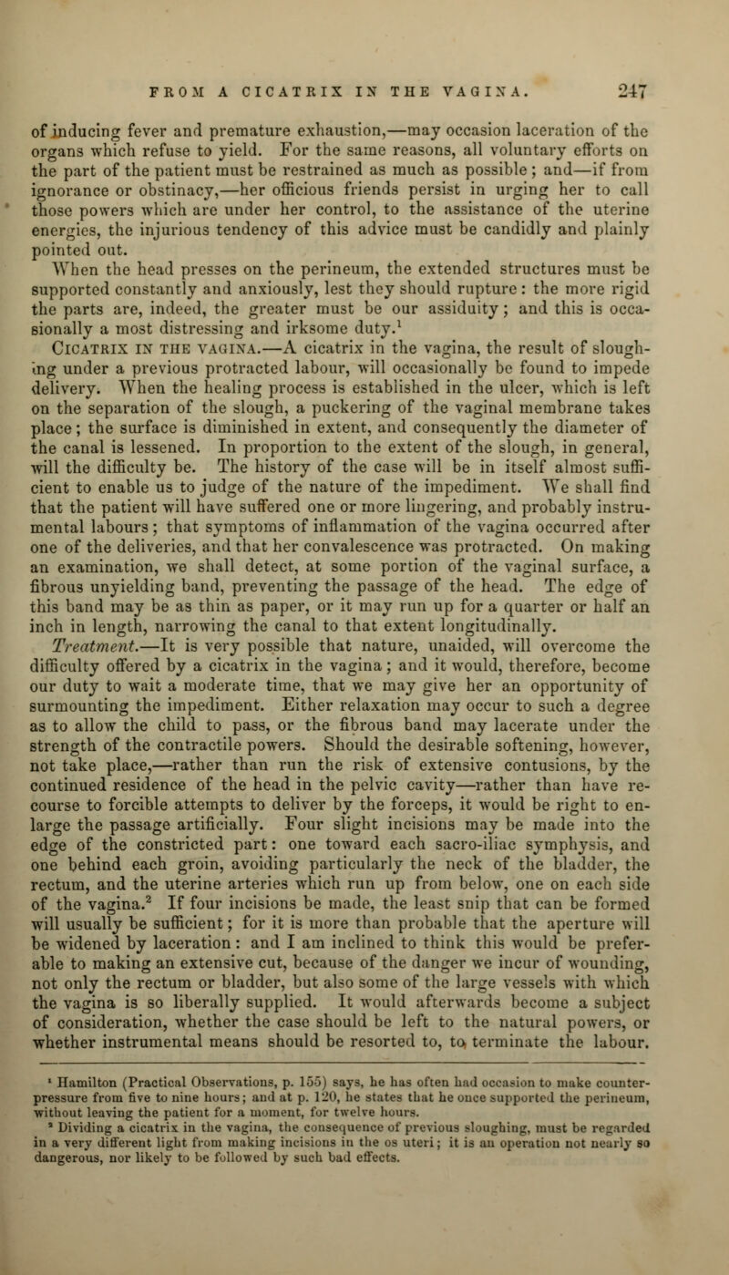 of inducing fever and premature exhaustion,—may occasion laceration of the organs which refuse to yield. For the same reasons, all voluntary efforts on the part of the patient must be restrained as much as possible ; and—if from ignorance or obstinacy,—her officious friends persist in urging her to call those powers which are under her control, to the assistance of the uterine energies, the injurious tendency of this advice must be candidly and plainly pointed out. When the head presses on the perineum, the extended structures must be supported constantly and anxiously, lest they should rupture: the more rigid the parts are, indeed, the greater must be our assiduity ; and this is occa- sionally a most distressing and irksome duty.1 Cicatrix ix the VAGINA.—A cicatrix in the vagina, the result of slough- ing under a previous protracted labour, will occasionally be found to impede delivery. When the healing process is established in the ulcer, which is left on the separation of the slough, a puckering of the vaginal membrane takes place; the surface is diminished in extent, and consequently the diameter of the canal is lessened. In proportion to the extent of the slough, in general, will the difficulty be. The history of the case will be in itself almost suffi- cient to enable us to judge of the nature of the impediment. We shall find that the patient will have suffered one or more lingering, and probably instru- mental labours; that symptoms of inflammation of the vagina occurred after one of the deliveries, and that her convalescence was protracted. On making an examination, we shall detect, at some portion of the vaginal surface, a fibrous unyielding band, preventing the passage of the head. The edge of this band may be as thin as paper, or it may run up for a quarter or half an inch in length, narrowing the canal to that extent longitudinally. Treatment.—It is very possible that nature, unaided, will overcome the difficulty offered by a cicatrix in the vagina; and it would, therefore, become our duty to wait a moderate time, that we may give her an opportunity of surmounting the impediment. Either relaxation may occur to such a degree as to allow the child to pass, or the fibrous band may lacerate under the strength of the contractile powers. Should the desirable softening, however, not take place,—rather than run the risk of extensive contusions, by the continued residence of the head in the pelvic cavity—rather than have re- course to forcible attempts to deliver by the forceps, it would be right to en- large the passage artificially. Four slight incisions may be made into the edge of the constricted part: one toward each sacro-iliac symphysis, and one behind each groin, avoiding particularly the neck of the bladder, the rectum, and the uterine arteries which run up from below, one on each side of the vagina.2 If four incisions be made, the least snip that can be formed will usually be sufficient; for it is more than probable that the aperture will be widened by laceration : and I am inclined to think this would be prefer- able to making an extensive cut, because of the danger we incur of wounding, not only the rectum or bladder, but also some of the large vessels with which the vagina is so liberally supplied. It would afterwards become a subject of consideration, whether the case should be left to the natural powers, or whether instrumental means should be resorted to, to terminate the labour. 1 Hamilton (Practical Observations, p. 155) says, he has often had occasion to make counter- pressure from five to nine hours; and at p. 120, he states that he once supported the perineum, ■without leaving the patient for a moment, for twelve hours. * Dividing a cicatrix in the vagina, the consequence of previous sloughing, must be regarded in a very different light from making incisions in the os uteri; it is an operation not nearly so dangerous, nor likely to be followed by such bad effects.