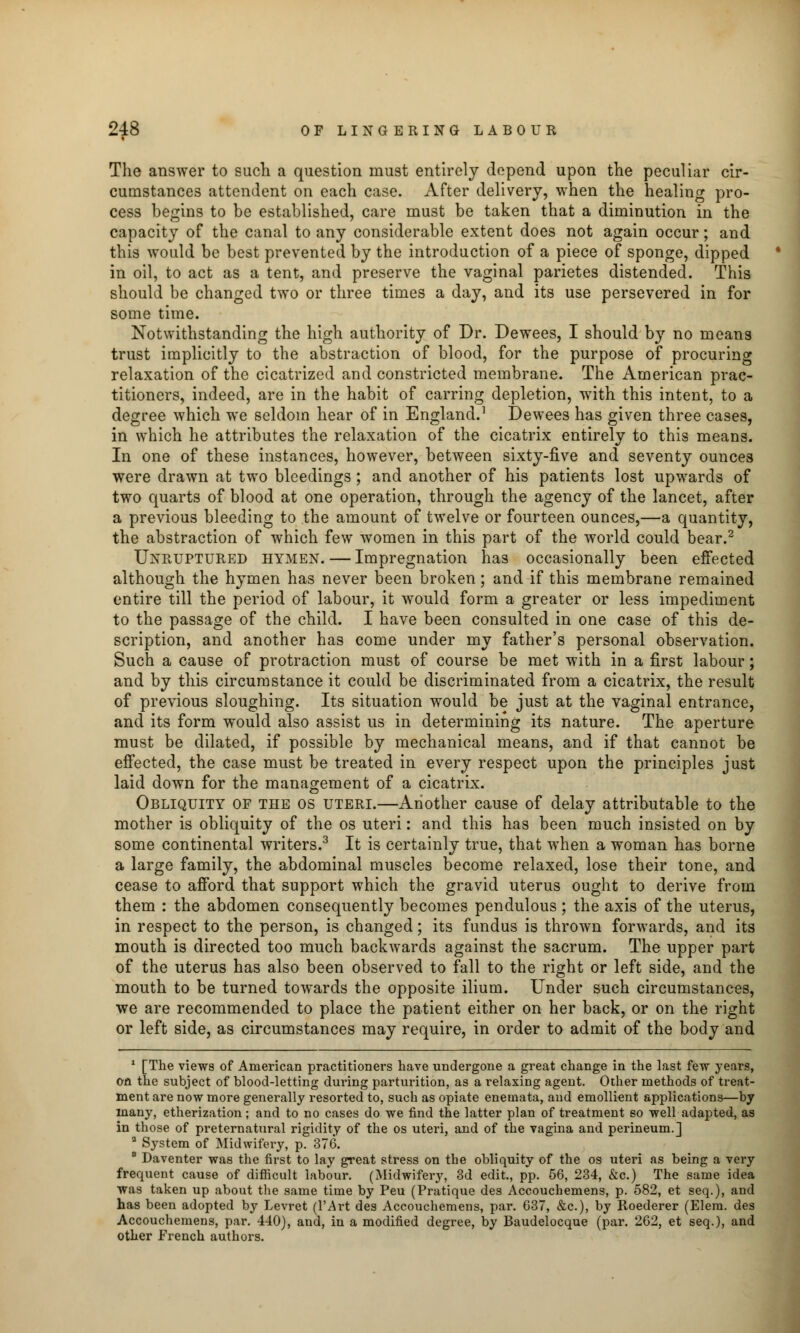 The answer to such a question must entirely depend upon the peculiar cir- cumstances attendent on each case. After delivery, when the healing pro- cess begins to be established, care must be taken that a diminution in the capacity of the canal to any considerable extent does not again occur; and this would be best prevented by the introduction of a piece of sponge, dipped in oil, to act as a tent, and preserve the vaginal parietes distended. This should be changed two or three times a day, and its use persevered in for some time. Notwithstanding the high authority of Dr. Dewees, I should by no means trust implicitly to the abstraction of blood, for the purpose of procuring relaxation of the cicatrized and constricted membrane. The American prac- titioners, indeed, are in the habit of earring depletion, with this intent, to a degree which we seldom hear of in England.1 Dewees has given three cases, in which he attributes the relaxation of the cicatrix entirely to this means. In one of these instances, however, between sixty-five and seventy ounces were drawn at two bleedings ; and another of his patients lost upwards of two quarts of blood at one operation, through the agency of the lancet, after a previous bleeding to the amount of twelve or fourteen ounces,—a quantity, the abstraction of which few women in this part of the world could bear.2 Unruptured hymen. — Impregnation has occasionally been effected although the hymen has never been broken; and if this membrane remained entire till the period of labour, it would form a greater or less impediment to the passage of the child. I have been consulted in one case of this de- scription, and another has come under my father's personal observation. Such a cause of protraction must of course be met with in a first labour; and by this circumstance it could be discriminated from a cicatrix, the result of previous sloughing. Its situation would be just at the vaginal entrance, and its form would also assist us in determining its nature. The aperture must be dilated, if possible by mechanical means, and if that cannot be effected, the case must be treated in every respect upon the principles just laid down for the management of a cicatrix. Obliquity of the os uteri.—Another cause of delay attributable to the mother is obliquity of the os uteri: and this has been much insisted on by some continental writers.3 It is certainly true, that when a woman has borne a large family, the abdominal muscles become relaxed, lose their tone, and cease to afford that support which the gravid uterus ought to derive from them : the abdomen consequently becomes pendulous ; the axis of the uterus, in respect to the person, is changed; its fundus is thrown forwards, and its mouth is directed too much backwards against the sacrum. The upper part of the uterus has also been observed to fall to the right or left side, and the mouth to be turned towards the opposite ilium. Under such circumstances, we are recommended to place the patient either on her back, or on the right or left side, as circumstances may require, in order to admit of the body and 1 [The views of American practitioners have undergone a great change in the last few years, on the subject of blood-letting during parturition, as a relaxing agent. Other methods of treat- ment are now more generally resorted to, such as opiate enemata, and emollient applications—by many, etherization; and to no cases do we find the latter plan of treatment so well adapted, as in those of preternatural rigidity of the os uteri, and of the vagina and perineum.] a System of Midwifery, p. 376. 8 Daventer was the first to lay great stress on the obliquity of the os uteri as being a very frequent cause of difficult labour. (Midwifery, 3d edit., pp. 56, 234, &c.) The same idea was taken up about the same time by Peu (Pratique des Accouchemens, p. 582, et seq.), and has been adopted by Levret (l'Art des Accouchemens, par. 637, &c), by Roederer (Elera. des Accouchemens, par. 440), and, in a modified degree, by Baudelocque (par. 262, et seq.), and other French authors.