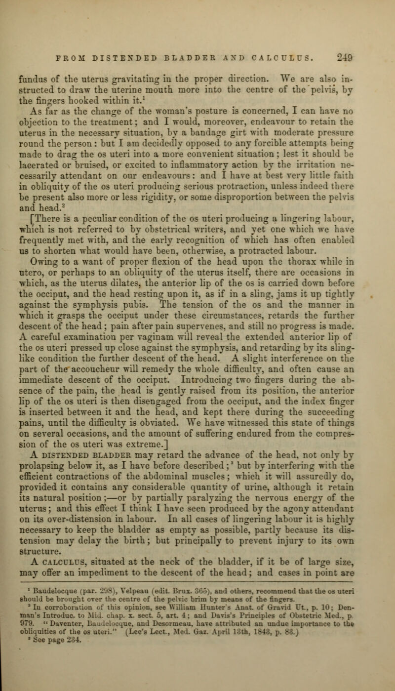 fundus of the uterus gravitating in the proper direction. We are also in- structed to draw the uterine mouth more into the centre of the pelvis, by the finders hooked within it.1 As far as the change of the woman's posture is concerned, I can have no objection to the treatment; and I would, moreover, endeavour to retain the uterus in the necessary situation, by a bandage girt with moderate pressure round the person : but I am decidedly opposed to any forcible attempts being made to drag the os uteri into a more convenient situation ; lest it should be lacerated or bruised, or excited to inflammatory action by the irritation ne- cessarily attendant on our endeavours: and I have at best very little faith in obliquity of the os uteri producing serious protraction, unless indeed there be present also more or less rigidity, or some disproportion between the pelvis and head.2 [There is a peculiar condition of the os uteri producing a lingering labour, which is not referred to by obstetrical writers, and yet one which we have frequently met with, and the early recognition of which has often enabled us to shorten what would have been, otherwise, a protracted labour. Owing to a want of proper flexion of the head upon the thorax while in ntero, or perhaps to an obliquity of the uterus itself, there are occasions in which, as the uterus dilates, the anterior lip of the os is carried down before the occiput, and the head resting upon it, as if in a sling, jams it up tightly against the symphysis pubis. The tension of the os and the manner in which it grasps the occiput under these circumstances, retards the further descent of the head ; pain after pain supervenes, and still no progress is made. A careful examination per vaginam will reveal the extended anterior lip of the os uteri pressed up close against the symphysis, and retarding by its sling- like condition the further descent of the head. A slight interference on the part of the accoucheur will remedy the whole difficulty, and often cause an immediate descent of the occiput. Introducing two fingers during the ab- sence of the pain, the head is gently raised from its position, the anterior lip of the os uteri is then disengaged from the occiput, and the index finger is inserted between it and the head, and kept there during the succeeding pains, until the difficulty is obviated. We have witnessed this state of thing3 on several occasions, and the amount of suffering endured from the compres- sion of the os uteri was extreme.] A distended bladder may retard the advance of the head, not only by prolapsing below it, as I have before described;3 but by interfering with the efficient contractions of the abdominal muscles : which it will assuredly do, provided it contains any considerable quantity of urine, although it retain its natural position ;—or by partially paralyzing the nervous energy of the uterus; and this effect I think I have seen produced by the agony attendant on its over-distension in labour. In all cases of lingering labour it is highly necessary to keep the bladder as empty as possible, partly because its dis- tension may delay the birth; but principally to prevent injury to its own structure. A calculus, situated at the neck of the bladder, if it be of large size, may offer an impediment to the descent of the head; and cases in point are 1 Baudelocque (par. 208 i, Velpeau (edit. Brux. GGo), and others, recommend that the os uteri should be brought over the centre of the pelvic brim by means of the fingers. 2 In corroboration of this opinion, see William Hunter's AnaL of Gravid Ut., p. 10; Den- man's Introduc. to Mil. chap. x. sect. 5, art. 4; and Davis's Principles of Obstetric Med., p • Daventer. jue, and Desormeau, have attributed an undue importance to the obliquities of the os uteri. (Lee's Lect., Med. Gaz. April 10th, 1843, p. - * See page 234.