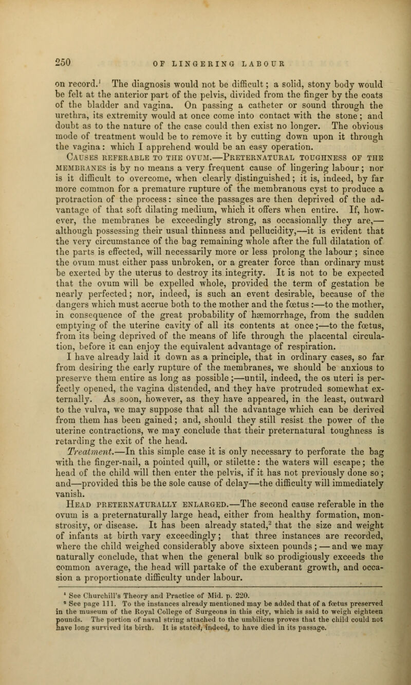 on record.1 The diagnosis would not be difficult; a solid, stony body would be felt at the anterior part of the pelvis, divided from the finger by the coats of the bladder and vagina. On passing a catheter or sound through the urethra, its extremity would at once come into contact with the stone ; and doubt as to the nature of the case could then exist no longer. The obvious mode of treatment would be to remove it by cutting down upon it through the vagina: which I apprehend would be an easy operation. Causes referable to the ovum.—Preternatural toughness of the MEMBRANES is by no means a very frequent cause of lingering labour; nor is it difficult to overcome, when clearly distinguished; it is, indeed, by far more common for a premature rupture of the membranous cyst to produce a protraction of the process: since the passages are then deprived of the ad- vantage of that soft dilating medium, which it offers when entire. If, how- ever, the membranes be exceedingly strong, as occasionally they are,— although possessing their usual thinness and pellucidity,—it is evident that the very circumstance of the bag remaining whole after the full dilatation of the parts is effected, will necessarily more or less prolong the labour ; since the ovum must either pass unbroken, or a greater force than ordinary must be exerted by the uterus to destroy its integrity. It is not to be expected that the ovum will be expelled whole, provided the term of gestation be nearly perfected; nor, indeed, is such an event desirable, because of the dangers which must accrue both to the mother and the foetus :—to the mother, in consequence of the great probability of haemorrhage, from the sudden emptying of the uterine cavity of all its contents at once;—to the foetus, from its being deprived of the means of life through the placental circula- tion, before it can enjoy the equivalent advantage of respiration. I have already laid it down as a principle, that in ordinary cases, so far from desiring the early rupture of the membranes, we should be anxious to preserve them entire as long as possible;—until, indeed, the os uteri is per- fectly opened, the vagina distended, and they have protruded somewhat ex- ternally. As soon, however, as they have appeared, in the least, outward to the vulva, we may suppose that all the advantage which can be derived from them has been gained; and, should they still resist the power of the uterine contractions, we may conclude that their preternatural toughness is retarding the exit of the head. Treatment.—In this simple case it is only necessary to perforate the bag with the finger-nail, a pointed quill, or stilette: the waters will escape; the head of the child will then enter the pelvis, if it has not previously done so; and—provided this be the sole cause of delay—the difficulty will immediately vanish. Head preternaturally enlarged.—The second cause referable in the ovum is a preternaturally large head, either from healthy formation, mon- strosity, or disease. It has been already stated,2 that the size and weight of infants at birth vary exceedingly; that three instances are recorded, where the child weighed considerably above sixteen pounds; — and we may naturally conclude, that when the general bulk so prodigiously exceeds the common average, the head will partake of the exuberant growth, and occa- sion a proportionate difficulty under labour. 1 See Churchill's Theory and Practice of Mid. p. 220. a See page 111. To the instances already mentioned may be added that of a foetus preserved in the museum of the Royal College of Surgeons in this city, which is said to weigh eighteen pounds. The portion of naval string attached to the umbilicus proves that the child could not have long survived its birth. It is stated, indeed, to have died in its passage.