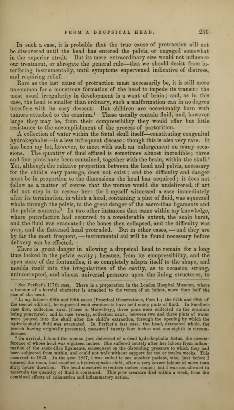 In such a case, it is probable that the true cause of protraction will not be discovered until the head has entered the pelvis, or engaged somewhat in the superior strait. But its mere extraordinary size would not influence our treatment, or abrogate the general rule—that we should desist from in- terfering instrumentally, until symptoms supervened indicative of distress, and requiring relief. Rare as the last cause of protraction must necessarily be, it is still more uncommon for a monstrous formation of the head to impede its transit: the most usual irregularity in development is a want of brain; and, as in this case, the head is smaller than ordinary, such a malformation can in no degree interfere with its easy descent. But children are occasionally born with tumors attached to the cranium.1 These usually contain fluid, and, however large they may be, from their compressibility they would offer but little resistance to the accomplishment of the process of parturition. A collection of water within the foetal skull itself—constituting congenital hydrokephalus—is a less infrequent disease : though this is also very rare. It has been my lot, however, to meet with such an enlargement on many occa- sions. The quantity of fluid effused is sometimes almost incredible; three and four pints have been contained, together with the brain, within the skull.2 Yet, although the relative proportion between the head and pelvis, necessary for the child's easy passage, does not exist; and the difficulty and danger must be in proportion to the dimensions the head has acquired; it does not follow as a matter of course that the woman would die undelivered, if art did not step in to rescue her: for I myself witnessed a case immediately after its termination, in which a head, containing a pint of fluid, was squeezed whole through the pelvis, to the great danger of the sacro-iliac ligaments and the pelvic contents.3 In two other instances that came within my knowledge, where putrefaction had occurred to a considerable extent, the scalp burst, and the fluid was evacuated: the bones then collapsed, and the difficulty was over, and the flattened head protruded. But in other cases, — and they are by far the most frequent, — instrumental aid will be found necessary before delivery can be effected. There is great danger in allowing a dropsical head to remain for a long time locked in the pelvic cavity; because, from its compressibility, and the open state of the fontanelles, it so completely adapts itself to the shape, and moulds itself into the irregularities of the cavity, as to occasion strong, uninterrupted, and almost universal pressure upon the lining structures, to 1 See Perfect's 117th case. There is a preparation in the London Hospital Museum, where a tumour of a hernial character is attached to the vertex of an infant, more than half the size of the head. 2 In my father's 68th and 69th cases (Practical Observations, Part I.; the 67th and 68th of the second edition), he supposed each cranium to have held many pints of fluid. In Smellie's case first, collection xxxi. (Cases in Midwifery), three pints were collected on the cranium being punctured; and in case twenty, collection xxxv., between two and three pints of water were poured into the skull after the child's extraction, through the opening by which the hydrocephalic fluid was evacuated. In Perfect's last case, the head, extracted whole, tho breech having originally presented, measured twenty-four inches and one-eighth in circum- ference. 3 On arrival, I found the woman just delivered of a dead hydrokephalic fcetus, the circum- ference of whose head was eighteen inches. She suffered acutely after her labour from inflam mation of the sacro-iliac ligaments, consequent on the distending pressure to which they had been subjected from, within, and could not walk without support for ten or twelve weeks. This occurred in 1823. In the year 1827, I was called to see another patient, who, just before I entered the room, had expelled a hydrokephalic child, after a very severe labour of more than sixty hours' duration. The head measured seventeen inches round; but I was not allowed to ascertain the quantity of fluid it contained. This poor creature died within a week, from the combined effects of exhaustion and inflammatory action.