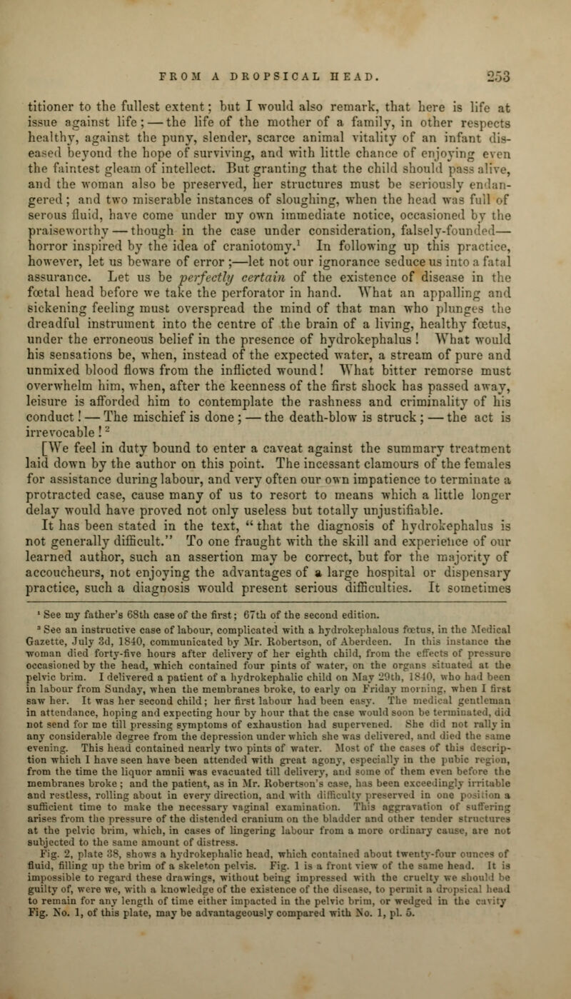 titioner to the fullest extent; but I would also remark, that here is life at issue against life; — the life of the mother of a family, in other respects healthy, against the puny, slender, scarce animal vitality of an infant dis- eased beyond the hope of surviving, and with little chance of enjoying even the faintest gleam of intellect. But granting that the child should pass alive, and the woman also be preserved, her structures must be seriously endan- gered ; and two miserable instances of sloughing, when the head was full of serous fluid, have come under my own immediate notice, occasioned by the praiseworthy — though in the case under consideration, falsely-fouii horror inspired by the idea of craniotomy.1 In following up this practice, however, let us beware of error ;—let not our ignorance seduce us into a fatal assurance. Let us be perfectly certain of the existence of disease in the foetal head before we take the perforator in hand. What an appalling and sickening feeling must overspread the mind of that man who plunges the dreadful instrument into the centre of the brain of a living, healthy foetus, under the erroneous belief in the presence of hydrokephalus ! What would his sensations be, when, instead of the expected water, a stream of pure and unmixed blood flows from the inflicted wound! What bitter remorse must overwhelm him, when, after the keenness of the first shock has passed away, leisure is afforded him to contemplate the rashness and criminality of his conduct! — The mischief is done ; — the death-blow is struck ; — the act is irrevocable!2 [We feel in duty bound to enter a caveat against the summary treatment laid down by the author on this point. The incessant clamours of the females for assistance during labour, and very often our own impatience to terminate a protracted case, cause many of us to resort to means which a little longer delay would have proved not only useless but totally unjustifiable. It has been stated in the text,  that the diagnosis of hydrokephalus is not generally difficult. To one fraught with the skill and experience of our learned author, such an assertion may be correct, but for the majority of accoucheurs, not enjoying the advantages of a large hospital or dispensary practice, such a diagnosis would present serious difficulties. It sometimes 1 See my father's 68th case of the first; 67th of the second edition. 3 See an instructive case of labour, complicated with a hydrokephalous foetus, in the Medical Gazette, July 3d, 1840, communicated by Mr. Robertson, of Aberdeen. In this instance the woman died forty-five hours after delivery of her eighth child, from the effects of pressure occasioned by the head, which contained four pints of water, on the orpin? situated at the pelvic brim. I delivered a patient of a hydrokephalic child on May 20th, 1840, who had been in labour from Sunday, when the membranes broke, to early on Friday morning, when I first saw her. It was her second child; her first labour had been easy. The m tleman in attendance, hoping and expecting hour by hour that the case would soon be terminated, did not send for me till pressing symptoms of exhaustion had supervened. She did not rally in any considerable degree from the depression under which she was delivered, and died t! evening. This head contained nearly two pints of water. Most of the cases of this descrip- tion which I have seen have been attended with great agony, especially in the pubie i from the time the liquor amnii was evacuated till delivery, and some of them even before the membranes broke; and the patient, as in Mr. Robertson's case, has been exceedingly irritable and restless, rolling about in every direction, and with difficulty preserved in one y sufficient time to make the necessary vaginal examination. This aggravation of Buffering arises from the pressure of the distended cranium on the bladder and other tender structures at the pelvic brim, which, in cases of lingering labour from a more ordinary cause, are not subjected to the same amount of distress. Fig. 2, plate 38, shows a hydrokephalic head, which contained about twenty-four ounces of fluid, filling up the brim of a skeleton pelvis. Fig. 1 is a front view of the same head. It is impossible to regard these drawings, without being impressed with the cruelty we should he guilty of, were we, with a knowledge of the existence of the disease, to permit ■ dropsical head to remain for any length of time either impacted in the pelvic brim, or wedged in the cavity Fig. No. 1, of this plate, may be advantageously compared with No. 1, pi. 5.