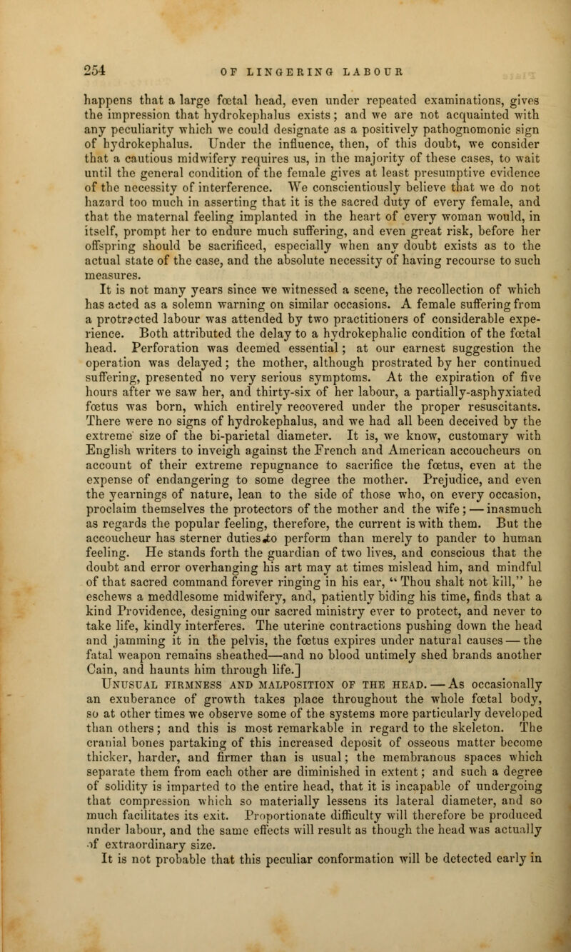 happens that a large foetal head, even under repeated examinations, gives the impression that hydrokephalus exists; and we are not acquainted with any peculiarity which we could designate as a positively pathognomonic sign of hydrokephalus. Under the influence, then, of this doubt, we consider that a cautious midwifery requires us, in the majority of these cases, to wait until the general condition of the female gives at least presumptive evidence of the necessity of interference. We conscientiously believe that we do not hazard too much in asserting that it is the sacred duty of every female, and that the maternal feeling implanted in the heart of every woman would, in itself, prompt her to endure much suffering, and even great risk, before her offspring should be sacrificed, especially when any doubt exists as to the actual state of the case, and the absolute necessity of having recourse to such measures. It is not many years since we witnessed a scene, the recollection of which has acted as a solemn warning on similar occasions. A female suffering from a protracted labour was attended by two practitioners of considerable expe- rience. Both attributed the delay to a hydrokephalic condition of the foetal head. Perforation was deemed essential; at our earnest suggestion the operation was delayed; the mother, although prostrated by her continued suffering, presented no very serious symptoms. At the expiration of five hours after we saw her, and thirty-six of her labour, a partially-asphyxiated foetus was born, which entirely recovered under the proper resuscitants. There were no signs of hydrokephalus, and we had all been deceived by the extreme size of the bi-parietal diameter. It is, we know, customary with. English writers to inveigh against the French and American accoucheurs on account of their extreme repugnance to sacrifice the foetus, even at the expense of endangering to some degree the mother. Prejudice, and even the yearnings of nature, lean to the side of those who, on every occasion, proclaim themselves the protectors of the mother and the wife ; — inasmuch as regards the popular feeling, therefore, the current is with them. But the accoucheur has sterner duties«to perform than merely to pander to human feeling. He stands forth the guardian of two lives, and conscious that the doubt and error overhanging his art may at times mislead him, and mindful of that sacred command forever ringing in his ear, u Thou shalt not kill, he eschews a meddlesome midwifery, and, patiently biding his time, finds that a kind Providence, designing our sacred ministry ever to protect, and never to take life, kindly interferes. The uterine contractions pushing down the head and jamming it in the pelvis, the foetus expires under natural causes — the fatal weapon remains sheathed—and no blood untimely shed brands another Cain, and haunts him through life.] Unusual firmness and malposition of the head.—As occasionally an exuberance of growth takes place throughout the whole foetal body, so at other times we observe some of the systems more particularly developed than others; and this is most remarkable in regard to the skeleton. The cranial bones partaking of this increased deposit of osseous matter become thicker, harder, and firmer than is usual; the membranous spaces which separate them from each other are diminished in extent; and such a degree of solidity is imparted to the entire head, that it is incapable of undergoing that compression which so materially lessens its lateral diameter, and so much facilitates its exit. Proportionate difficulty will therefore be produced under labour, and the same effects will result as though the head was actually of extraordinary size. It is not probable that this peculiar conformation will be detected early in