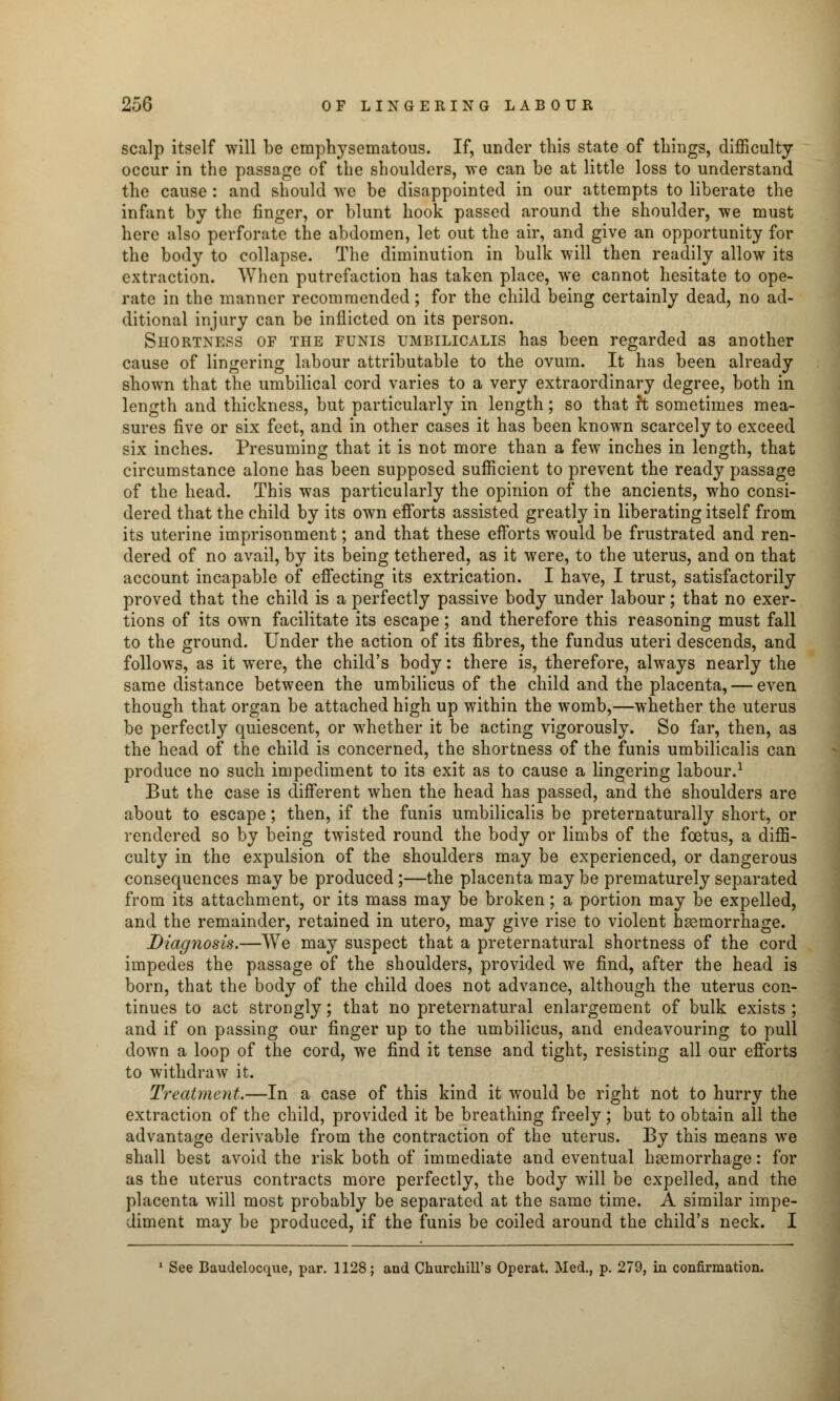 scalp itself will be emphysematous. If, under this state of things, difficulty occur in the passage of the shoulders, we can be at little loss to understand the cause: and should we be disappointed in our attempts to liberate the infant by the finger, or blunt hook passed around the shoulder, we must here also perforate the abdomen, let out the air, and give an opportunity for the body to collapse. The diminution in bulk will then readily allow its extraction. When putrefaction has taken place, we cannot hesitate to ope- rate in the manner recommended; for the child being certainly dead, no ad- ditional injury can be inflicted on its person. Shortness of the funis umbilicalis has been regarded as another cause of lingering labour attributable to the ovum. It has been already shown that the umbilical cord varies to a very extraordinary degree, both in length and thickness, but particularly in length; so that h sometimes mea- sures five or six feet, and in other cases it has been known scarcely to exceed six inches. Presuming that it is not more than a few inches in length, that circumstance alone has been supposed sufficient to prevent the ready passage of the head. This was particularly the opinion of the ancients, who consi- dered that the child by its own efforts assisted greatly in liberating itself from its uterine imprisonment; and that these efforts would be frustrated and ren- dered of no avail, by its being tethered, as it were, to the uterus, and on that account incapable of effecting its extrication. I have, I trust, satisfactorily proved that the child is a perfectly passive body under labour; that no exer- tions of its own facilitate its escape; and therefore this reasoning must fall to the ground. Under the action of its fibres, the fundus uteri descends, and follows, as it were, the child's body: there is, therefore, always nearly the same distance between the umbilicus of the child and the placenta, — even though that organ be attached high up within the womb,—whether the uterus be perfectly quiescent, or whether it be acting vigorously. So far, then, as the head of the child is concerned, the shortness of the funis umbilicalis can produce no such impediment to its exit as to cause a lingering labour.1 But the case is different when the head has passed, and the shoulders are about to escape; then, if the funis umbilicalis be preternaturally short, or rendered so by being twisted round the body or limbs of the foetus, a diffi- culty in the expulsion of the shoulders may be experienced, or dangerous consequences may be produced;—the placenta may be prematurely separated from its attachment, or its mass may be broken; a portion may be expelled, and the remainder, retained in utero, may give rise to violent haemorrhage. Diag?iosis.—We may suspect that a preternatural shortness of the cord impedes the passage of the shoulders, provided we find, after the head is born, that the body of the child does not advance, although the uterus con- tinues to act strongly; that no preternatural enlargement of bulk exists ; and if on passing our finger up to the umbilicus, and endeavouring to pull down a loop of the cord, we find it tense and tight, resisting all our efforts to withdraw it. Treatment.—In a case of this kind it would be right not to hurry the extraction of the child, provided it be breathing freely; but to obtain all the advantage derivable from the contraction of the uterus. By this means we shall best avoid the risk both of immediate and eventual haemorrhage: for as the uterus contracts more perfectly, the body will be expelled, and the placenta will most probably be separated at the same time. A similar impe- diment may be produced, if the funis be coiled around the child's neck. I 1 See Baudelocque, par. 1128; and Churchill's Operat. Med., p. 279, in confirmation.