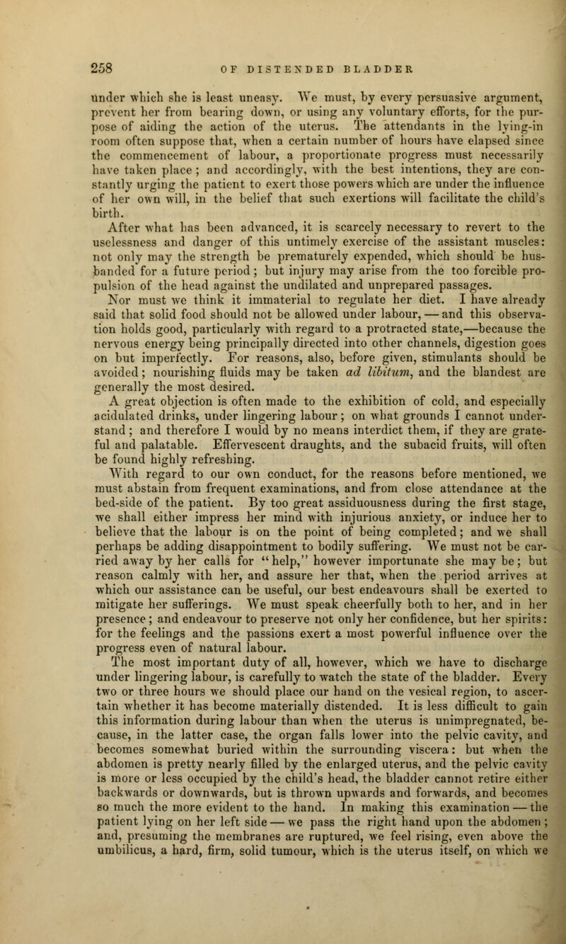 Under which she is least uneasy. We must, by every persuasive argument, prevent her from bearing down, or using any voluntary efforts, for the pur- pose of aiding the action of the uterus. The attendants in the lying-in room often suppose that, when a certain number of hours have elapsed since the commencement of labour, a proportionate progress must necessarily have taken place ; and accordingly, with the best intentions, they are con- stantly urging the patient to exert those powers which are under the influence of her own will, in the belief that such exertions will facilitate the child's birth. After what has been advanced, it is scarcely necessary to revert to the uselessness and danger of this untimely exercise of the assistant muscles: not only may the strength be prematurely expended, which should be hus- banded for a future period ; but injury may arise from the too forcible pro- pulsion of the head against the undilated and unprepared passages. Nor must we think it immaterial to regulate her diet. I have already said that solid food should not be allowed under labour, — and this observa- tion holds good, particularly with regard to a protracted state,—because the nervous energy being principally directed into other channels, digestion goes on but imperfectly. For reasons, also, before given, stimulants should be avoided; nourishing fluids may be taken ad libitum, and the blandest are generally the most desired. A great objection is often made to the exhibition of cold, and especially acidulated drinks, under lingering labour; on what grounds I cannot under- stand ; and therefore I would by no means interdict them, if they are grate- ful and palatable. Effervescent draughts, and the subacid fruits, will often be found highly refreshing. With regard to our own conduct, for the reasons before mentioned, we must abstain from frequent examinations, and from close attendance at the bed-side of the patient. By too great assiduousness during the first stage, we shall either impress her mind with injurious anxiety, or induce her to believe that the labour is on the point of being completed; and we shall perhaps be adding disappointment to bodily suffering. We must not be car- ried away by her calls for help, however importunate she may be; but reason calmly with her, and assure her that, when the period arrives at which our assistance can be useful, our best endeavours shall be exerted to mitigate her sufferings. We must speak cheerfully both to her, and in her presence; and endeavour to preserve not only her confidence, but her spirits: for the feelings and the passions exert a most powerful influence over the progress even of natural labour. The most important duty of all, however, which we have to discharge under lingering labour, is carefully to watch the state of the bladder. Every two or three hours we should place our hand on the vesical region, to ascer- tain whether it has become materially distended. It is less difficult to gain this information during labour than when the uterus is unimpregnated, be- cause, in the latter case, the organ falls lower into the pelvic cavity, and becomes somewhat buried within the surrounding viscera: but when the abdomen is pretty nearly filled by the enlarged uterus, and the pelvic cavity is more or less occupied by the child's head, the bladder cannot retire either backwards or downwards, but is thrown upwards and forwards, and becomes so much the more evident to the hand. In making this examination — the patient lying on her left side — we pass the right hand upon the abdomen ; and, presuming the membranes are ruptured, we feel rising, even above the umbilicus, a hard, firm, solid tumour, which is the uterus itself, on which we