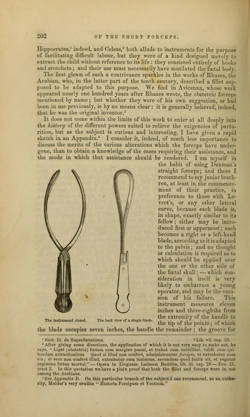Hippocrates,1 indeed, and Oelsus,2 both allude to instruments for the purpose of facilitating difficult labour, but they were of a kind designed merely to extract the child without reference to its life : they consisted entirely of hooks and crotchets ; and their use must necessarily have mutilated the foetal body. The first gleam of such a contrivance sparkles in the works of Rhazes, the Arabian, who, in the latter part of the tenth century, described a fillet sup- posed to be adapted to this purpose. We find in Avicenna, whose work appeared nearly one hundred years after Rhazes wrote, the obstetric forceps mentioned by name; but whether they were of his own suggestion, or had been in use previously, is by no means clear: it is generally believed, indeed, that he was the original inventor.3 It does not come within the limits of this work to enter at all deeply into the history of the different powers suited to relieve the exigencies of partu- rition, but as the subject is curious and interesting, I have given a rapid sketch in an Appendix.4 I consider it, indeed, of much less importance to discuss the merits of the various alterations which the forceps have under- gone, than to obtain a knowledge of the cases requiring their assistance, and the mode in which that assistance should be rendered. I am myself in the habit of using Denman's straight forceps; and these I recommend to my junior breth- ren, at least in the commence- ment of their practice, in preference to those with Le- vret's, or any other lateral curve, because each blade is, in shape, exactly similar to its fellow; either may be intro- duced first or uppermost; each becomes a right or a left-hand blade, according as it is adapted to the pelvis; and no thought or calculation is required as to which should be applied over the one or the other side of the foetal skull; — which con- sideration in itself is very likely to embarrass a young operator, and may be the occa- sion of his failure. This instrument measures eleven inches and three-eighths from the extremity of the handle to the tip of the points ; of which the blade occupies seven inches, the handle the remainder ; the groove for The instrument closed. The back view of a single blade. 1 Soct. iii. de Superfcetatione. Lib. vii. cap. h2'.K 3 After giving some directions, the application of which it is not very easy to make out, lie Liget (obstetrix) foetura cum margine panni, et trahat cum subtiliter, valde cum qui* buedam attractionibus. Quod si illud non confert, administrentur forcipet, et extrahatur emu eis ; si vero non confert illud, extrahatur cum incisione, secundum quod facile sit. et regataT regimine fatal mortui. — Opera in Linguam Latinam Keddita, lib. iii. cap. 28—Fen. 21, tract _. In this quotation we have a plain proof that both the fillet and forceps were in use among the Arabians. 4 Bee Appendix D. On this particular branch of the subject I can recommend, as an autho- rity. Mulder's very erudite  llistoria Forcipum et Vectiuin.