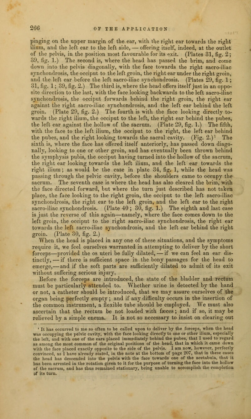 pinging on the upper margin of the ear, with the right ear towards the right ilium, and the left ear to the left side, — offering itself, indeed, at the outlet of the pelvis, in the position most favourable for its exit. (Plates 31, fig. 2; 39, fig. 1.) The second is, where the head has passed the brim, and come down into the pelvis diagonally, with the face towards the right sacro-iliac synchondrosis, the occiput to the left groin, the right ear under the right groin, and the left ear before the left sacro-iliac synchondrosis. (Plates 29, fig. 1; 31, fig. 1; 39, fig. 2.) The third is, where the head offers itself just in an oppo- site direction to the last, with the face looking backwards to the left sacro-iliac synchondrosis, the occiput forwards behind the right groin, the right ear against the right sacro-iliac synchondrosis, and the left ear behind the left groin. (Plate 29, fig. 2.) The fourth is with the face looking directly to- wards the right ilium, the occiput to the left, the right ear behind the pubes, the left ear against the hollow of the sacrum. (Plate 29, fig. 1.) The fifth, with the face to the left ilium, the occiput to the right, the left ear behind the pubes, and the right looking towards the sacral cavity. (Fig. 2.)1 The sixth is, where the face has offered itself anteriorly, has passed down diago- nally, looking to one or other groin, and has eventually been thrown behind the symphysis pubis, the occiput having turned into the hollow of the sacrum, the right ear looking towards the left ilium, and the left ear towards the right ilium; as would be the case in plate 34, fig. 1, while the head was passing through the pelvic cavity, before the shoulders came to occupy the sacrum. The seventh case is where the head has also cleared the brim, with the face directed forward, but where the turn just described has not taken place, the face looking to the right groin, the occiput to the left sacro-iliac synchondrosis, the right ear to the left groin, and the left ear to the right sacro-iliac synchondrosis. (Plate 40 ; 30, fig. 1.) The eighth and last case is just the reverse of this again—namely, where the face comes down to the left groin, the occiput to the right sacro-iliac synchondrosis, the right ear towards the left sacro-iliac synchondrosis, and the left ear behind the right groin. (Plate 30, fig. 2.) When the head is placed in any one of these situations, and the symptoms require it, we feel ourselves warranted in attempting to deliver by the short forceps—provided the os uteri be fully dilated, — if we can feel an ear dis- tinctly, — if there is sufficient space in the bony passages for the head to emerge,— and if the soft parts are sufficiently dilated to admit of its exit without suffering serious injury. Before the forceps are introduced, the state of the bladder and rectum must be particularly attended to. Whether urine is detected by the hand or not, a catheter should be introduced, that we may assure ourselves of the organ being perfectly empty ; and if any difficulty occurs in the insertion of the common instrument, a flexible tube should be employed. We must also ascertain that the rectum be not loaded with faeces; and if so, it may be relieved by a simple enema. It is not so necessary to insist on clearing out 1 It has occurred to me so often to be called upon to deliver by the forceps, when the head was occupying the pelvic cavity, with the face looking directly to one or other ilium, especially the left, and with one of the ears placed immediately behind the pubes, that I used to regard as among the most common of the original positions of the head, that in which it came down with the face placed exactly opposite to the side of the pelvis. I am now, however, perfectly convinced, as I have already stated, in the note at the bottom of page 207, that in these cases the head has descended into the pelvis with the face towards one of the acetabula, that it has been arrested in the rotation given to it for the purpose of turning the face into the hollow of the sacrum, and has thus remained stationary, being unable to accomplish the completion Of its turn.