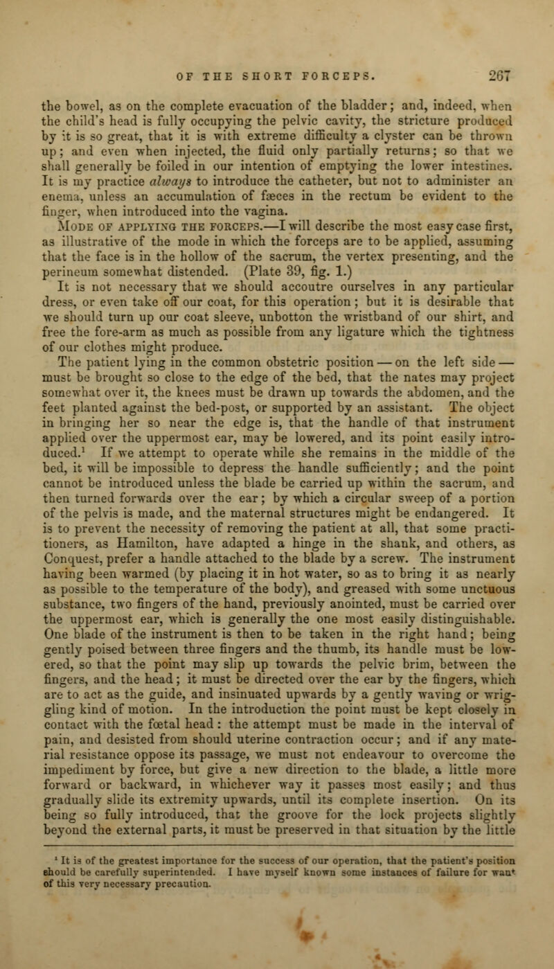 the bowel, as on the complete evacuation of the bladder; and, indeed, when the child's head is fully occupying the pelvic cavity, the stricture produced by it is so great, that it is with extreme difficulty a clyster can be thrown up; and even when injected, the fluid only partially returns; so that we shall generally be foiled in our intention of emptying the lower intesti: It is my practice always to introduce the catheter, but not to administer an enema, unless an accumulation of faeces in the rectum be evident to the finger, when introduced into the vagina. Mode of applying the forceps.—I will describe the most easy case first, as illustrative of the mode in which the forceps are to be applied, assuming that the face is in the hollow of the sacrum, the vertex presenting, and the perineum somewhat distended. (Plate 39, fig. 1.) It is not necessary that we should accoutre ourselves in any particular dress, or even take off our coat, for this operation; but it is desirable that we should turn up our coat sleeve, unbotton the wristband of our shirt, and free the fore-arm as much as possible from any ligature which the tightness of our clothes might produce. The patient lying in the common obstetric position — on the left side — must be brought so close to the edge of the bed, that the nates may project somewhat over it, the knees must be drawn up towards the abdomen, and the feet planted against the bed-post, or supported by an assistant. The object in bringing her so near the edge is, that the handle of that instrument applied over the uppermost ear, may be lowered, and its point easily intro- duced.1 If we attempt to operate while she remains in the middle of the bed, it will be impossible to depress the handle sufficiently; and the point cannot be introduced unless the blade be carried up within the sacrum, and then turned forwards over the ear; by which a circular sweep of a portion of the pelvis is made, and the maternal structures might be endangered. It is to prevent the necessity of removing the patient at all, that some practi- tioners, as Hamilton, have adapted a hinge in the shank, and others, as Conquest, prefer a handle attached to the blade by a screw. The instrument having been warmed (by placing it in hot water, so as to bring it a3 nearly as possible to the temperature of the body), and greased with some unctuous substance, two fingers of the hand, previously anointed, must be carried over the uppermost ear, which is generally the one most easily distinguishable. One blade of the instrument is then to be taken in the right hand; being gently poised between three fingers and the thumb, its handle must be low- ered, so that the point may slip up towards the pelvic brim, between the fingers, and the head; it must be directed over the ear by the fingers, which are to act as the guide, and insinuated upwards by a gently waving or wrig- gling kind of motion. In the introduction the point must be kept closely in contact with the foetal head : the attempt must be made in the interval of pain, and desisted from should uterine contraction occur; and if any mate- rial resistance oppose its passage, we must not endeavour to overcome the impediment by force, but give a new direction to the blade, a little more forward or backward, in whichever way it passes most easily; and thus gradually slide its extremity upwards, until its complete insertion. On its being so fully introduced, that the groove for the lock projects slightly beyond the external parts, it must be preserved in that situation by the little 1 It is of the greatest importance for the success of our operation, that the patient's position should be carefully superintended. I have myself known some instances of failure for wan* of this very necessary precaution.