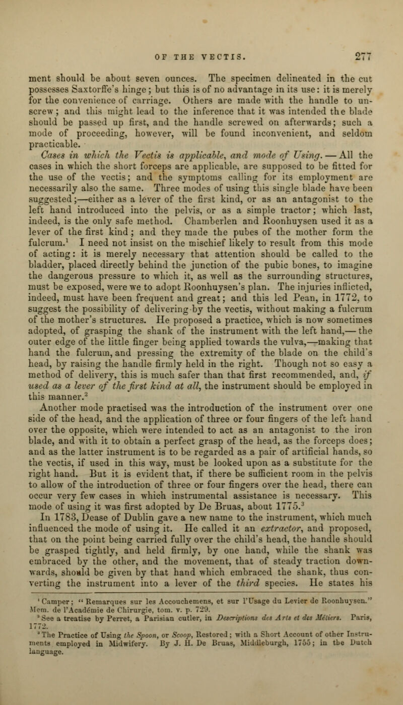 merit should be about seven ounces. The specimen delineated in the cut possesses Saxtorffe's hinge; but this is of no advantage in its use: it is merely for the convenience of carriage. Others are made with the handle to un- screw ; and this might lead to the inference that it was intended the blade should be passed up first, and the handle screwed on afterwards; such a mode of proceeding, however, will be found inconvenient, and seldom practicable. Cases in which the Vectis is applicable, and mode of Using. — All the cases in which the short forceps are applicable, are supposed to be fitted for the use of the vectis; and the symptoms calling for its employment are necessarily also the same. Three modes of using this single blade have been suggested;—either as a lever of the first kind, or as an antagonist to the left hand introduced into the pelvis, or as a simple tractor; which last, indeed, is the only safe method. Chamberlen and Roonhuysen used it as a lever of the first kind ; and they made the pubes of the mother form the fulcrum.1 I need not insist on the mischief likely to result from this mode of acting: it is merely necessary that attention should be called to the bladder, placed directly behind the junction of the pubic bones, to imagine the dangerous pressure to which it, as well as the surrounding structures, must be exposed, were we to adopt Roonhuysen's plan. The injuries inflicted, indeed, must have been frequent and great; and this led Pean, in 1772, to suggest the possibility of delivering-by the vectis, without making a fulcrum of the mother's structures. He proposed a practice, which is now sometimes adopted, of grasping the shank of the instrument with the left hand,— the outer edge of the little finger being applied towards the vulva,—making that hand the fulcrum, and pressing the extremity of the blade on the child's head, by raising the handle firmly held in the right. Though not so easy a method of delivery, this is much safer than that first recommended, and, if used as a lever of the first kind at all, the instrument should be employed in this manner.2 Another mode practised was the introduction of the instrument over one side of the head, and the application of three or four fingers of the left hand over the opposite, which were intended to act as an antagonist to the iron blade, and with it to obtain a perfect grasp of the head, as the forceps does; and as the latter instrument is to be regarded as a pair of artificial hands, so the vectis, if used in this way, must be looked upon as a substitute for the right hand. But it is evident that, if there be sufficient room in the pelvis to allow of the introduction of three or four fingers over the head, there can occur very few cases in which instrumental assistance is necessary. This mode of using it was first adopted by De Bruas, about 1775.3 In 1783, Dease of Dublin gave a new name to the instrument, which much influenced the mode of using it. He called it an extractor, and proposed, that on the point being carried fully over the child's head, the handle should be grasped tightly, and held firmly, by one hand, while the shank was embraced by the other, and the movement, that of steady traction down- wards, should be given by that hand which embraced the shank, thus con- verting the instrument into a lever of the third species. He states his 'Camper;  Remarques sur les Accouchemens, et sur FUsage Ju Levier de Roonhuysen. Mem. de l'Academie de Chirurgie, torn. v. p. 729. See a treatise by Perret, a Parisian cutler, in Descriptions dts Arts et des Metiers. Paris, 1772. a The Practice of Using the Spoon, or Scoop, Restored ; with a Short Account of other Instru- ments employed in Midwifery. By J. II. De Bruas, Middleburgh, 1755; in tbe Dutch language.