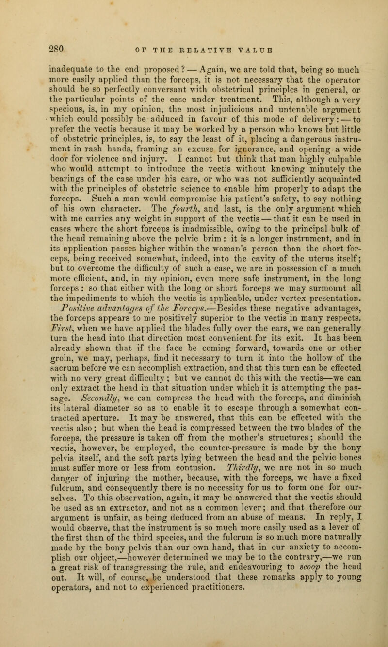 inadequate to the end proposed? — Again, we are told that, being so much more easily applied than the forceps, it is not necessary that the operator should be so perfectly conversant with obstetrical principles in general, or the particular points of the case under treatment. This, although a very specious, is, in my opinion, the most injudicious and untenable argument which could possibly be adduced in favour of this mode of delivery: — to prefer the vectis because it may be worked by a person who knows but little of obstetric principles, is, to say the least of it, placing a dangerous instru- ment in rash hands, framing an excuse for ignorance, and opening a wide door for violence and injury. I cannot but think that man highly culpable who would attempt to introduce the vectis without knowing minutely the bearings of the case under his care, or who was not sufficiently acquainted with the principles of obstetric science to enable him properly to adapt the forceps. Such a man would compromise his patient's safety, to say nothing of his own character. The fourth, and last, is the only argument which with me carries any weight in support of the vectis — that it can be used in cases where the short forceps is inadmissible, owing to the principal bulk of the head remaining above the pelvic brim : it is a longer instrument, and in its application passes higher within the woman's person than the short for- ceps, being received somewhat, indeed, into the cavity of the uterus itself; but to overcome the difficulty of such a case, we are in possession of a much more efficient, and, in my opinion, even more safe instrument, in the long forceps : so that either with the long or short forceps we may surmount all the impediments to which the vectis is applicable, under vertex presentation. Positive advantages of the Forceps.—Besides these negative advantages, the forceps appears to me positively superior to the vectis in many respects. First, when we have applied the blades fully over the ears, we can generally turn the head into that direction most convenient for its exit. It has been already shown that if the face be coming forward, towards one or other groin, we may, perhaps, find it necessary to turn it into the hollow of the sacrum before we can accomplish extraction, and that this turn can be effected with no very great difficulty; but we cannot do this with the vectis—we can only extract the head in that situation under which it is attempting the pas- sage. Secondly, we can compress the head with the forceps, and diminish its lateral diameter so as to enable it to escape through a somewhat con- tracted aperture. It may be answered, that this can be effected with the vectis also; but when the head is compressed between the two blades of the forceps, the pressure is taken off from the mother's structures; should the vectis, however, be employed, the counter-pressure is made by the bony pelvis itself, and the soft parts lying between the head and the pelvic bones must suffer more or less from contusion. Thirdly, we are not in so much danger of injuring the mother, because, with the forceps, we have a fixed fulcrum, and consequently there is no necessity for us to form one for our- selves. To this observation, again, it may be answered that the vectis should be used as an extractor, and not as a common lever; and that therefore our argument is unfair, as being deduced from an abuse of means. In reply, I would observe, that the instrument is so much more easily used as a lever of the first than of the third species, and the fulcrum is so much more naturally made by the bony pelvis than our own hand, that in our anxiety to accom- plish our object,—however determined we may be to the contrary,—we run a great risk of transgressing the rule, and endeavouring to scoop the head out. It will, of course, be understood that these remarks apply to young operators, and not to experienced practitioners.
