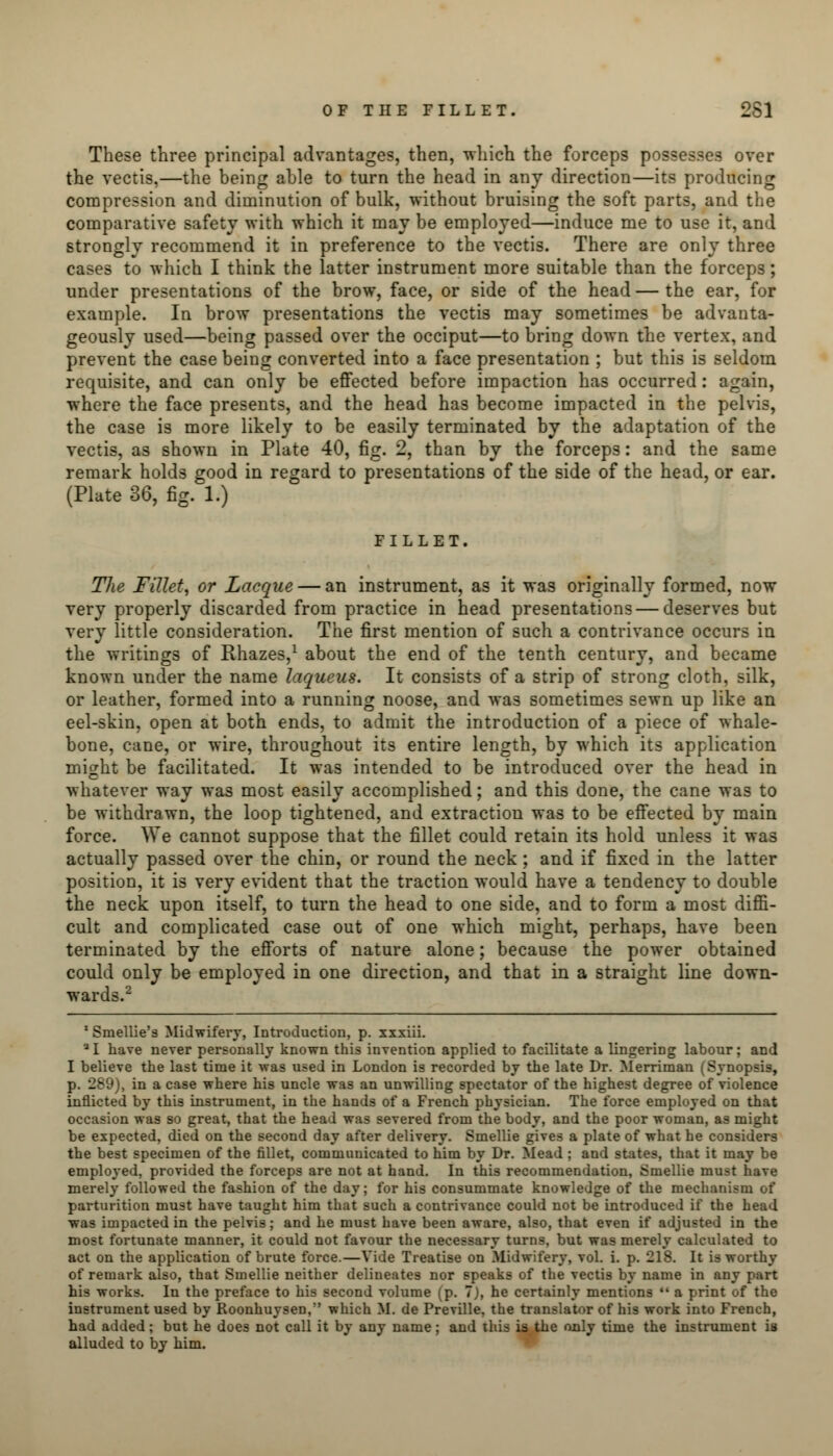 These three principal advantages, then, -which the forceps possesses over the vectis,—the being able to turn the head in any direction—its producing compression and diminution of bulk, without bruising the soft parts, and the comparative safety with which it may be employed—induce me to use it, and strongly recommend it in preference to the vectis. There are only three cases to which I think the latter instrument more suitable than the forceps; under presentations of the brow, face, or side of the head — the ear, for example. In brow presentations the vectis may sometimes be advanta- geously used—being passed over the occiput—to bring down the vertex, and prevent the case being converted into a face presentation ; but this is seldom requisite, and can only be effected before impaction has occurred: again, where the face presents, and the head has become impacted in the pelvis, the case is more likely to be easily terminated by the adaptation of the vectis, as shown in Plate 40, fig. 2, than by the forceps: and the same remark holds good in regard to presentations of the side of the head, or ear. (Plate 36, fig. 1.) FILLET. The Fillet, or Lacque — an instrument, as it was originally formed, now very properly discarded from practice in head presentations — deserves but very little consideration. The first mention of such a contrivance occurs in the writings of Rhazes,1 about the end of the tenth century, and became known under the name laqueus. It consists of a strip of strong cloth, silk, or leather, formed into a running noose, and was sometimes sewn up like an eel-skin, open at both ends, to admit the introduction of a piece of whale- bone, cane, or wire, throughout its entire length, by which its application might be facilitated. It was intended to be introduced over the head in whatever way was most easily accomplished; and this done, the cane was to be withdrawn, the loop tightened, and extraction was to be effected by main force. We cannot suppose that the fillet could retain its hold unless it was actually passed over the chin, or round the neck; and if fixed in the latter position, it is very evident that the traction would have a tendency to double the neck upon itself, to turn the head to one side, and to form a most diffi- cult and complicated case out of one which might, perhaps, have been terminated by the efforts of nature alone; because the power obtained could only be employed in one direction, and that in a straight line down- wards.2 1 Smellie's Midwifery, Introduction, p. xxxiii. a I have never personally known this invention applied to facilitate a lingering labour; and I believe the last time it was used in London is recorded by the late Dr. Merriman (Synopsis, p. 289), in a case where his uncle was an unwilling spectator of the highest degree of violence inflicted by this instrument, in the hands of a French physician. The force employed on that occasion was so great, that the head was severed from the body, and the poor woman, as might be expected, died on the second day after delivery. Smellie gives a plate of what he considers the best specimen of the fillet, communicated to him by Dr. Mead ; and states, that it may be employed, provided the forceps are not at hand. In this recommendation, Smellie must have merely followed the fashion of the day; for his consummate knowledge of the mechanism of parturition must have taught him that such a contrivance could not be introduced if the head was impacted in the pelvis; and he must have been aware, also, that even if adjusted in the most fortunate manner, it could not favour the necessary turns, but was merely calculated to act on the application of brute force.—Vide Treatise on Midwifery, vol. i. p. 218. It is worthy of remark also, that Smellie neither delineates nor speaks of the vectis by name in any part his works. In the preface to his second volume (p. 7), he certainly mentions  a print of the instrument used by Roonhuysen, which M. de Preville, the translator of his work into French, had added; but he does not call it by any name; and this is the only time the instrument is alluded to by him.