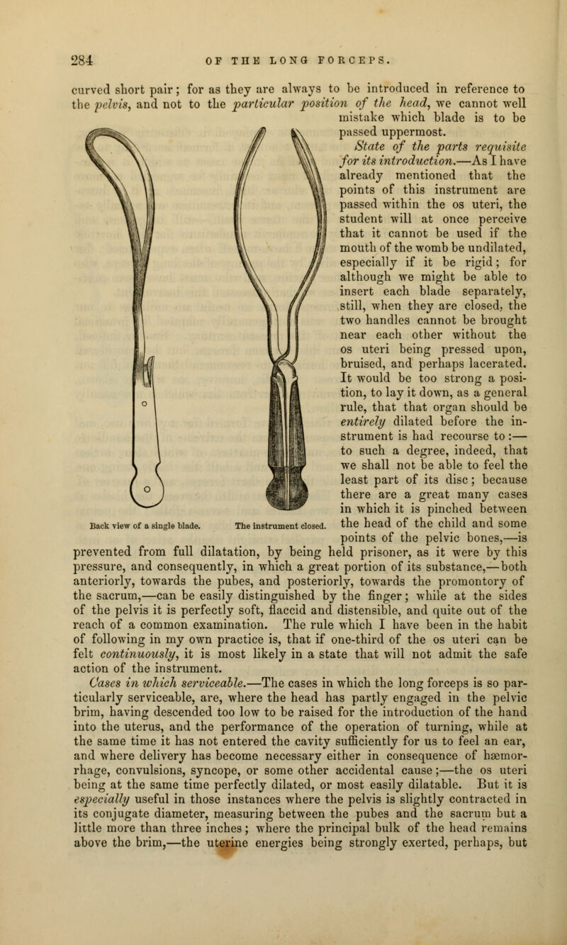 curved short pair; for as they are always to be introduced in reference to the pelvis, and not to the particular position of the head, we cannot well mistake which blade is to be passed uppermost. State of the parts requisite for its introduction.—As I have already mentioned that the points of this instrument are passed within the os uteri, the student will at once perceive that it cannot be used if the mouth of the womb be undilated, especially if it be rigid; for although we might be able to insert each blade separately, still, when they are closed, the two handles cannot be brought near each other without the os uteri being pressed upon, bruised, and perhaps lacerated. It would be too strong a posi- tion, to lay it down, as a general rule, that that organ should be entirely dilated before the in- strument is had recourse to :— to such a degree, indeed, that we shall not be able to feel the least part of its disc; because there are a great many cases in which it is pinched between The instrument dosed, the head of the child and some points of the pelvic bones,—is prevented from full dilatation, by being held prisoner, as it were by this pressure, and consequently, in which a great portion of its substance,—both anteriorly, towards the pubes, and posteriorly, towards the promontory of the sacrum,—can be easily distinguished by the finger; while at the sides of the pelvis it is perfectly soft, flaccid and distensible, and quite out of the reach of a common examination. The rule which I have been in the habit of following in my own practice is, that if one-third of the os uteri can be felt continuously, it is most likely in a state that will not admit the safe action of the instrument. Cases in ivhich serviceable.—The cases in which the long forceps is so par- ticularly serviceable, are, where the head has partly engaged in the pelvic brim, having descended too low to be raised for the introduction of the hand into the uterus, and the performance of the operation of turning, while at the same time it has not entered the cavity sufficiently for us to feel an ear, and where delivery has become necessary either in consequence of haemor- rhage, convulsions, syncope, or some other accidental cause;—the os uteri being at the same time perfectly dilated, or most easily dilatable. But it is especially useful in those instances where the pelvis is slightly contracted in its conjugate diameter, measuring between the pubes and the sacrum but a little more than three inches; where the principal bulk of the head remains above the brim,—the uterine energies being strongly exerted, perhaps, but Back view of a single blade.