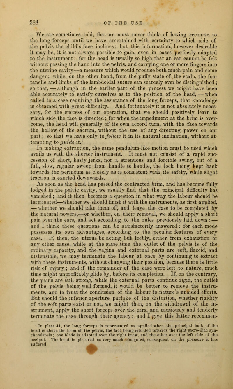 We are sometimes told, that we must never think of having recourse to the long forceps until we have ascertained with certainty to which side of the pelvis the child's face inclines; but this information, however desirable it may be, it is not always possible to gain, even in cases perfectly adapted to the instrument: for the head is usually so high that an ear cannot be felt without passing the hand into the pelvis, and carrying one or more fingers into the uterine cavity—a measure which would produce both much pain and some dangor: while, on the other hand, from the puffy state of the scalp, the fon- tanels and limbs of the lambdoidal suture can scarcely ever be distinguished ; so that, — although in the earlier part of the process we might have been able accurately to satisfy ourselves as to the position of the head, — when called to a case requiring the assistance of the long forceps, that knowledge is obtained with great difficulty. And fortunately it is not absolutely neces- sary, for the success of our operation, that we should positively learn to which side the face is directed; for when the impediment at the brim is over- come, the head will generally of its own accord turn, with the face towards the hollow of the sacrum, without the use of any directing power on our part; so that we have only to follow it in its natural inclination, without at- tempting to guide it.1 In making extraction, the same pendulum-like motion must be used which avails us with the shorter instrument. It must not consist of a rapid suc- cession of short, hasty jerks, nor a strenuous and forcible swing, but of a full, slow, regular sweep from handle to handle, the lock being kept back towards the perineum as closely as is consistent with its safety, while slight traction is exerted downwards. As soon as the head has passed the contracted brim, and has become fully lodged in the pelvic cavity, we usually find that the principal difficulty has vanished; and it then becomes a question in what way the labour should be terminated—whether we should finish it with the instruments, as first applied, — whether we should take them off, and leqye the case to be completed by the natural powers,—or whether, on their removal, we should apply a short pair over the ears, and act according to the rules previously laid down: — and I think these questions can be satisfactorily answered; for each mode possesses its own advantages, according to the peculiar features of every case. If, then, the uterus be acting but feebly, either from exhaustion or any other cause, while at the same time the outlet of the pelvis is of the ordinary capacity, and the vagina and external parts are soft, flaccid, and distensible, we may terminate the labour at once by continuing to extract with these instruments, without changing their position, because there is little risk of injury ; and if the remainder of the case were left to nature, much time might unprofitably glide by, before its completion. If, on the contrary, the pains are still strong, while the external parts continue rigid, the outlet of the pelvis being well formed, it would be better to remove the instru- ments, and to trust the conclusion of the labour to nature's unaided efforts. But should the inferior aperture partake of the distortion, whether rigidity of the soft parts exist or not, we might then, on the withdrawal of the in- strument, apply the short forceps over the ears, and cautiously and tenderly terminate the case through their agency: and I give this latter recommen- 1 In plate 41, the long forceps is represented as applied when the principal bulk of the head is above the brim of the pelvis, the face being situated towards the right sacro-iliac syn- chondrosis ; one blade is adapted over the right brow, and the other over the left side of the occiput. The head is pictured as very much elongated, consequent on the pressure it has suffered _^^