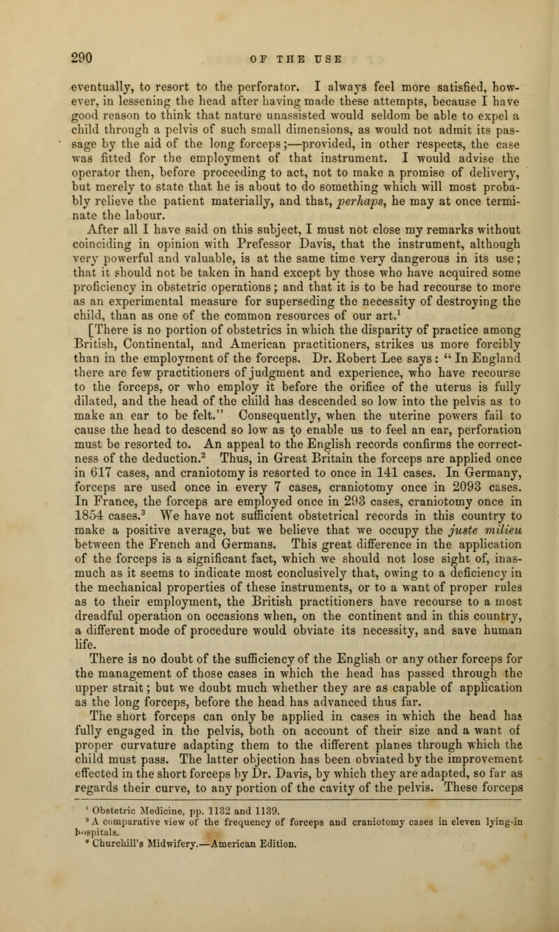 eventually, to resort to the perforator. I always feel more satisfied, how- ever, in lessening the head after having made these attempts, because I have good reason to think that nature unassisted would seldom be able to expel a child through a pelvis of such small dimensions, as would not admit its pas- sage by the aid of the long forceps;—provided, in other respects, the case was fitted for the employment of that instrument. I would advise the operator then, before proceeding to act, not to make a promise of delivery, but merely to state that he is about to do something which will most proba- bly relieve the patient materially, and that, perhaps, he may at once termi- nate the labour. After all I have said on this subject, I must not close my remarks without coinciding in opinion with Prefessor Davis, that the instrument, although very powerful and valuable, is at the same time very dangerous in its use; that it should not be taken in hand except by those who have acquired some proficiency in obstetric operations; and that it is to be had recourse to more as an experimental measure for superseding the necessity of destroying the child, than as one of the common resources of our art.1 [There is no portion of obstetrics in which the disparity of practice among British, Continental, and American practitioners, strikes us more forcibly than in the employment of the forceps. Dr. Robert Lee says :  In England there are few practitioners of judgment and experience, who have recourse to the forceps, or who employ it before the orifice of the uterus is fully dilated, and the head of the child has descended so low into the pelvis as to make an ear to be felt. Consequently, when the uterine powers fail to cause the head to descend so low as to enable us to feel an ear, perforation must be resorted to. An appeal to the English records confirms the correct- ness of the deduction.2 Thus, in Great Britain the forceps are applied once in 617 cases, and craniotomy is resorted to once in 141 cases. In Germany, forceps are used once in every 7 cases, craniotomy once in 2093 cases. In France, the forceps are employed once in 293 cases, craniotomy once in 1854 cases.3 We have not sufficient obstetrical records in this country to make a positive average, but we believe that we occupy the juste milieu between the French and Germans. This great difference in the application of the forceps is a significant fact, which we should not lose sight of, inas- much as it seems to indicate most conclusively that, owing to a deficiency in the mechanical properties of these instruments, or to a want of proper rules as to their employment, the British practitioners have recourse to a most dreadful operation on occasions when, on the continent and in this country, a different mode of procedure would obviate its necessity, and save human life. There is no doubt of the sufficiency of the English or any other forceps for the management of those cases in which the head has passed through the upper strait; but we doubt much whether they are as capable of application as the long forceps, before the head has advanced thus far. The short forceps can only be applied in cases in which the head haa fully engaged in the pelvis, both on account of their size and a want of proper curvature adapting them to the different planes through which the child must pass. The latter objection has been obviated by the improvement effected in the short forceps by Dr. Davis, by which they are adapted, so far as regards their curve, to any portion of the cavity of the pelvis. These forceps 1 Obstetric Medicine, pp. 1132 and 1139. 2 A comparative view of the frequency of forceps and craniotomy cases in eleven lying-in hospitals.  Churchill's Midwifery.—American Edition.