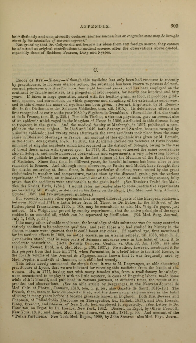 he  distinctly and unequivocally declares, that the unconscious or congestive state may be brought about by the inhalation of narcotic vapours. But granting that Dr! Collyer did not borrow his ideas from any foreign source, they cannot be admitted as original contributions to medical science, after the observations above quoted, especially those of Beddoes, Pearson, Davy and Nysteu. c. Ergot op Rye.—History.—Although this medicine has only been had recourse to recently by practitioners, to increase uterine action, the substance has been known to possess deleteri- ous and poisonous qualities for more than eight hundred years: and has been employed on the continent by female midwives. as a promoter of labour-pains, for nearly one hundred and fifty years. Lf taken in large quantities, mixed with the healthy grain, as food, it produces isms, and convulsions, on which gangrene and sloughing of the extremities supervene: and to this disease the name of ergotisme has been given. (See art. Ergotisme, by M. Renaul- din, in the Dictionnaire des Sciences Medicales, torn. xiii. 1815.) Its deleterious effects were first recognised so early as the year 1089, by Sigebert de Gremblaur. (Recueil des Hist, des Gauls et de la France, torn. iii. p. 259.) Wendelin Thelius, a German physician, gave an account also of an epidemic which raged in the kingdom of Hesse in 1596, attributed to this disease being so frequent in the grain. And the medical faculty at Marfcurgh, in 1507. published a pam- phlet on the same subject. In 1648 and 1649, both Saxony and Sweden became ravaged by a similar epidemic : and twenty years afterwards the same accidents took place from the same cause in Blois and Montargis in France. An account of this epidemic was given by M. Perault, in the Journ. des Sc&vans, 1076. In 1670, the Academie Royale des Sciences at Paris became informed of singular accidents which had occurred in the district of Sologne, owing to the use of bread there, made with spurred rye. In 1777, M. Tessier witnessed the same occurrences also in Sulogne, and made numerous observations and experiments, a very interesting account of which he published the same year, in the first volume of the Memoirs of the Royal E of Medicine. Since that time, in different years, its baneful influence has been more or less remarked in France. And although some observers, as Paulet and Model, have thou. the deaths occurring at these times, in those particular districts, were caused by the great ales in weather and temperature, rather than by the diseased grain: yet the various experiments of Tessier, on animals removed out of the influence of such exciting causes, fully prove that the accidents were attributable to the grain itself. (See Tessier's Traitl des dies des Grains. Paris, 1785.) I would refer my realer also to some instructive experiments performed by Mr. Wright, as detailed in his Essay on the Ergot, (Ed. Med. and Surg. Journal, October, 1S39, and two subsequent numbers.) . -counts of many other epidemics that ravaged different parts of the European continent, between 1659 and 1741, a Latin letter from M. Tissot to Dr. Baker, in the 55th voL of the Philosophical Transactions, 1765, p. 108, may be consulted; as also Mr. Wright's paper, just noticed. Mr. Wright has proved by sundry experiments, that the active principle of the ergot resides in an essential oil, which can be separated by distillation, i Ed. Med. Surg. Journal, July 1, 1840, p. 53.) Like many other valuable medicines, the knowledge of this substance was for many centuries • confined to its poisonous qualities: and even those who had studiel its history in the closest manner were ignorant that it could boast any other. Of spurred rye, first mentioned for its noxious effects in 1089, no notice occurs, as an uterine remedy, till 1688, when R. J. Camerarius stated, that in some parts of Germany midwives were in the habit of using it to accelerate parturition. (Acta Naturae Curiosor. Centur. vi. Obs. 82, An. e also Dierbach, Neuest. Entd. in d. Mat. Med. p. 130, 1837.; No author, however, mentioned it for this purpose from that time till 1774, when Parmentier, in a brief letter to the Abbe R> the fourth volume of the Journal de Physique, made known that it was frequently used by Mad. Depille, a midwife at Chamont, as a child-bed remedy. letter merely announced the simple fact; it was to M. Desgranges, an able obstetrical practitioner at Lyons, that we are indebted for rescuing this medicine from the hands of the women. He, in 1777, having met with many females who, from a traditionary were accustomed to employ it with no little mystery, in cases of lingering labour, ma i trials with it himself, and published in various journals, at different times, the result of his practice and observations. (See an able article by Desgranges, in the Nouveau Journal de Med. Chir. et Pharm., January, 1818, torn. i. p. 54; also Gazette de E The French, then, seem to have employed it first; and the American physicians were in the habit of using it many years before it became generally known in Engl u . Drs. Dew> Chapman, of Philadelphia (Discourse on Therapeutics, &&, Philad., 18l7j, and 1 i'rescott, and Stearns, of New York, had employed it repeatedly. (See Letter to Dr. Hamilton, on Ergot, by Dr. Hosack. New York, 18 rt. on Ergot, by Oliver V New fork, 1813; and Lond. Med. Phys. Journ. vol. xxxii., 1814, p. 90. And account of the Pulvis Parturiens, New York Med. Repos., 1808, by John Stearns : also Med. Phys. Journ.,