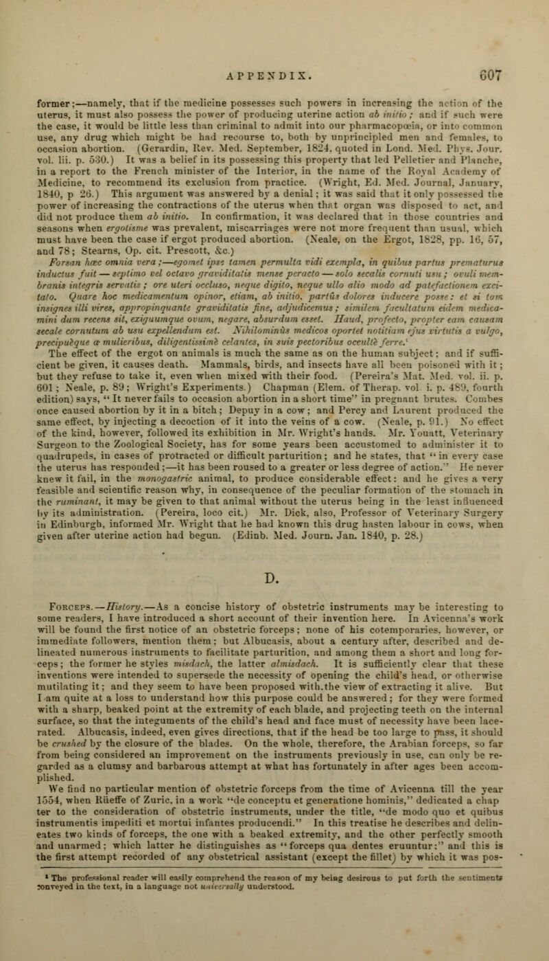former:—namely, that if the medicine possesses such powers in increasing the action of the uterus, it must also possess the power of producing uterine action ab milio; and if such were the case, it would be little less than criminal to admit into our pharmacopoeia, or into common use, any drug which might be had recourse to, both by unprincipled men and females, to occasion abortion. (Gerardin. Rev. Med. September, 1824. quoted in Lond. Med. Phys. Jour, vol. Hi. p. 530.) It was a belief in its possessing this property that led Pelletier and Planche, in a report to the French minister of the Interior, in the name of the Royal Academy of Medicine, to recommend its exclusion from practice. (Wright, Ed. Med. Journal, January, 1840, p 26.) This argument was answered by a denial: it was said that it only possessed the power of increasing the contractions of the uterus when that organ was disposed to act, and did not produce them ab initio. In confirmation, it was declared that in those countries and seasons when ergotisme was prevalent, miscarriages were not more frequent than usual, which must have been the case if ergot produced abortion. (Xeale, on the Ergot, 1828, pp. 16, 57, and 78; Stearns, Op. cit. Prescott, &c.) Forsan hcec omnia vera;—egomet ipsz tamen permulta vidi exempla, in quibus partus prematurus inductus fuit— scptimo vel octavo graviditatis mense peracto — solo secalis cornuti usu ; ovuli mem- branis integris servntis ; ore uteri oreluso, neque digito, neque ullo alio modo ad patefactionem exci- talo. Quare hoc medicamentum opinor, etiam, ab initio, partus dolores inducere posse: el si tain, insignes illi vires, appropinquante graviditatis fine, adjudicemus; similcm ficultatum ad mini dum recens sit, exiguumque ovum, negare, absurdum esset. Haud, profecto, propter earn causam secale cornutum ab usu expellendum est. Xihilominus medicos oportet notitinm (jus virtutis a vulgo, precipueque a- mulieribus, diligentissimh celantes, in suis pectoribus occulte ferre.' The effect of the ergot on animals is much the same as on the human subject: and if suffi- cient be given, it causes death. Mammals, birds, and insects have all been poisoned with it; but they refuse to take it, even when mixed with their food. (Pereira's Mat. Med. vol. ii. p. 601 : Xeale, p. 89; Wright's Experiments.) Chapman (Elem. of Therap. vol i. p. -IS*, fourth edition) says,  It never fails to occasion abortion in a short time in pregnant brutes. Combes once caused abortion by it in a bitch; Depuy in a cow; and Percy and Laurent produced the same effect, by injecting a decoction of it into the veins of a cow. (Xeale, p. 91.) Xo effect of the kind, however, followed its exhibition in Mr. Wright's hands. Mr. Youatt, Veterinary Surgeon to the Zoological Society, has for some years been accustomed to administer it to quadrupeds, in cases of protracted or difficult parturition; and he states, that '• in every case the uterus has responded ;—it has been roused to a greater or less degree of action. He never knew it fail, in the monogasfric animal, to produce considerable effect: and he gives a very feasible and scientific reason why. iu consequence of the peculiar formation of the stomach in the ruminant, it may be given to that animal without the uterus being in the least influenced hv its administration. (Pereira, loco cit.) Mr. Dick, also, Professor of Veterinary Surgery iu Edinburgh, informed Mr. Wright that he had known this drug hasten labour in cows, when given after uterine action had begun. (Edinb. Med. Journ. Jan. 1840, p. 28. D. Forceps.—History.—As a concise history of obstetric instruments may be interesting to some readers, I have introduced a short account of their invention here. In Avicenna's work will be found the first notice of an obstetric forceps; none of his cotemporaries. however, or immediate followers, mention them; but Albucasis, about a century after, described and de- lineated numerous instruments to facilitate parturition, and among them a short and long for- ceps; the former he styles misdich, the latter almisdach. It is sufficiently clear that these inventions were intended to supersede the necessity of opening the child's head, or otherwise mutilating it; and they seem to have been proposed with.the view of extracting it alive. But I am quite at a loss to understand how this purpose could be answered; for they were formed with a sharp, beaked point at the extremity of each blade, and projecting teeth on the internal surface, so that the integuments of the child's head and face must of necessity have been lace- rated. Albucasis, indeed, even gives directions, that if the head be too large to pass, it should be crushed by the closure of the blades. On the whole, therefore, the Arabian forcep-. from being considered an improvement on the instruments previously in use, can only be re- garded as a clumsy and barbarous attempt at what has fortunately in after ages been accom- plished. We find no particular mention of obstetric forceps from the time of Avicenna till the year 1-354, when Rueffe of Zuric. in a work de conceptu et generatione hominis,'' dedicated a chap ter to the consideration of obstetric instruments, under the title, de modo quo et quibus instruments impediti et mortui infantes producendi. In this treatise he describes and delin- eates two kinds of forceps, the one with a beaked extremity, and the other perfectly smooth and unarmed: which latter he distinguishes as forceps qua dentes eruuntur: and this is the first attempt recorded of any obstetrical assistant (except the filletj by which it was pos- * The professional reader will easily comprehend the reason of my being desirous to put forth the sentiments lonveyed in the text, in a language not uniiiisally understood.