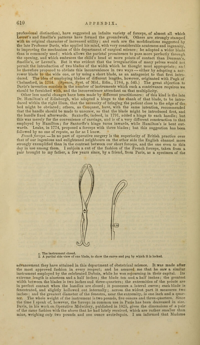 professional distinction), have suggested an infinite variety of forceps, of almost all which Levret's and Smellie's patterns have formed the groundwork. Others are strongly stamped with an original character of increased utility; and such are the modifications suggested by the late Professor Davis, who applied his mind, with very considerable acuteness and ingenuity, to improving the mechanism of this department of surgical science ; he adopted a wider blade than is commonly used ; which allows the parietal prominence to pass more perfectly through the opening, and which embraces the child's head at more points of contact than Dentnan's, Smellie's, or Levret's. But it was evident that the irregularities of many pelves would not permit the introduction of two blades of the width which he thought most appropriate; and be therefore proposed to obviate this inconvenience in two ways — either by adapting a nar- rower blade to the wide one, or by using a short blade, as an antagonist to that first intro- duced. The idea of employing blades of different lengths, however, originated with Pugh of Chelmsford, in 1754. (Spence, Syst. of Mid., Edin., 1784, p. 545.) The great objection to Davis's invention consists in the number of instruments which such a contrivance requires we should be furnished with, and the inconvenience attendant on that multiplicity. Other less useful changes have been made by different practitioners: of this kind is the late Dr. Hamilton's of Edinburgh, who adapted a hinge to the shank of that blade, to be intro- duced within the right ilium, that the necessity of bringing the patient close to the edge of the bed might be obviated; others, as Conquest, have, with the same intention, recommended that the handle should be made to unscrew, so that the blade might be introduced first, and the handle fixed afterwards. Saxtorffe, indeed, in 1791, added a hinge to each handle; but this was merely for the convenience of carriage, and is of a very different construction to that employed by Hamilton; for Saxtorffe's hinge turns inwards, while Hamilton's is bent out- wards. Leake, in 1774, proposed a forceps with three blades; but this suggestion has been followed by no one of repute, as far as I know. French, forceps. — In no part of operative surgery is the superiority of British practice over that of our ingenious and enlightened neighbours on the other side the English channel more strongly exemplified than in the contrast between our short forceps, and the one even to this day in use among them. I subjoin a cut of the fashion of the French forceps, taken from a pair brought to my father, a few years since, by a friend, from Paris, as a specimen of the x. The instrument closed. 2. A partial side view of one blade, to show the curve and peg by which it is locked. advancement they have attained in this department of obstetrical science. It was made after the most approved fashion in every respect; and he assured me that he saw a similar instrument employed by the celebrated Dubois, while he was sojourning in their capital. Its extreme length is nineteen and a half inches; the blade ten and a half inches; the greatest width between the blades is two inches and three-quarters; the extremities of the points are in perfect contact when the handles are closed; it possesses a lateral curve; each blade is fenestrated, and slightly hollowed out internally ; across the widest part it measures two inches ; and the greatest diameter of the fenestra, near the extremity, is one inch and a quar- ter. The whole weight of the instrument is two pounds, five ounces and three-quarters. Since the time I speak of, however, the forceps in common use in Paris has been decreased in size. Davis, in his work on Operative Midwifery, published in 1825, gives the dimensions of a pair of the same fashion with the above that he had lately received, which are rather smaller than mine, weighing only two pounds and one ounce avoirdupois. I am informed that Madame