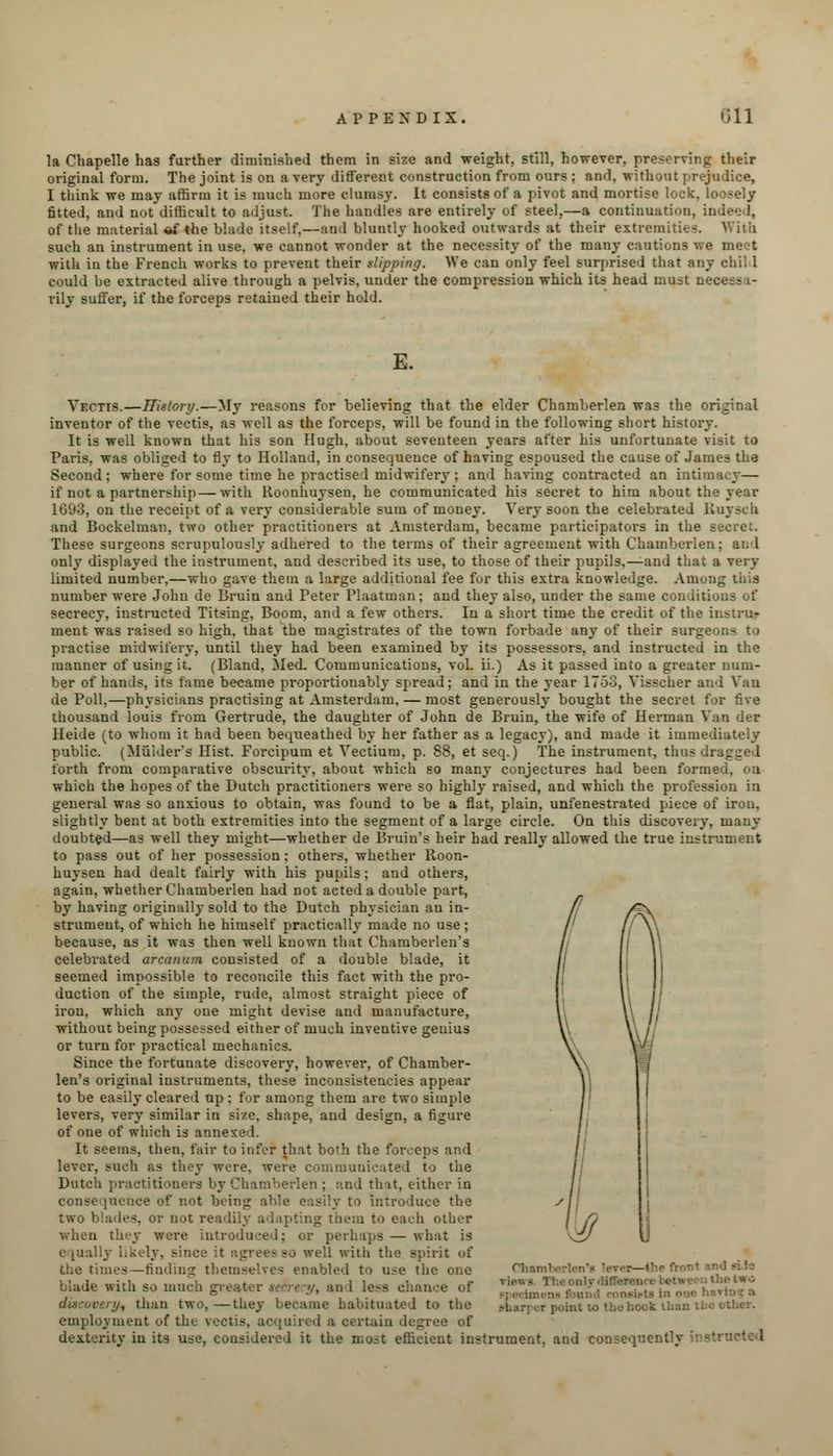 la Cbapelle has further diminished them in size and weight, still, however, preserving their original form. The joint is on a very different construction from ours ; and. without prejudice, I think we may affirm it is much more clumsy. It consists of a pivot and mortise lock, loosely fitted, and not difficult to adjust. The handles are entirely of steel,—a continuation, indeed, of the material of the blade itself,—and bluntly hooked outwards at their extremities. With such an instrument in use, we cannot wonder at the necessity of the many cautions we meet with in the French works to prevent their slipping. We can only feel surprised that any chil 1 could be extracted alive through a pelvis, under the compression which its head must necess i- rily suffer, if the forceps retained their hold. E. Vectis.—History.—My reasons for believing that the elder Chamberlen was the c inventor of the vectis, as well as the forceps, will be found in the following short history. It is well known that his son Hugh, about seventeen years after his unfortunate visit to Paris, was obliged to fly to Holland, in consequence of having espoused the cause of James the Second; where for some time he practised midwifery : and having contracted an inti if not a partnership—with Roonhuysen, he communicated his secret to him about the year 1693, on the receipt of a very considerable sum of money. Very soon the celebrated Ruysch and Bockelman, two other practitioners at Amsterdam, became participators in the - These surgeons scrupulously adhered to the terms of their agreement with Chamberlen; and only displayed the instrument, and described its use, to those of their pupils,—and that a very limited number,—who gave them a large additional fee fur this extra knowledge. Among this number were John de Bruin and Peter Plaatman; and they also, under the same conditions of secrecy, instructed Titsing, Boom, and a few others. In a short time the credit of the instru- ment was raised so high, that the magistrates of the town forbade any of their surgeons to practise midwifery, until they had been examined by its possessors, and instructed in the manner of using it. (Bland, Med. Communications, vol. ii.) As it passed into a greater num- ber of hands, its fame became proportionably spread; and in the year 17-53, Visseher ai de Poll,—physicians practising at Amsterdam, — most generously bought the secret for five thousand louis from Gertrude, the daughter of John de Bruin, the wife of Herman Van der Heide (to whom it had been bequeathed by her father as a legacy), and made it immediately public. (Miilder's Hist. Forcipum et Vectium, p. 88, et seq.) The instrument, thus forth from comparative obscurity, about which so many conjectures had been formed, on which the hopes of the Dutch practitioners were so highly raised, and which the profession in general was so anxious to obtain, was found to be a flat, plain, unfenestrated piece of iron, slightly bent at both extremities into the segment of a large circle. On this discovery, many doubted—as well they might—whether de Bruin's heir had really allowed the true instrument to pass out of her possession; others, whether Roon- huysen had dealt fairly with his pupils; and others, again, whether Chamberlen had not acted a double part, by having originally sold to the Dutch physician au in- strument, of which he himself practically made no use; because, as it was then well known that Chamberlen's celebrated arcanum consisted of a double blade, it seemed impossible to reconcile this fact with the pro- duction of the simple, rude, almost straight piece of iron, which any one might devise and manufacture, without being possessed either of much inventive genius or turn for practical mechanics. Since the fortunate discovery, however, of Chamber- len's original instruments, these inconsistencies appear to be easily cleared up: for among them are two simple levers, very similar in size, shape, and design, a figure of one of which is annexed. It seems, then, fair to infer that both the forceps and lever, such as they wore, were communicated to the Dutch practitioners by Chamberlen ; and that, cither in consequence of not being able easily to introduce the two blades, or not readily adapting them to each other when they were introduced; or perhaps — what is e [ually likely, Bince it agrees bo well with the spirit of the times—finding themselves enabled to use the one blade with so much greater >..<//, an I lest nj, than two,—they became habituated to the employment of the vectis, acquired a certain degree of dexterity in its use, considered it the most efficient instrument, and consequently Chatnl ! ;.eonly>lifT.>- - point to thohook lh