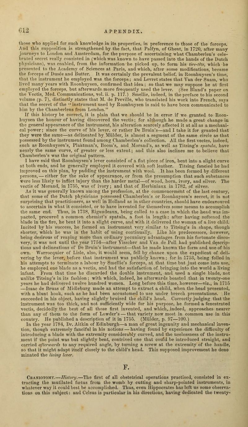 those who applied for such knowledge in its properties, in preference to those of the forceps. And this supposition is strengthened by the fact, that Palfyn, of Ghent, in 1720, after many journeys to London and Amsterdam, for the purpose of ascertaining what Chamberlen's cele- brated secret really consisted in (which was known to have passed into the hands of the Dutch physicians), was enabled, from the information he picked up, to form his tire-tele, which he presented to the Academy of Sciences at Paris, and which, after some modifications, became the forceps of Dus6e and Butter. It was certainly the prevalent belief, in Roonhuysen's time, that the instrument he employed was the forceps; and Levret states that Van der Suam, who lived many years with Roonhuysen, confirmed that idea ; so that we may suppose he at first employed the forceps, but afterwards more frequently used the lever. (See Bland's paper on tiie Vectis, Med. Communications, vol. ii. p. 117.) Smellie, indeed, in the preface to his second volume (p. 7), distinctly states that M. de Preville, who translated his work into French, says that the secret of the instrument used by Roonhuysen is said to have been communicated to him by the Chamberlens from London. If this history be correct, it is plain that we should be in error if we granted to Roon- huysen the honour of having discovered the vectis; for although he made a great change in the general appearance of the instrument, his alteration scarcely affected it at all as a mechani- cal power; since the curve of his lever, or rather De Bruin's—and I take it for granted that they were the same—as delineated by Mulder, is almost a segment of the same circle as that possessed by the instrument found among Chamberlen's collection. All the first vectes, indeed, such as Roonhuysen's, Plaatman's, Boom's, and Morand's, as well as Titsing's spatula, have nearly the same curve, of greater or less extent; and this also inclines me to believe that Chamberlen's was the original pattern. I have said that Roonhuysen's lever consisted of a flat piece of iron, bent into a slight curve at both ends, and he generally employed it covered with soft leather. Titsing fancied he had improved on this plan, by padding the instrument with wool. It has been formed by different persons, — either for the sake of appearance, or from the presumption that such substances were less likely to inflict injury than the harder metal—of wood, horn, ivory, and silver. The vectis of Morand, in 1755, was of ivory; and that of Herbiniaux in 1782, of silver. As it was generally known among the profession, at the commencement of the last century, that some of the Dutch physicians possessed Chamberlen's or Roonhuysen's secret, it is not surprising that practitioners, as well in Holland as in other countries, should have endeavoured to ascertain in what it consisted, or to have invented for themselves some means to accomplish the same end. Thus, in 1738, Rigaudeaux, being called to a case in which the head was im- pacted, procured a common chemist's spatula, a foot in length: after having softened the blade in the fire, he bent it into a slight curve, and with it delivered the woman of a live child. Incited by his success, he formed an instrument very similar to Titsing's in shape, though shorter, which he was in the habit of using continually. Like his predecessors, however, being desirous of reaping more than ordinary pecuniary advantages from his fortunate disco- very, it was not until the year 1754—after Visscber and Van de Poll had published descrip- tions and delineations of De Bruin's instrument—that he made known the form and use of his own. Worrocquier of Lisle, also, it would seem, fell by chance upon the expedient of deli- vering by the lever, before that instrument was publicly known; for in 1753, being foiled in his attempts to terminate a labour by Smellie's forceps, at that time but just come into use, he employed one blade as a vectis, and had the satisfaction of bringing into the world a living infant. From that time he discarded the double instrument, and used a single blade, not unlike Titsing's in its fashion ; with which, indeed, he afterwards boasted that in twenty-one years he had delivered twelve hundred women. Long before this time, however—viz., in 1715 —Isaac de Bruas of Midleburg made an attempt to extract a child, when the head presented, with a blunt hook, such as he had been accustomed to use under breech presentations. He succeeded in his object, having slightly bruised the child's head. Correctly judging that the instrument was too thick, and not sufficiently wide for his purpose, he formed a fenestrated vectis, decidedly the best of all those first invented, and which, indeed, approaches nearer than any of them to the form of Lowder's — that variety now most in common use in this country. He published a description of it in 1755. (Mulder, p. 97—100.) In the year 1784, Dr. Aitkin of Edinburgh—a man of great ingenuity and mechanical inven- tion, though extremely fanciful in his notions — having found by experience the difficulty of introducing a blade with the extremity considerably curved, and the uselessness of the instru- ment if the point was but slightly bent, contrived one that could be introduced straight, and carried afterwards to any required angle, by turning a screw at the extremity of the handle, so that it might adapt itself closely to the child's head. This supposed improvement he deno minated the living lever. F. Craniotomy.—History.—The first of all obstetrical operations practised, consisted in ex- tracting the mutilated foetus from the womb by cutting and sharp-pointed instruments, in whatever way it could best be accomplished. Thus, even Hippocrates has left us some observa- tions on this subject: and Celsus is particular in his directions, having dedicated the twenty-