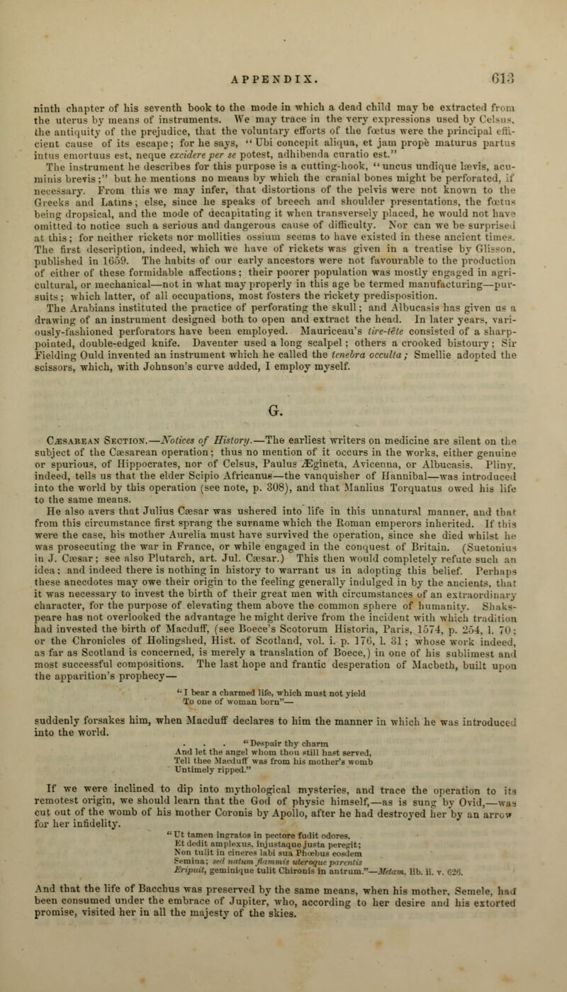 ninth chapter of his seventh book to the mode in which a dead child may be extracted from the uterus by means of instruments. We may trace in the very expressions used by Celsus, the antiquity of the prejudice, that the voluntary efforts of the foetus were the principal « ;:'.- cient cause of its escape; for he says,  Ubi concepit aliqna, et jam prope maturus partus intus emortuus est, neque excidereper se potest, adhibenda curatio est. The instrument he describes for this purpose is a cutting-hook, uncus undique hevis, acu- miuis brevis; but he mentions no meaus by which the cranial bones might be perforated, if i y. From this we may infer, that distortions of the pelvis were not known to the Greeks and Latins; else, since he speaks of breech and shoulder presentations, the foetus being dropsical, and the mode of decapitating it when transversely placed, he would not hav • omitted to notice such a serious and dangerous cause of difficulty. Nor can we be surprise i at this; for neither rickets nor mollities ossium seems to have existed in these ancient times. The first description, indeed, which we have of rickets was given in a treatise by Glisson, published in 1659. The habits of our early ancestors were not favourable to the production of either of these formidable affections; their poorer population was mostly engaged in agri- cultural, or mechanical—not in what may properly in this age be termed manufacturing—pur- suits; which latter, of all occupations, most fosters the rickety predisposition. The Arabians instituted the practice of perforating the skull; and Albucasis has given us a drawing of an instrument designed both to open and extract the head. In later years, vari- ously-fashioned perforators have been employed. Mauriceau's tire-tete consisted of a sharp- pointed, double-edged knife. Daventer used a long scalpel; others a crooked bistoury; Sir Fielding Ould invented an instrument which he called the tenebra occulta ; Smellie adopted the scissors, which, with Johnson's curve added, I employ myself. G. Cesarean Section.—Notices of History.—The earliest writers on medicine are silent on the subject of the Cesarean operation; thus no mention of it occurs in the works, either genuine or spurious, of Hippocrates, nor of Celsus, Paulus iEgineta, Avicenna, or Albucasis. Pliny, indeed, tells us that the elder Scipio Africanus—the vanquisher of Hannibal—was introduced into the world by this operation (see note, p. 308), and that Manlius Torquatus owed his life to the same means. He also avers that Julius Ccesar was ushered into life in this unnatural manner, and that from this circumstance first sprang the surname which the Roman emperors inherited. If this were the case, his mother Aurelia must have survived the operation, since she died whilst he was prosecuting the war in France, or while engaged in the conquest of Britain. (Suetonius in J. Crcsar; see also Plutarch, art. Jul. Ca?sar.) This then would completely refute such an idea: and indeed there is nothing in history to warrant us in adopting this belief. Perhaps these anecdotes may owe their origin to the feeling generally indulged in by the ancients, that it was necessary to invest the birth of their great men with circumstances of an extraordinary character, for the purpose of elevating them above the common sphere of humanity. Shaks- peare has not overlooked the advantage he might derive from the incident with which tradition had invested the birth of Macduff, (see Boece's Scotorum Historia, Paris, 1-574, p. 2-14. 1. 70; or the Chronicles of Holingshed, Hist, of Scotland, vol. i. p. 170, 1. 31 ; whose work indeed, as far as Scotland is concerned, is merely a translation of Boece,) in one of his sublimest and most successful compositions. The last hope and frantic desperation of Macbeth, built upon the apparition's prophecy— '•I bear a charmed life, -which must not yield To one of woman born— suddenly forsakes him, when Macduff declares to him the manner in which he was introduced into the world. Despair thy charm And let the angel whom thou still hast served, Tell thee Macduff was from his mother's womb Untimely ripped. If we were inclined to dip into mythological mysteries, and trace the operation to its remotest origin, we should learn that the God of physic himself,—as is sung by Ovid, was cut out of the womb of his mother Corouis by Apollo, after he had destroyed her by an arro\» for her infidelity.  Ut tamen injrratos in pectore fudit odores. Kt dedit amplexus, injustaque justa peregit; Non tulit in dneres labi sua Phoebus eosdem Semina; ted natwnjlammti vteroqut parentis Eripuit, geminique tulit Chironis in antrum.'—Metam. lib. ii. v. G2*3. And that the life of Bacchus was preserved by the same means, when his mother. Semele. bad been consumed under the embrace of Jupiter, who, according to her desire and his extorted promise, visited her in all the majesty of the skies.