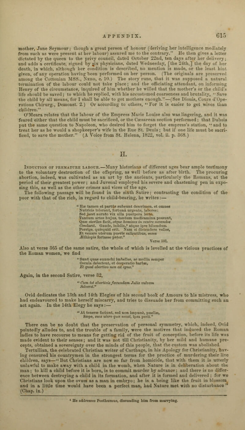 mother, Jane Seymour; though a great person of honour (deriving her intelligence mediately from such as -were present at her labour) assured me to the contrary. He I a letter dictated by the queen to the privy council, dated October 22nd, ten days alter her delivery; and adds a certificate, signed by six physicians, dated Wednesday, [the 24th,] the day of her death, in which, although her condition is described, no mention is made, or the least hint given, of any operation having been performed on her person. (The originals are p: ■ among the Cottonian MSS., Neuo, c. 10.) The story runs, that it was supposed a natural termination of the labour could not take place; and the officiating attendant, on informing Henry of the circumstance, inquired of him whether he willed that the mother's or the child's old be saved ; to which he replied, with his accustomed coarseness and brutality, •• Save the child by all means, for I shall be able to get mothers enough.—(See Dionis, Court rations Chirurg., Demonst. 2.) Or according to others, For it is easier to get wiv.. - children. O'Meara relates that the labour of the Empress Marie Louise also was lingering, and it was feared either that the child must be sacrificed, or the Csesarean section performed ; that Dubois put the same question to Napoleon, who desired him to forget the empress's station, and to treat her as he would a shopkeeper's wife in the Rue St. Denis; but if one life must be sacri- ficed, to save the mother. (A Voice from St. Helena, 1822, vol. ii. p. 3G8.) H. Induction of premature labour.—Many historians of different ages bear ample testimony to the voluntary destruction of the offspring, as well before as after birth. The procuring abortion, indeed, was cultivated as an art by the ancients, particularly the Romans, at the period of their greatest power; and Juvenal employed his severe and chastening pen in expo- sing this, as well as the other crimes and vices of the age. The following passage will be found in the sixth Satire : contrasting the condition of the poor with that of the rich, in regard to child-bearing, he writes:— '• Jla? tamen et partus subeunt descrimen. et omnes Nutricis tolerant, fort una urgente, labores: Sed jacet aurato vix villa puerpera lecto. Tantum artes hujus. tantum niedioainina po-sunt, Qua? sterile* facit, atr/ue Komin- < nidos Caruiucit. Gaude, infelix,1 atque ipse bibendum Porri;e. quicquid erit. Nam si distendere velies, Et vexare uterum pueris salientibus. esses ^Etkiopis fortasse pater. Verse 59L Also at verse 365 of the same satire, the whole of which is levelled at the vicious practices of the Roman women, we find '•Sunt quas eunuchi imbelles. ac mollia semper Oscula delectent, et desperado barba?, Et quod abortivo wn est opus. Again, in the second Satire, verse 32,  Cum tot ahortivis facundam Julia vidvam Solverd. Ovid dedicates the 13th and 14th Elegies of his second book of Amours to his mistress, who had endeavoured to make herself miscarry, and tries to dissuade her from committing such an act again. In the 14th Elegy he says : — At tenerae faciunt. sed non impune, puellae, Sa?pe, siios utero qua nccat. ipsa perit.' There can be no doubt that the preservation of personal symmetry, which, indeed. Ovid pointedly alludes to, and the trouble of a family, were the motives that induced the Roman ladies to have recourse to means for getting rid of the fruit of conception, before its life was made evident to their senses; and it was not till Christianity, by her mild and humane pre- cepts, obtained a sovereignty over the minds of this people, that the custom was abolished. Tertullian. the celebrated Christian writer of Carthage, in his Apology for Christianity, hav- ing censured his countrymen in the strongest terms for the practice of murdering their live children, says—•'But Christians are now so far from homicide, that with them it is utterly unlawful to make away with a child in the womb, when Nature is in deliberation about the man; to kill a child before it is born, is to commit murder by advance; and there is no differ- ence between destroying a child in its formation, and after it is formed and delivered : for we Christians look upon the ovum as a man in embryo; he is a being like the fruit in blossom, and in a little time would have been a perfect man, had Nature met with no disturbance  (Chap, ix.) 1 He addresses Posthumus, dissuading him from marrying.