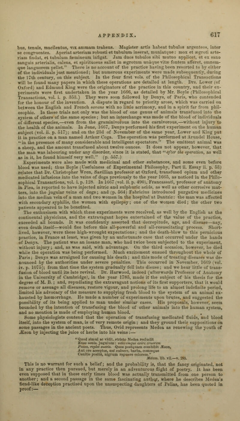 bus, tenuis, macilentus, vix aniraam trahens. Magister artis habeat tubulos argenter>«. inter se congruentes. Aperiat arteriam robusti et tubulum. inserat. muniat|ue : mox et egroti arte- riam tindat, et tubulum faemineum infigat. Jam duos tubulos sibi mutuo applice'. sanguis arterialis, calens, et spirituosus saliet in Eegrotum unique vitie fontem afferet, omnem- que languorem pellet. There is no account of the practice having been resorted to by either of the individuals just mentioned; but numerous experiments were made subsequently, during the 17th century, on this subject. In the four first vols, of the Philosophical Transactions •will be found many papers in which these operations are detailed at length. Drs. Lo--- Oxford) and Edmund King were the originators of the practice in this country, and their ex- periments were first undertaken in the year 1666, as detailed by Mr. Boyle (PI Transactions, vul. i. p. 353.) They were soon followed by Denys, of Paris, who contended for the honour of the invention. A dispute in regard to priority arose, which was carried on between the English and French savant with no little acrimony, and in a spirit far from phil- osophic. In these trials not only was the blood of one genus of animals transfused into the system of others of the same species ; but an interchange was made of the blood of individuals of different species,—even from the graminivorous into the carnivorous,—without injury to the health of the animals. In June, 1067, Denys performed his first experiment on the human subject (vol. ii. p. 517); and on the 23d of November of the same year, Lower and King put it in practice on a man named Arthur Coga. The operation was performed at Arundel House, '*in the presence of many considerable and intelligent spectators. The emittent animal was a sheep, and the amount transfused about twelve ounces. It does not appear, however, that the man was labouring under any disorder, since it is stated, that ''after the operation, as well as in it, he found himself very well. (p. 557.) Experiments were also made with medicinal and other substances, and some even before blood was used; thus Boyle (Usefulness of Experimental Philosophy, Part ii. Essay ii. p. 53) relates that Dr. Christopher Wren, Savillian professor at Oxford, transfused opium and other medicated infusions into the veins of dogs previously to the year 1665, as noticed in the Philo- sophical Transactions, vol. i. p. 128. In 1667 (vol. ii. p. 490), Francassati, professor of anatomy in Pisa, is reported to have injected nitric and sulphuric aci is. as well as other corrosive mat- ters, into the jugular veins of dogs; and (p. 564) Fabricius introduced purgative medicines into the median vein of a man and two women in the hospital at Dantzic: the man was affected with secondary syphilis, the women with epilepsy; one of the women died; the other two patients appeared to be benefited. The enthusiasm with which these experiments were received, as well by the English as the continental physicians, and the extravagant hopes entertained of the value of the practice, exceeded all bounds. It was confidently asserted that decrepitude, age, and disease—nay, even death itself—would flee before this all-powerful and all-resuscitating process. Short- lived, however, were these high-wrought expectations ; and the death-blow to this pernicious practice, in France at least, was given by an unfortuuate case that occurred under the hands of Denys. The patient was an insane man, who had twice been subjected to the experiment, without injury ; and, as was said, with advantage. On the third occasion, however, he died while the operation was being performed. Much excitement ensued throughout the whole of Paris ; Denys was arraigned for causing his death : and this mode of treating diseases was de- nounced by the authorities under severe penalties. This occurred in November. 1* iv. p. 1U75); from that time the system gradually fell into disuse : and we hear little of trans- fusion of blood until its late revival. Dr. Harwood, indeed (afterwards Professor of Anatomy in the University of Cambridge,', in the year 1785. made it the subject of his thesis for the degree of M. B. ; and, repudiating the extravagant notions of its first supporters, that it would remove or assuage all diseases, restore vigour, and prolong life to an almost indefinite period, limited his advocacy of the measure to supplying fresh blood to the system of an animal ex- hausted by haemorrhage. He made a number of experiments upon brutes, and suggested the possibility of its being applied to man under similar cases. His proposals, however, seem bounded by the intention of transfusing the blood of other animals into the human system, and no mention is made of employing human blood. Some physiologists contend that the operation of transfusing medicated fluids, and blood itself, into the system of man, is of very remote origin : and they ground their suppositions on some passages in the ancient poets. Thus. Ovid represents Medea as renewing the youth of oEson by injecting the juice of herbs into his veins :— Quod siniul ac villit. Ftricto Medea recludit - >enis. ju^ulum: vtUremque txirt cruorem Fossa. repUt succis. Quos postquatn eombibit -£~on, Aut ere acceptor, aid culna-e. barba. comaeque Canitie posita, nigrum rapuere colorem. Metam. lib. vii.—v. This is no warrant for such a belief; and the probability is, that the fancy originated, not in any practice then pursued, but merely in an adventurous flight of poetry. It has been even supposed that iu these early times blood was actually transmitted from one person to another; and a second passage in the same fascinating author, where he describes Medea's fiend-like deception practised upon the unsuspecting daughters of Pelias, has been <f proof:—