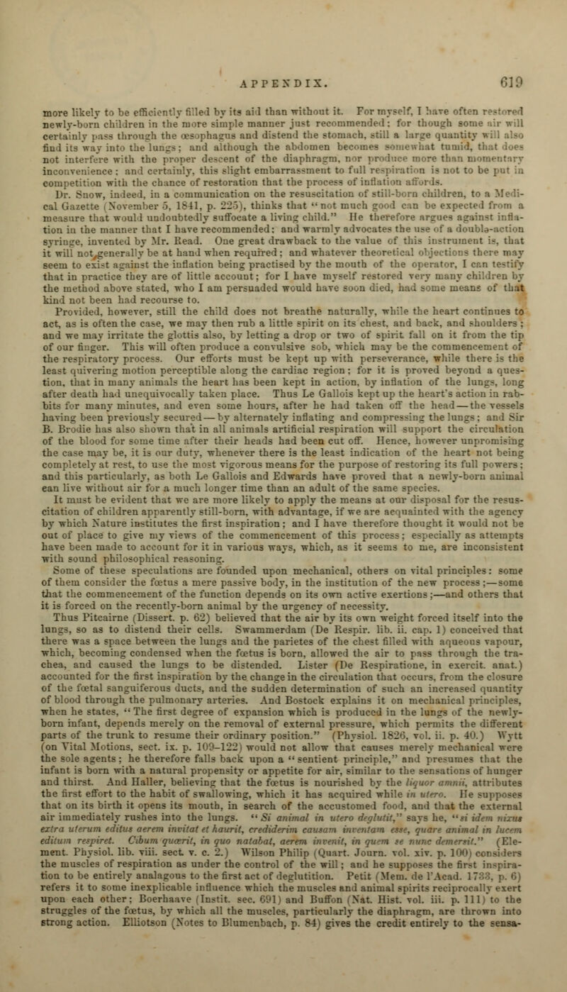 more likely to be efficiently filled by its aid than without it. For myself, I have often r newly-born children in the more simple manner just recommended: fur though some certainly pass through the oesophagus and distend the stomach, still a :ity will also find its way into the lungs; and although the abdomen becomes somewhat tumid, ti. not interfere with the proper descent of the diaphragm, nor produce more than momentary inconvenience : and certainly, this slight embarrassment to full respiration is not to be put in competition with the chance of restoration that the process of inflation all Dr. Snow, indeed, in a communication on the resuscitation of still-born children, to a Medi- cal Gazette (November 5, 1841, p. 22-3), thinks that not much good can be expected from a measure that would undoubtedly suffocate a living child. He therefore argues against infla- tion in the manner that I have recommended: and warmly advocates the use of a double-action syringe, invented by Mr. Head. One great drawback to the value of this instrument is, that it will notygenerally be at hand when required : and whatever theoretical objections there may seem to exist against the inflation being practised by the mouth of the operator, I can testify that in practice they are of little account; for I have myself restored very many children by the method above stated, who I am persuaded would have soon died, had some means of that kind not been had recourse to. Provided, however, still the child does not breathe naturally, while the heart continues to act, as is often the case, we may then rub a little spirit on its chest, and back, and shoulders ; and we may irritate the glottis also, by letting a drop or two of spirit fall on it from the tip of our finger. This will often produce a convulsive sob, which may be the commencement of the respiratory process. Our efforts must be kept up with perseverance, while there is the least quivering motion perceptible along the cardiac region; for it is proved beyond a ques- tion, that in many animals the heart has been kept in action, by inflation of the lungs after death had unequivocally taken place. Thus Le Gallois kept up the heart's action in rab- c many minutes, and even some hours, after he had taken off the head — the vessels having been previously secured — by alternately inflating and compressing the lungs : and Sir B. Brodie has also shown that in all animals artificial respiration will support the circulation of the blood for some time after their heads had been cut off. Hence, however unpromising the case may be, it is our duty, whenever there is the least indication of the heart not being completely at rest, to use the most vigorous means for the purpose of restoring its full powers : and this particularly, as both Le Gallois and Edwards have proved that a newly-born animal ean live without air for a much longer time than an adult of the same species. It must be evident that we are more likely to apply the means at our disposal for the resus- citation of children apparently still-born, with advantage, if we are acquainted with the agency by which Nature institutes the first inspiration; and I have therefore thought it would not be out of place to give my views of the commencement of this process; especially as attempts have been made to account for it in various ways, which, as it seems to me, are inconsistent with sound philosophical reasoning. Some of these speculations are founded upon mechanical, others on vital principles: some of them consider the foetus a mere passive body, in the institution of the new process ;—some tiiat the commencement of the function depends on its own active exertions;—and others that it is forced on the recently-born animal by the urgency of necessity. Thus Pitcairne (Dissert, p. 62) believed that the air by its own weight forced itself into the lungs, so as to distend their cells. Swammerdam (De Respir. lib. ii. cap. 1) conceived that there was a space between the lungs and the parietes of the chest filled with aqueous vapour, which, becoming condensed when the foetus is born, allowed the air to pass through the tra- chea, and caused the lungs to be distended. Lister (De Respiratione, in exercit. anat.) accounted for the first inspiration by the change in the circulation that occurs, from the closure of the foetal sanguiferous ducts, and the sudden determination of such an increased quantity of blood through the pulmonary arteries. And Bostock explains it on mechanical principles, when he states,  The first degree of expansion which is produced in the lungs of the newly- born infant, depends merely on the removal of external pressure, which permits the different parts of the trunk to resume their ordinary position. (Physiol. 182*3, vol. ii. p. 40.) Wytt (on Vital Motions, sect. ix. p. 109-122) would not allow that causes merely mechanical were the sole agents ; he therefore falls back upon a  sentient principle, and presumes that the infant is born with a natural propensity or appetite for air, similar to the sensations of hunger and thirst. And Haller, believing that the foetus is nourished by the liquor amnii, attributes the first effort to the habit of swallowing, which it has acquired while in utero. He supposes that on its birth it opens its mouth, in search of the accustomed food, and that the external air immediately rushes into the lungs.  Si animal in utero deglvtit, says he, « idem nixu* extra uterum editus aerem invitat et haurit, crediderim causam invcntam este, quare animal in Iwnn editum respiret. Cibum qu&rit, in quo natabat, aerem invenit, in quern te nunc demertit. (Ele- ment. Physiol, lib. viii. sect v. c. 2.) Wilson Philip (Quart. Journ. vol. xiv. p. 1001 considers the muscles of respiration as under the control of the will; aud he supposes the first inspira- tion to be entirely analagous to the first act of deglutition. Petit (Mem. de l'Acad. refers it to some inexplicable influence which the muscles and animal spirits reciprocally exert upon each other: Boerhaave (Instit. sec. 691) and Buffon (Nat. Hist. vol. iii. p. Ill) to the struggles of the foetus, by which all the muscles, particularly the diaphragm, are thrown into strong action. Elliotson (Notes to Blumenbach, p. 8-4) gives the credit entirely to the sensa-