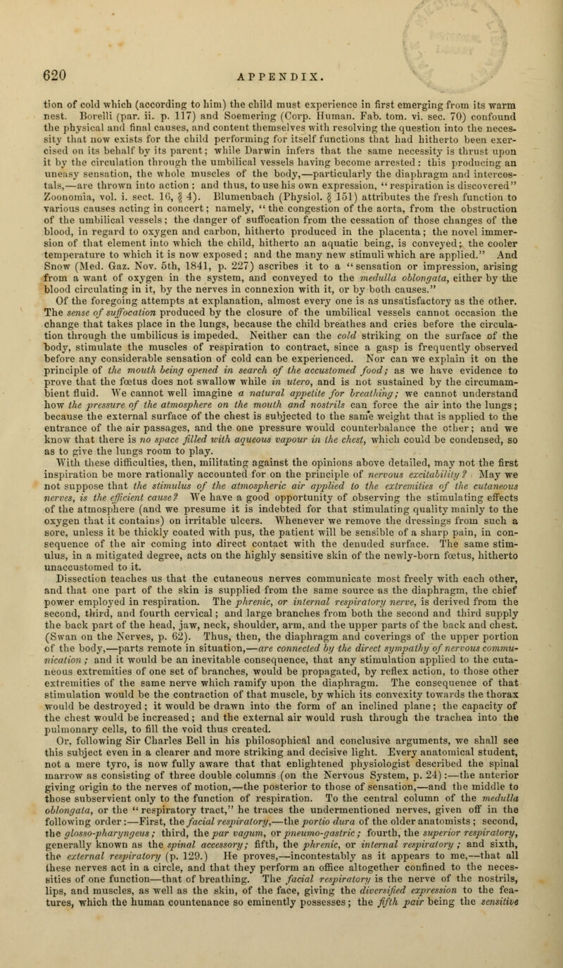 tion of cold which (according to him) the child must experience in first emerging from its warm nest. Borelli (par. ii. p. 117) and Soemering (Corp. Human. Fab. torn. vi. sec. 70) confound the physical and final causes, and content themselves with resolving the question into the neces- sity that now exists for the child performing for itself functions that had hitherto been exer- cised on its behalf by its parent; while Darwin infers that the same necessity is thrust upon it by the circulation through the umbilical vessels having become arrested : this producing an uneasy sensation, the whole muscles of the body,—particularly the diaphragm and intercos- tals,—are thrown into action ; and thus, to use his own expression, respiration is discovered Zoonomia, vol. i. sect. 16, \ 4). Blumenbach (Physiol. \ 151) attributes the fresh function to various causes acting in concert; namely, the congestion of the aorta, from the obstruction of the umbilical vessels; the danger of suffocation from the cessation of those changes of the blood, in regard to oxygen and carbon, hitherto produced in the placenta; the novel immer- sion of that element into which the child, hitherto an aquatic being, is conveyed; the cooler temperature to which it is now exposed ; and the many new stimuli which are applied. And Snow (Med. Gaz. Nov. 5th, 1841, p. 227) ascribes it to a  sensation or impression, arising from a want of oxygen in the system, and conveyed to the medulla oblongata, either by the blood circulating in it, by the nerves in connexion with it, or by both causes. Of the foregoing attempts at explanation, almost every one is as unsatisfactory as the other. The sense of suffocation produced by the closure of the umbilical vessels cannot occasion the change that takes place in the lungs, because the child breathes and cries before the circula- tion through the umbilicus is impeded. Neither can the cold striking on the surface of the body, stimulate the muscles of respiration to contract, since a gasp is frequently observed before any considerable sensation of cold can be experienced. Nor can we explain it on the principle of the mouth being opened in search of the accustomed food; as we have evidence to prove that the foetus does not swallow while in ulero, and is not sustained by the circumam- bient fluid. We cannot well imagine a natural appetite for breathing; we cannot understand how the pressure of the atmosphere on the mouth and nostrils can force the air into the lungs; because the external surface of the chest is subjected to the sam'e weight that is applied to the entrance of the air passages, and the one pressure would counterbalance the other; and we know that there is no space filled with aqueous vapour in the chest, which could be condensed, so as to give the lungs room to play. With these difficulties, then, militating against the opinions above detailed, may not the first inspiration be more rationally accounted for on the principle of nervous excitability ? May we not suppose that the stimulus of the atmospheric air applied to the extremities of the cutaneous nerves, is the efficient cause? We have a good opportunity of observing the stimulating effects of the atmosphere (and we presume it is indebted for that stimulating quality mainly to the oxygen that it contains) on irritable ulcers. Whenever we remove the dressings from such a sore, unless it be thickly coated with pus, the patient will be sensible of a sharp pain, in con- sequence of the air coming into direct contact with the denuded surface. The same stim- ulus, in a mitigated degree, acts on the highly sensitive skin of the newly-born foetus, hitherto unaccustomed to it. Dissection teaches us that the cutaneous nerves communicate most freely with each other, and that one part of the skin is supplied from the same source as the diaphragm, the chief power employed in respiration. The phrenic, or internal respiratory nerve, is derived from the second, third, and fourth cervical; and large branches from both the second and third supply the back part of the head, jaw, neck, shoulder, arm, and the upper parts of the back and chest. (Swan on the Nerves, p. 62). Thus, then, the diaphragm and coverings of the upper portion of the body,—parts remote in situation,—are connected by the direct sympathy of nervous commu- nication ; and it would be an inevitable consequence, that any stimulation applied to the cuta- neous extremities of one set of branches, would be propagated, by reflex action, to those other extremities of the same nerve which ramify upon the diaphragm. The consequence of that stimulation would be the contraction of that muscle, by which its convexity towards the thorax would be destroyed; it would be drawn into the form of an inclined plane; the capacity of the chest would be increased; and the external air would rush through the trachea into the pulmonary cells, to fill the void thus created. Or, following Sir Charles Bell in his philosophical and conclusive arguments, we shall see this subject even in a clearer and more striking and decisive light. Every anatomical student, not a mere tyro, is now fully aware that that enlightened physiologist described the spinal marrow as consisting of three double columns (on the Nervous System, p. 24):—the anterior giving origin to the nerves of motion,—the posterior to those of sensation,—and the middle to those subservient only to the function of respiration. To the central column of the medulla oblongata, or the  respiratory tract, he traces the undermentioned nerves, given off in the following order:—First, the facial respiratory,—the portio dura of the older anatomists ; second, the glosso-pharyngeus; third, the par vagum, or pneumo-gastric ; fourth, the superior respiratory, generally known as the spinal accessory; fifth, the phrenic, or internal respiratory ; and sixth, the external respiratory (p. 129.) He proves,—incontestably as it appears to me,—that all these nerves act in a circle, and that they perform an office altogether confined to the neces- sities of one function—that of breathing. The facial respiratory is the nerve of the nostrils, lips, and muscles, as well as the skin, of the face, giving the diversified expression to the fea- tures, which the human countenance so eminently possesses; the fifth pair being the sensitive