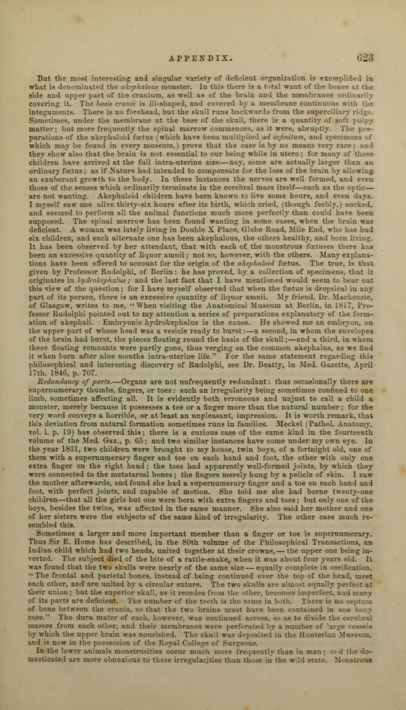 Bat the most interesting and singular variety of deficient organization is exemp.: what is denominated the akephalous monster. In this there is a t >tal want of the bones ut the side and upper part of tiie cranium, as well as of the brain and the membranes ordinarily covering it. The basis cranii is ill-shaped, and covered by a membrane continuous with the integuments. There is no forehead, but the skull runs backwards from the superciliar Sometimes, under the membrane at the base of the skull, there is a quantity <■: matter; but more frequently the spinal marrow commences, as it were, abruptly. The pre- parations of the akephaloid fYetus i which have been multiplied ad infantum, and specimens of which may be found in every museum,) prove that the case is by no means very rare: and they show also that the brain is not essential to our being while in utero; for many of these children have arrived at the full intra-uterine size—Bay, some are actually larger than an ordinary foetus: as if Nature had intended to compensate for the loss of the brain by allowing- an exuberant growth to the body. In these instances the nerves are well formed, and even those of the senses which ordinarily terminate in the cerebral mass itself—such as the optic— are not wanting. Akephaloid children have been known to live some hours, and eve:. I myself saw one alive thirty-six hours after its birth, which cried, (though feebly.) sucked, and seemed to perform all the animal functions much more perfectly than could have been supposed. The spinal marrow has been found wanting in some cases, when the brain was deficient. A woman was lately living in Double X Place, Globe Road. Mile End. who has had six children, and each alternate one has been akephalous. the others healthy, and born living. It has been observed by her attendant, that with each of the monstrous foetuses there has been an excessive quantity of liquor amnii; not so, however, with the others. Many explana- tions have been offered to account for the origin of the akephaloid fcetus. The true, given by Professor Rudolphi, of Berlin: he has proved, by a collection of specimens, that it originates in hydrokephalus ; and the last fact that I have mentioned would seem to bear out this view of the question: for I have myself observed that when the fcetus is dropsical in any part of its person, there is an excessive quantity of liquor amnii. My friend. Dr. Mackenzie, of Glasgow, writes to me, When visiting the Anatomical Museum at Berlin, in 1817, Pro- fessor Rudolphi pointed out to my attention a series of preparations explanatory of the form- ation of akephali. Embryonic hydrokephalus is the cause. He showed me an embryon. on the upper part of whose head was a vesicle ready to burst:—a second, in whom the en of the brain had burst, the pieces floating round the basis of the skull:—and a third, in whom these floating remnants were partly gone, thus verging on the common akephalus, as we find it when born after nine months intra-uterine life. Eor the same statement regarding this philosophical and interesting discoverv of Rudolphi, see Dr. Beattv, in Med. Gazette, April 17th. 1846, p. 7u7. ■ daticy of parts.—Organs are not unfrequently redundant: thus occasionally there are supernumerary thumbs, fingers, or toes: such an irregularity being sometimes confined to one limb, sometimes affecting all. It is evidently both erroneous and unjust to call a child a monster, merely because it possesses a toe or a finger more than the natural number: for the very word conveys a horrible, or at least an unpleasant, impression. It is worth remark, that this deviation from natural formation sometimes runs in families. Meckel i Pathol. Anatomy, vol. i. p. 19) has observed this; there is a curious case of the same kind in the fourteenth volume of the Med. Gaz., p. 65; and two similar instances have come under my own eye. In the year 1831, two children were brought to my house, twin boys, of a fortnight old, one of them with a supernumerary finger and toe on each hand and foot, the other with only one extra finger on the right hand : the toes had apparently well-formed joints, by which they were connected to the metatarsal bones: the fingers merely hung by a pelicle of skin. I saw the mother afterwards, and found she had a supernumerary finger and a toe on each hand and foot, with perfect joints, and capable of motion. She told me she had borne twenty-one children—that all the girls but one were born with extra fingers and toes: but only one of the boys, besides the twins, was affected in the same manner. She also said her mother and one of her sisters were the subjects of the same kind of irregularity. The other case much re- sembled this. Sometimes a larger and more important member than a finger or toe is supernumerary. Thus Sir E. Home has described, in the 80th volume of the Philosophical Transactions, an Indian child which had two heads, united together at their crowns, — the upper one being in- verted. The subject died of the bite of a rattle-snake, when it was about four years old. It was found that the two skulls were nearly of the same size — equally complete in ossification. The frontal and parietal bones, instead of being continued over the top of the head, meet each other, and are united by a circular suture. The two skulls are aim their union ; but the superi-a t recedes fr<>m the other, becomes imperfect, and many of its parts are deficient. The number of the teeth is the same in b >th. Inere i- of bone between the crania, so that the two brains must have been contained u case. The dura mater of each, however, was continued m ■ - to divide the cerebral from each other, and their membranes were perforated by a number of by which the upper brain was nourished. The skull was deposited in the Hunterian Museum, and is now in the possession of the Royal College of B In the lower animals monstrosities occur much more frequently than in man ; acd the do- mesticate 1 are more ubiioxijus to these irregularities than those in the