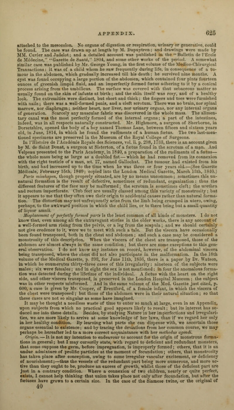 attached to the mesocolon- No organs of digestion or respiration, urinary or generative, could be found. The case was drawn up at length l>y M. Dupuytren : and drawings were made by MM. Cuvier and Jadelot; and a detailed account was published in the ''Bulletin de l'Ecole de Medecine, Gazette de Sante, 1804, and some other works of the period. A somewhat similar case was published by Mr. George Young, in the first volume of the Medico-Chirurgical Transactions: it was of a child whom he saw frequently during life, in consequence of a tu- mour in the abdomen, which gradually increased till his death; he survive I nine months. A cyst was found occupying a large portion of the abdomen, which contained four pints fourteen ounces of greenish limpid fluid, and an imperfectly formed foetus adhering to it by a conical process arising from the umbilicus. The surface was covered with that sebaceous matter so usually found on the skin of infants at birth ; and the skin itself was rosy, and of a healthy look. The extremities were distinct, but short and thick; the fingers and toes were furnished with nails ; there was a well-formed penis, and a cleft scrotum. There was no brain, nor spinal marrow, nor diaphragm; neither heart, nor liver, nor urinary organs, nor any internal organs of generation. Scarcely any muscular fabric was discovered in the whole mass. The alimen- tary canal was the most perfectly formed of the internal organs; a part of the intestines, indeed, was in all respects naturally constructed. Mr. Highmore, a surgeon of Sherborne, in Dorsetshire, opened the body of a boy named Thomas Lane, between fifteen and sixteen years old, in June, 1814, in which he found the rudiments of a human foetus. The two last-men- tioned specimens are preserved in the Museum of the Royal College of Surgeons. In l'Histoire de l'Academie Royale des Sciences, vol. ii. p. 2fJ8, 1733, there is an account given by M. de Saint Donat, a surgeon at Sisterton, of a foetus found in the scrotum of a man. And Yelpeau presented to the Paris Academy, in 1810, a preparation of the rudiments of a foetus— the whole mass being as large as a doubled fist — which he had removed from its connexion with the right testicle of a man, a?t. 27, named Gallochat. The tumour had existed from his birth, and had increased up to the time when he was three or four years old.—(See Gazette Mddicale, February loth, 1840: copied into the London Medical Gazette, March 13th, 1840.) Parts misshapen, though properly situated, are by no means uncommon ; sometimes this un- natural formation is the result of defective, sometimes of redundant, organization : thus the different features of the face may be malformed ; the scrotum is sometimes cleft; the urethra and rectum imperforate. Club feet are usually classed among this variety of monstrosity : but it appears to me that they often owe their origin to accidental causes rather than natural forma- tion. The distortion may not unfrequently arise from the limb being cramped in utero, owing, perhaps, to the awkward position in which the child lies, or to there being but a small quantity of liquor amnii. Misplacement of perfectly formed parts is the least common of all kinds of monsters. I do not know that, even among all the extravagant stories in the older works, there is any account of a well-formed arm rising from the pelvis, or a leg from the scapula; and we should certainly not give credence to it, were we to meet with such a tale. But the viscera have occasionally been found transposed, both in the chest and abdomen; and such a case may be considered a monstrosity of this description. When the viscera of the chest are transposed, those of the abdomen are almost always in the same condition; but there are some exceptions to this gen- eral observation. I do not know any instance on record, however, of the abdominal viscera being transposed, where the chest did not also participate in the malformation. In the 18th volume of the Medical Gazette, p. 393, for June 11th, 1836, there is a paper by Dr. Watson, in which he enumerates thirty-three cases of this irregularity : nineteen of the subjects were males ; six were females ; and in eight the sex is not mentioned : in four the anomalous forma- tion was detected during the lifetime of the individual. A foetus with the heart on the right side, and other viscera transposed, is preserved in the London Hospital Museum ; the subject was in other respects misformed. And in the same volume of the Med. Gazette just cited, p. 600, a case is given by Mr. Cooper, of Brentford, of a female infant, in which the viscera of the chest were transposed ; but those of the abdomen were in their natural situation; so that these cases are not so singular as some have imagined. It may be thought a needless waste of time to enter so much at large, even in an Appendix, upon subjects from which no practical good appears likely to result; but its interest has se- duced me into these details. Besides, by studying Nature in her imperfections and irregulari- ties, we are more likely to arrive at some knowledge of her laws, than if we regard her only in her healthy condition. By learning what parts she can dispense with, we ascertain those organs essential to existence; and by tracing the deviations from her common course, we may perhaps be hereafter led to a more correct acquaintance with her methodus agendi. Origin. — It is not my intention to endeavour to account for the origin of monstrous forma- tions in general; but I may cursorily state, with regard to deficient and redundant monsters, that some suppose the germ, before impregnation, is improperly formed; others, that it is an undue admixture of prolific particles at the moment of fecundation; others, that monstrosity has taken place after conception, owing to some irregular vascular excitement, or deficiency of nourishment;—thus the vessels of the redundant part being more numerous, and more ac- tive than they ought to be, produce an excess of growth, whilst those of the deficient part are just in a contrary condition. Where a connexion of two children, nearly or quite perfect, exists, I cannot help thinking that union takes place not only after fecundation, but after the foetuses have grown to a certain size. In the case of the Siamese twins, or the original of 40