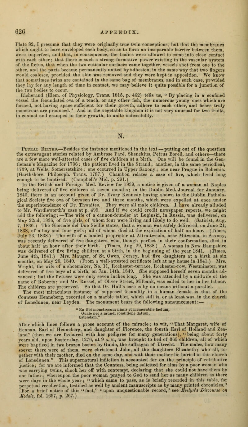 Plate 82, I presume that they were originally true twin conceptions, but that the membranes which ought to have enveloped each body, so as to form an inseparable barrier between them, were imperfect, and that, in consequence, the bodies were allowed to come into close contact with each other; that there is such a strong formative power existing in the vascular sj'stem of the foetus, that when the two cuticular surfaces came together, vessels shot from one to the other, and the parts became permanently united by adhesion, in the same way that two fingers would coalesce, provided the skin was removed and they were kept in apposition. We know that sometimes twins are contained in the same bag of membranes, and in such case, provided they lay for any length of time in contact, we may believe it quite possible for a junction of the two bodies to occur. Richerand (Elem. of Physiology, Trans. 1815, p. 462) tells us, By placing in a confined vessel the fecundated ova of a tench, or any other fish, the numerous young ones which are formed, not having space sufficient for their growth, adhere to each other, and fishes truly monstrous are produced. And in the vegetable kingdom it is not very unusual for two fruits, in contact and cramped in their growth, to unite indissolubly. N. Plural Births.—Besides the instance mentioned in the text — putting out of the question the extravagant stories related by Ambrose Pare, Shenckius, Petrus Boreli, and others—there are a few more well-attested cases of five children at a birth. One will be found in the Gen- tleman's Magazine for 1736: the patient lived in the Strand; another, in the same periodical, 1739, at Wells, Somersetshire; one occurred in Upper Saxony; one near Prague in Bohemia, (Garthshore. Philosoph. Trans. 1787.) Chambon relates a case of five, which lived long enough to be baptized. (Campbell's Mid. p. 291.) In the British and Foreign Med. Review for 1839, a notice is given of a woman at Naples being delivered of five children at seven months; in the Dublin Med. Journal for January, 1840, there is an account given of Dr. Evory Kennedy having shown to the Dublin Patholo- gical Society five ova of between two and three months, which were expelled at once under the superintendence of Dr. Thwaites. They were all male children. I have already alluded to Mr. Wardleworth's case at p. 499. And if we could credit newspaper reports, we might add the following:—The wife of a cannon-founder at Luginski, in Russia, was delivered, on May 22nd, 1836, of five girls, of whom four were living and likely to do well. (Satirist, Aug. 7, 1836.) The Giornale del Due Sicilie states, that a woman was safely delivered, on June 21, 1838, of a boy and four girls; all of whom died at the expiration of half an hour. (Times, July 23, 1838.) The wife of a landed proprietor at Altruitweida, near Mitweida, in Saxony, was recently delivered of five daughters, who, though perfect in their conformation, died in about half an hour after their birth. (Times, Aug. 29, 1838.) A woman in New Hampshire was delivered of five living children at a birth, in the beginning of the year 1841. (Times, June 4th, 1841.) Mrs. Mauger, of St. Owen, Jersey, had five daughters at a birth at six months, on May 20, 1840. (From a well-attested certificate left at my house in 1841.) Mrs. Wright, the wife of a shoemaker, No. 11, Rochester-terrace, Rochester-row, Westminster, was delivered of five boys at a birth, on Jan. 14th, 1849. She supposed herself seven months ad- vanced ; but the foetuses were only seven inches long. She was attended by a midwife of the name of Roberts; and Mr. Russel, of Oliver Street, Milbank, was called to her in her labour. The children are preserved. So that Dr. Hull's case is by no means without a parallel. The most miraculous instance of supposed fecundity in a human female is that of the Countess Henneberg, recorded on a marble tablet, which still is, or at least was, in the church of Lonsdunen, near Leyden. The monument bears the following announcement:— u En tibi monstrosum niuiis et memorabile factum, Quale nee a mundi conditione datum, Ostendam. After which lines follows a prose account of the miracle; to wit,  That Margaret, wife of Hennan, Earl of Henneberg, and daughter of Florence, the fourth Earl of Holland and Zea- land (then we are favoured with her pedigree for many generations), being about forty years old, upon Easter-day, 1276, at 9 a. m., was brought to bed of 365 children, all of which were baptized in two brazen basins by Guido, the suffragan of Utrecht. The males, how many soever there were of them, were christened John, all the daughters Elizabeth; who all, to- gether with their mother, died on the same day, and with their mother lie buried in this church of Lonsdunen. This supernatural infliction is accounted for on the principle of retributive justice; for we are informed that the Countess, being solicited for alms by a poor woman who was carrying twins, shook her off with contempt, declaring that she could not have them by one father; whereupon the poor woman prayed to God to send her as many children as there were days in the whole year; which came to pass, as is briefly recorded in this table, for perpetual recollection, testified as well by ancient manuscripts as by many printed chronicles. (For a brief notice of this fact, upon unquestionable record, see Evelyn's Discourse on Medals, fol. 1697, p. 267.)