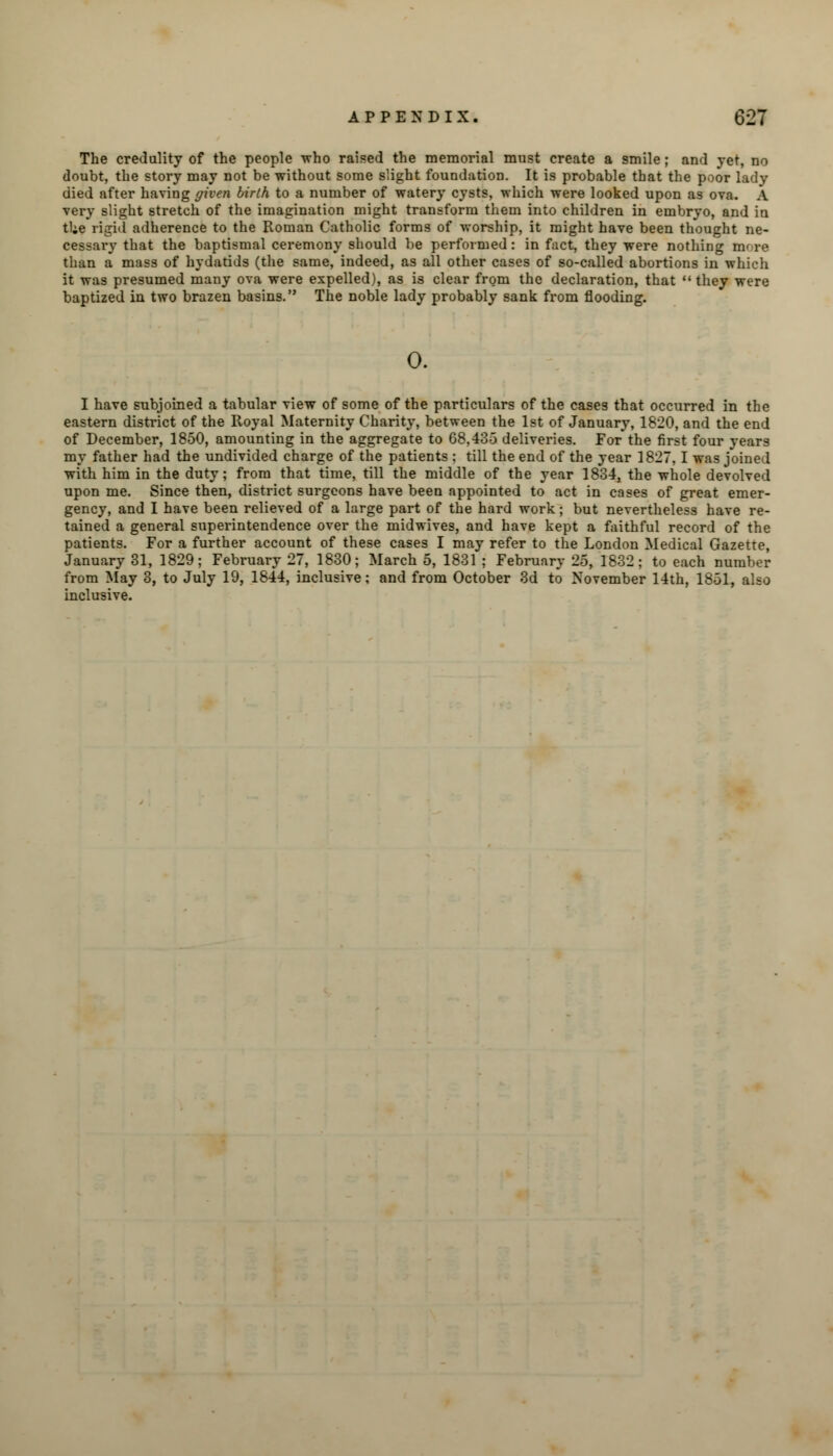 The credulity of the people who raised the memorial must create a smile; and yet, no doubt, the story may not be without some slight foundation. It is probable that the poor lady died after having given birth to a number of watery cysts, which were looked upon as ova. A very slight stretch of the imagination might transform them into children in embryo, and in tUe rigid adherence to the Roman Catholic forms of worship, it might have been thought ne- cessary that the baptismal ceremony should be performed: in fact, they were nothing more than a mass of hydatids (the same, indeed, as all other cases of so-called abortions in which it was presumed many ova were expelled), as is clear from the declaration, that  they were baptized in two brazen basins. The noble lady probably sank from flooding. 0. I have subjoined a tabular view of some of the particulars of the cases that occurred in the eastern district of the Royal Maternity Charity, between the 1st of January, 1820, and the end of December, 1850, amounting in the aggregate to 68,435 deliveries. For the first four years my father had the undivided charge of the patients : till the end of the year 1827,1 was joined with him in the duty; from that time, till the middle of the year 1834, the whole devolved upon me. Since then, district surgeons have been appointed to act in cases of great emer- gency, and I have been relieved of a large part of the hard work; but nevertheless have re- tained a general superintendence over the midwives, and have kept a faithful record of the patients. For a further account of these cases I may refer to the London Medical Gazette, January 31, 1829; February 27, 1830; March 5, 1831 ; February 25, 1832; to each number from May 3, to July 19, 1844, inclusive; and from October 3d to November 14th, 1851, also inclusive.