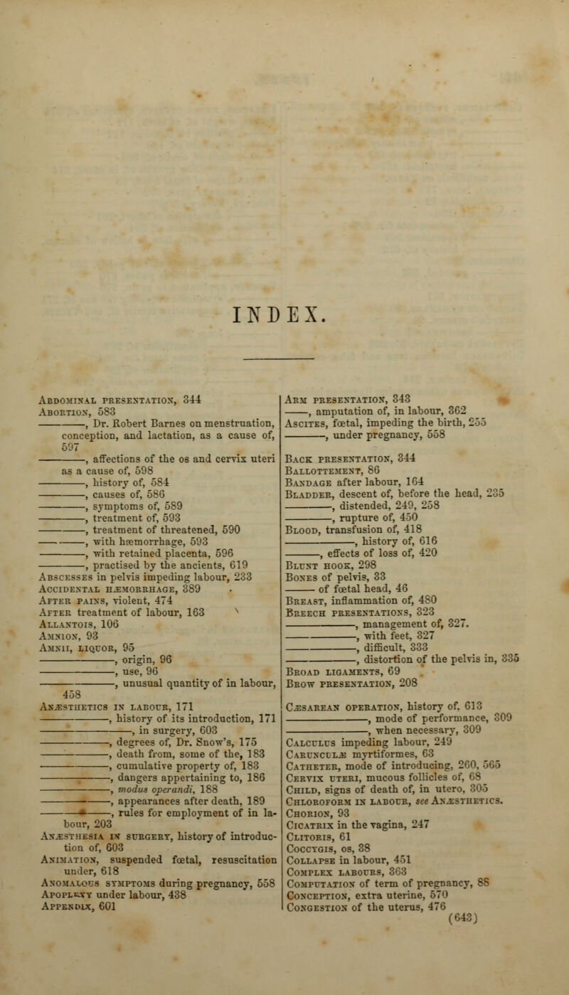 INDEX Abdominal presentation, 344 Abortion, 583 , Dr. Robert Barnes on menstruation, conception, and lactation, as a cause of, 597 , affections of the os and cervix uteri as a cause of, 598 , history of, 584 , causes of, 586 , symptoms of, 589 , treatment of, 593 , treatment of threatened, 590 , with haemorrhage, 593 , with retained placenta, 596 , practised by the ancients, 619 Abscesses in pelvis impeding labour, 233 Accidental hemorrhage, 389 After pains, violent, 474 After treatment of labour, 163 Allantois, 106 Amnion, 93 Amnii, liquor, 95 , origin, 96 , use, 96 , unusual quantity of in labour, 458 Anesthetics in labour, 171 , history of its introduction, 171 , in surgery, 603 -, degrees of, Dr. Snow's, 175 , death from, some of the, 183 , cumulative property of, 183 -, dangers appertaining to, 186 modus operandi, 188 —, appearances after death, 189 •- , rules for emplovment of in la- bour, 203 Anesthesia iv surgery, history of introduc- tion of, 603 Animation, suspended foetal, resuscitation under, 618 Anomalous symptoms during pregnancy, 558 Apoplexy under labour, 438 Appendix, 601 Arm presentation, 343 , amputation of, in labour, 362 Ascites, foetal, impeding the birth, 255 , under pregnancy, 558 Back presentation, 344 Ballottement, 86 Bandage after labour, 164 Bladder, descent of, before the head, 205 , distended, 249, 258 , rupture of, 450 Blood, transfusion of, 418 , history of, 616 , effects of loss of, 420 Blunt hook, 298 Bones of pelvis, 33 of foetal head, 46 Breast, inflammation of, 480 Breech presentations, 323 , management of, 327. , with feet, 327 , difficult, 333 , distortion of the pelvis in, 335 Broad ligaments, 69 Brow presentation, 208 Cesarean operation, history of. 613 , mode of performance, 809 ■, when necessary, 309 Calculus impeding labour, 249 Carunclle myrtiformes, 63 Catheter, mode of introducing, 2GO, 566 Cervix uteri, mucous follicles of, 68 Child, signs of death of, in utero, 305 Chloroform in labour, see Anesthetics. Chorion, 93 Cicatrix in the vagina, 247 Clitoris, 61 Coccygis, os, 38 Collapse in labour, 451 Complex labours, 363 Computation of term of pregnancy, SS Conception, extra uterine, 570 Congestion of the uterus, 476