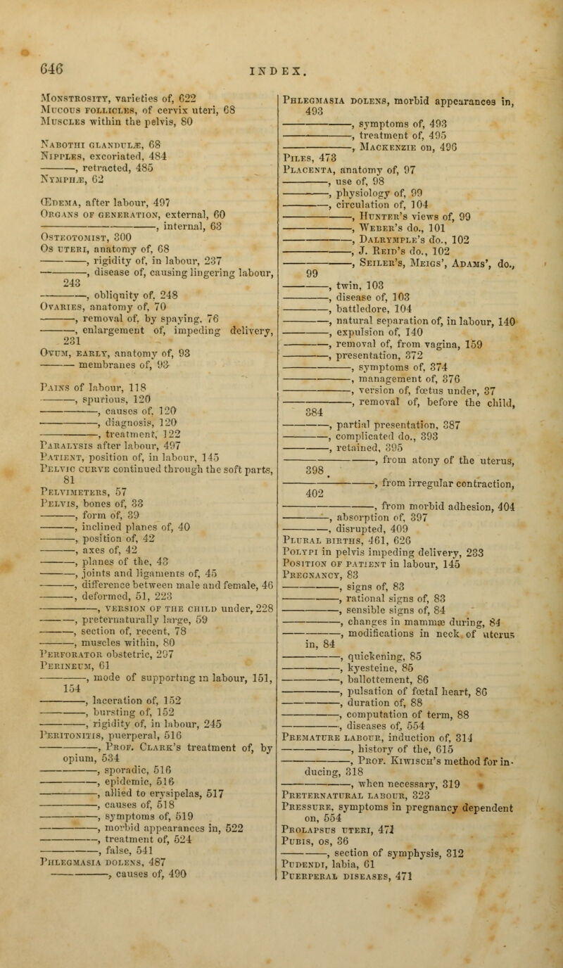 616 Monstrosity, varieties of, 622 Mucous folliclks, of cervix uteri, 68 Muscles within the pelvis, 80 Nabotiii glandulje, 68 Nipples, excoriated, 484 , retracted, 485 Nympile, 62 (Edema, after labour, 49? Op cans of generation, external, 60 , internal, 63 Osteotomist, 300 Os UTERI, anatomy of, 68 , rigidity of, in labour, 237 , disease of, causing lingering labour, 243 , obliquity of. 248 Ovaries, anatomy of, 70 , removal of, by spaying, 76 , enlargement of, impeding delivery, 231 Ovum, early, anatomy of, 93 membranes of, 93 Pains of labour, 118 , spurious, 120 , causes of, 120 , diagnosis, 120 , treatment, 122 Paralysis after labour, 497 Patient, position of, in labour, 145 Pelvic curve continued through the soft parts, 81 Pelvimeters, 57 Pelvis, bones of, 33 , form of, 39 , inclined planes of, 40 , position of, 42 , axes of, 42 , planes of the, 43 , joints and ligaments of, 45 —, difference between male and female, 46 —, deformed, 51, 223 version of the child under, 228 , preternaturafly large, 59 , section of, recent, 78 , muscles within, 80 Perforator obstetric, 297 Perineum, 61 , mode of supporting m labour, 151, 154 , laceration of, 152 , bursting of, 152 , rigidity of, in labour, 245 Peritonitis, puerperal, 516 , Prof. Clark's treatment of, by opium, 534 , sporadic, 516 , epidemic, 516 , allied to erysipelas, 517 —, causes of, 518 symptoms of, 519 , morbid appearances in, 522 , treatment of, 524 , false, 541 Phlegmasia dolens, 487 , causes of, 490 Phlegmasia dolens, morbid appearances in, 493 , symptoms of, 493 —, treatment of, 495 , Mackenzie on, 496 Piles, 47b Placenta, anatomy of, 97 , use of, 98 , physiology of, 99 , circulation of, 104 , Hunter's views of, 99 , Weber's do., 101 , Dalrymple's do., 102 , J. Reid's do., 102 -, Seiler's, Meigs', Adams' 99 do., 384 twin, 103 disease of, 103 battledore, 104 natural separation of, in labour, 140 expulsion of, 140 removal of, from vagina, 159 presentation, 372 , symptoms of, 374 , management of, 376 , version of, foetus under, 37 , removal of, before the child, 398 -, partial presentation, 387 , complicated do., 393 •, retained, 395 , from atony of the uterus, 402 -, from irregular contraction, -, from morbid adhesion, 404 , absorption of, 397 , disrupted, 409 Plural births, 461, 626 Polypi in pelvis impeding delivery, 233 Position of patient in labour, 145 Pregnancy, 83 , signs of, 83 , rational signs of, 83 , sensible sisrns of, 84 , changes in mammae during, 84 modifications in neck of uterus in, 84 , quickening, 85 , kyesteine, 85 , ballottement, 86 , pulsation of foetal heart, 80 , duration of, 88 , computation of term, 88 , diseases of, 554 Premature labour, induction of, 314 , history of the, 615 , Prof. Kiwisch's method for in- ducing, 318 , when necessary, 319 Preternatural labour, 323 Pressure, symptoms in pregnancy dependent on, 554 Pkolapsus uteri, 47i Pubis, os, 36 , section of symphysis, 312 Pudendi, labia, 61 Puerperal diseases, 471