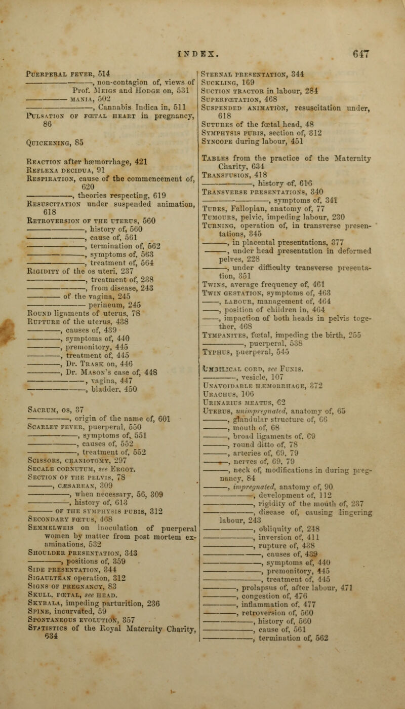 PUERPERAL FEVER, 514 — , non-contagion of, views of Prof. Meigs and Hodge on, 531 MANIA, 502 , Cannabis In<lica in, 511 Pulsation of fcetal heart in pregnancy, 86 Quickening, 85 Reaction after haemorrhage, 421 Reflexa decidua, 91 Respiration, cause of the commencement of, 020 , theories respecting, 619 Resuscitation under suspended animation, 018 Retroversion of the uterus, 560 , history of, 500 , cause of, 501 , termination of, 502 , symptoms of, 563 , treatment of, 504 Rigidity of the os uteri, 237 , treatment of, 238 , from disease, 243 of the vagina, 245 perineum, 245 • Round ligaments of uterus, 78 Rupture of the uterus, 438 , causes of, 439 , symptoms of, 440 , premonitory, 445 , treatment of, 445 , Dr. Trask on, 440 , Dr. Mason's ca«e of, 448 , vagina, 447 , bladder, 450 Sacrum, os, 37 , origin of the name of, 001 Scarlet fever, puerperal. 550 , symptoms of, 551 , causes of, 552 , treatment of, 552 Scissors, craniotomy, 297 Secale cornutum, tee Ergot. Section of the pelvis, 78 CESAREAN, 309 , when necessary, -, history of, 013 50, 309 of the symphysis pubis, 312 Secondary fcetus, 468 Semmelweis on inoculation of puerperal women by matter from post mortem ex- aminations, 532 Shoulder presentation, 343 , positions of, 359 Side presentation, 344 Sigaultean operation, 312 Signs of pregnancy, 83 Skull, fostal, see head. Skybala, impeding parturition, 236 Spine, incurvated, 59 Spontaneous evolution, 357 Statistics of the Royal Maternity Charity, 634 J J> Sternal presentation, 344 Suckling, 169 Suction tractor in labour, 284 Superfcetation, 408 Suspended animation, resuscitation under, 618 Sutures of the foetal head, 48 Symphysis pubis, section of, 312 Syncope during labour, 451 Tables from the practice of the Maternity Charity, 034 Transfusion, 418 history of, 61«6 Transverse presentations, 340 —, symptoms of, 341 Tubes, Fallopian, anatomy of, Tumours, pelvic, impeding labour, 230 Turning, operation of, in transverse presen- tations, 345 , in placental presentations, 377 , under head presentation in deformed pelves, 228 under difficulty transverse presenta- tion, 351 Twins, average frequency of, 401 Twin gestation, symptoms of, 403 , labour, management of, 404 , position of children in, 404 , impaction of both heads in pel- ther, 4OS Tympanites, foetal, impeding the birth , puerperal, 538 Typhus, puerperal, 545 L'M3ILICal cord, see Funis. , vesicle, 107 Unavoidable hemorrhage, 372 Uraciius, 100 Urinarius meatus, C2 Uterus, unimpregnated, anatomy of, 05 , glandular structure of, CO , mouth of, 08 , broad ligaments of, 09 , round ditto of, 7s , arteries of, C9, 79 , nerves of, 09, 79 , neck of, modifications in during preg- nancy, 84 , impregnated, anatomy of, 90 , development of, 112 , rigidity of the mouth of, , disease of, causing lingering labour, 243 , obliquity of, 248 , inversion of. 411 , rupture of, I , causes of, I , symptoms of, 440 , premonitory, 4 U> , treatment of, 446 , prolapsus of, after labour, 471 , congestion of, 4 7«> , inflammation of. 177 , retroversion of, 560 , history of, 500 , cause of, 661 , termination of, 562