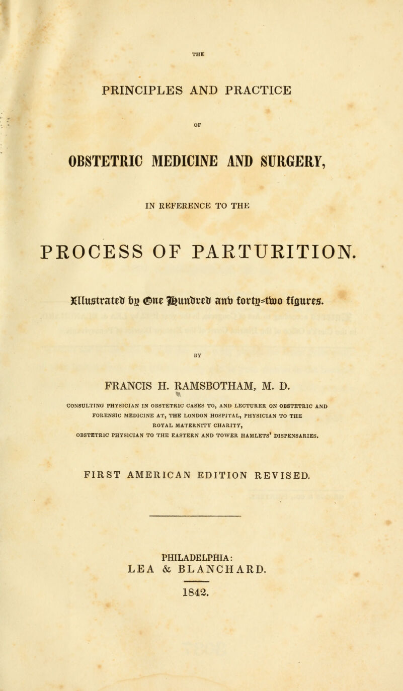 PRINCIPLES AND PRACTICE OBSTETRIC MEDICINE AND SURGERY, IN REFERENCE TO THE PROCESS OF PARTURITION. Xllustratrti frg <£ne ifetmtirrti mtto fortg^ttoo Uquux. FRANCIS H. RAMSBOTHAM, M. D. CONSULTING PHYSICIAN IN OBSTETRIC CASES TO, AND LECTURER ON OBSTETRIC AND FORENSIC MEDICINE AT, THE LONDON HOSPITAL, PHYSICIAN TO THE ROYAL MATERNITY CHARITY, OBSTETRIC PHYSICIAN TO THE EASTERN AND TOWER HAMLETS* DISPENSARIES. FIRST AMERICAN EDITION REVISED. PHILADELPHIA: LEA & BLANCHARD. 1842.