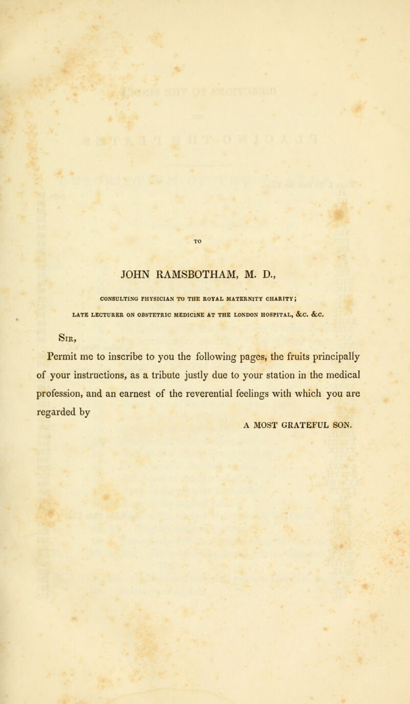 JOHN RAMSBOTHAM, M. D., CONSULTING PHYSICIAN TO THE ROYAL MATERNITY CHARITY} LATE LECTURER ON OBSTETRIC MEDICINE AT THE LONDON HOSPITAL, &C. &C. Sir, Permit me to inscribe to you the following pages, the fruits principally of your instructions, as a tribute justly due to your station in the medical profession, and an earnest of the reverential feelings with which you are regarded by A MOST GRATEFUL SON.