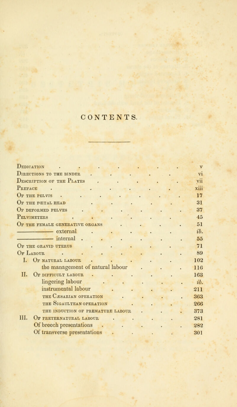 CONTENTS. Dedication .... Directions to the binder Description of the Plates Preface Of the pelvis .... Of the fcetal head Of deformed pelves Pelvimeters Of the female generative organs external internal . Of the gravid uterus Of Labour .... I. Of natural labour the management of natural labour II. Of difficult labour lingering labour instrumental labour THE CAESARIAN OPERATION THE SlGAULTEAN OPERATION THE INDUCTION OF PREMATURE LABOUR III. Of preternatural labour Of breech presentations Of transverse presentations • • V vi . . vii xiii • • 17 31 • • 37 45 • • 51 ib. • • 55 71 • • 89 102 • • 116 168 • • ib. 211 • • 363 266 R. • 373 281 • • 282 301