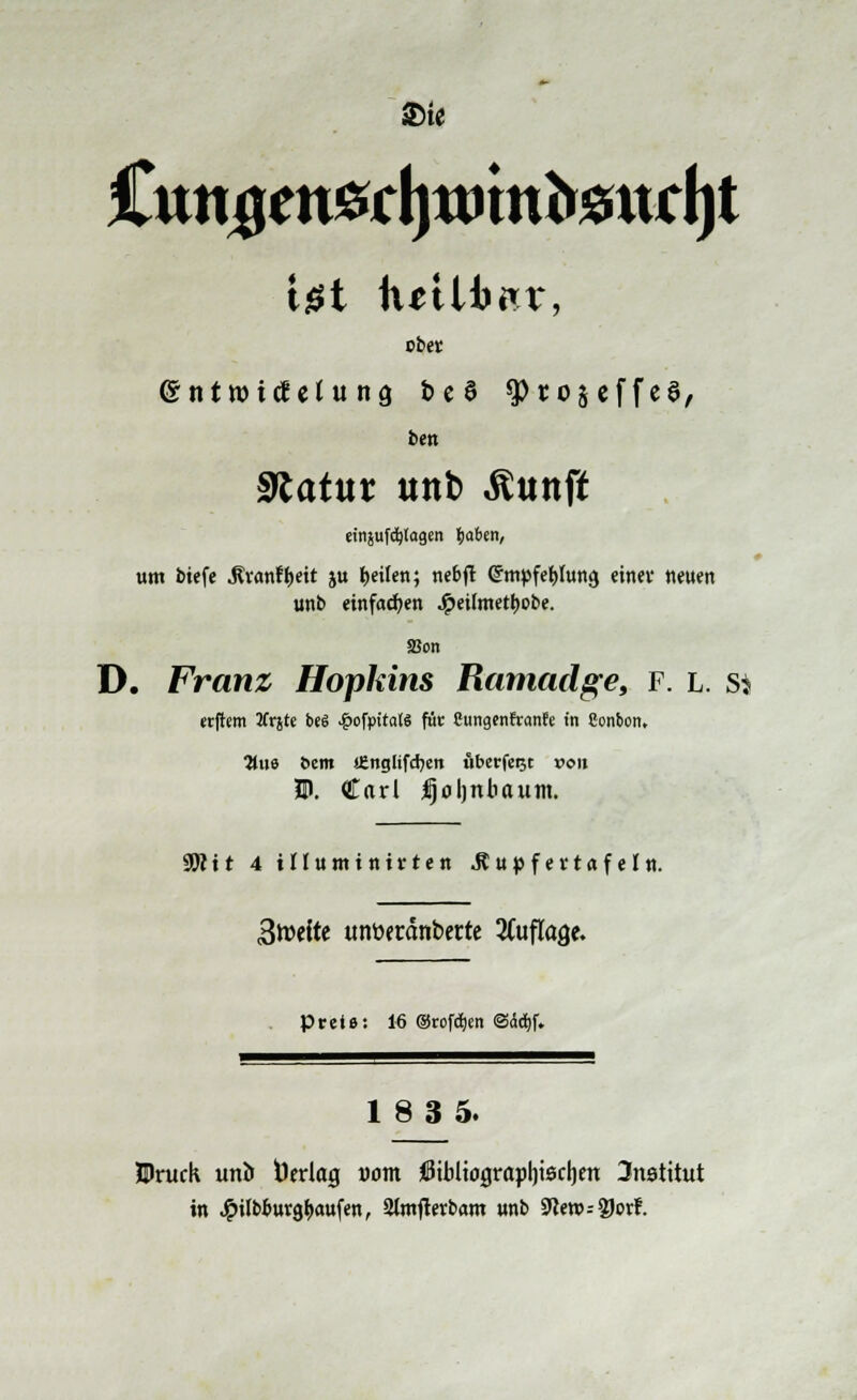 2>te Igt futUirr, obet entroicfetung be6 sptojeffeS, ben Statur unt) «ftunff um biefe J?*anfl&eit ju feilen; nebfl Crmpfeljhtna einet neuen unb einfachen Jpeümetl>obe. 33on D. Franz Hopkins Ramadge, f. l. s? erftem tfrjte be6 £ofpitaW für Cungcnfranfe in Sonbon, 3tus Dem SEngltfcfyeit uberfeijt von HJ. Carl Ijoljnbaum. 9W11 4 iHuntinirten Jtupfevtafeln. 3twite tmöeränberte Auflage. Prete: 16 ©rofct;en iSddtjf. 18 3 5. Iruck unb Verlag uotn ötbltograpljiscljen 3nstttut in J^ilbtutgljattfen, Slmfterbam «nb 9}en>--?Jorr\