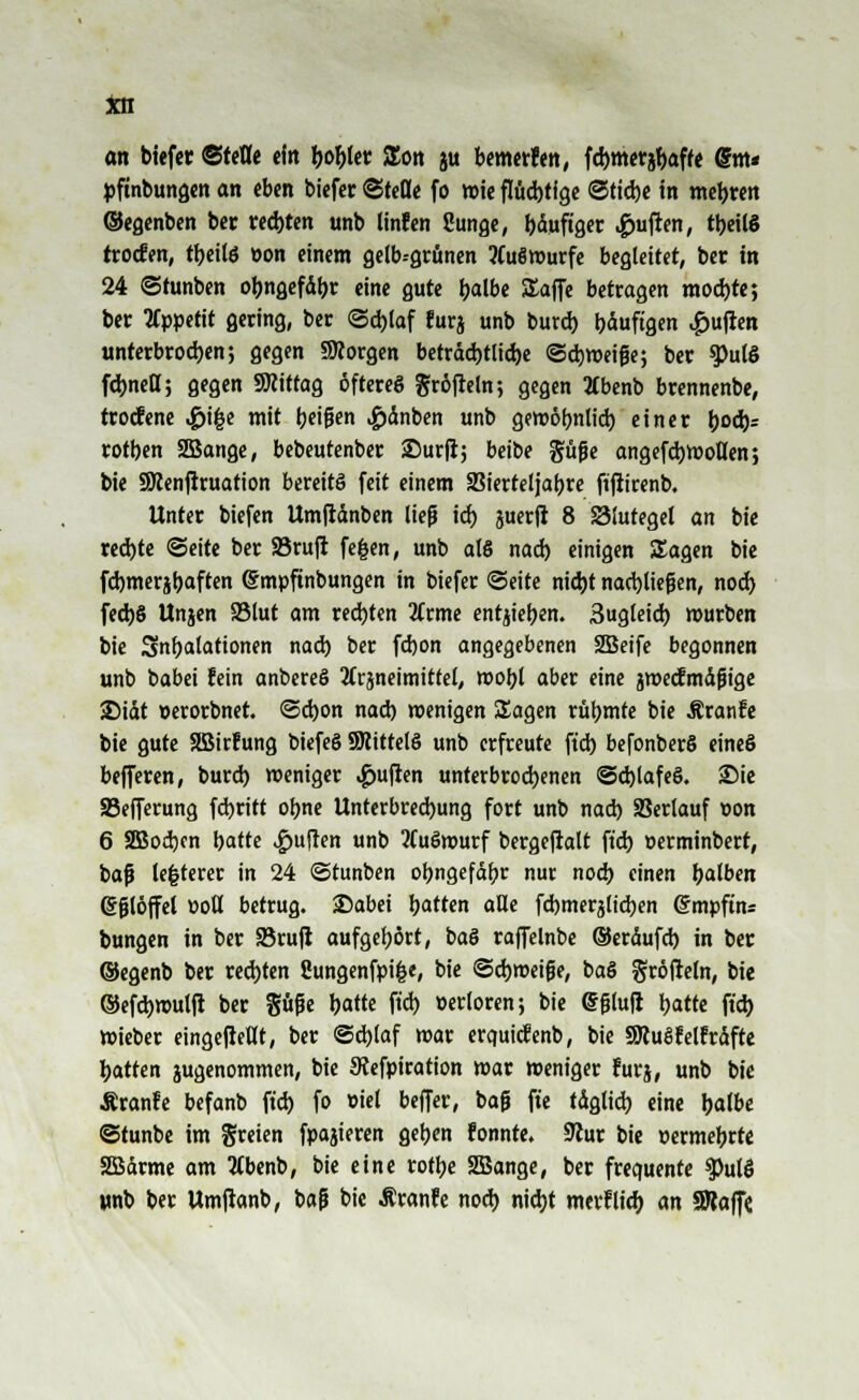 in an biefer ©refle ein fco&tet £on ju bemerfen, fdjmerjbaff« @m* pfmbungen an eben biefer Stelle fo wie flüd)tige ©riebe in tnebjren ©egenben ber red)ten unb linfen ßunge, bduftger Ruften, tyeilS irocfen, tbeilö öon einem gelb.-grunen ?Cu8wurfe begleitet, ber in 24 ©tunben obngefdbr eine gute tyalbe SEaffe betragen mod)te; ber Appetit gering, ber <3d)laf furj unb burd) bduftgen £ufien unterbrodjen; gegen SKorgen betrdd)tlid)e ©cbweifje; ber 9>ulg fdjnett; gegen Mittag öfteres gröfteln; gegen 2Cbenb brennenbe, trocfene >£>i|$e mit tjetgen £dnben unb gemöbnlid) einer tyoä): rotben 2öange, bebeutenber Surft; beibe güjje angefd)Wotten; bie SRenftruation bereits feit einem SBterteljat>re ftfiirenb. Unter tiefen Umftdnben lief? id) juerft 8 83!utegel an bie red)te Seite ber SBrufi fe&en, unb al6 nad) einigen Sagen bie fd)meribaften ßmpftnbungen in biefer (Seite nid)t nachließen, nod) fed)§ Unjen 95lut am rechten 2(rme entheben. 3ugleid) mürben bie Snbalationen nad) ber fd)on angegebenen 2Beife begonnen unb babei fein anbereS Jfrjneimittel, mobl aber eine jmecfmdjiige £>idt »erorbnet. @d)on nad) wenigen Sagen rübmfe bie Äranfe bie gute Söirfung biefeS SWittelö unb erfreute ftd) befonberS eineS befferen, burd) weniger Ruften unterbrochenen @d)lafe§. 2Me SBejferung fd)ritt obne Unterbrechung fort unb nad) SSerlauf üon 6 SBodjcn batte Ruften unb 2(uömurf bergeftalt ftd) »erminbert, baf le|terer in 24 ©tunben obngefdbr nur nod) einen bdben eglöffel oott betrug. Dabei bitten alle fd)merjlid)en ©mpftn« bungen in ber SBrufi aufgebort, baö raffelnbe ©erdufd) in ber ©egenb ber rechten Sungenfpifce, bie ©djweijüe, baS gröfleln, bie ©efd)tt>ulft ber Süfüe tyatü ftd) »erloren; bie @f?tuft \)atte ftd) »ieber eingefiellt, ber @d)laf mar erquiefenb, bie SJcuSfelfrdfte hatten jugenommen, bie JRefpiration mar weniger furj, unb bie Äranfe befanb ftd) fo »iel beffer, baji fte tdgtid) eine balbe ©tunbe im greien fpajieren geben fonnte. 9iur bie »ermebrte SBdrme am tfbenb, bie eine rotbe SBange, ber frequente $)utÖ unb ber Umfranb, baf» bie Äranfe nod) nidjt merflicft an SRaffe.