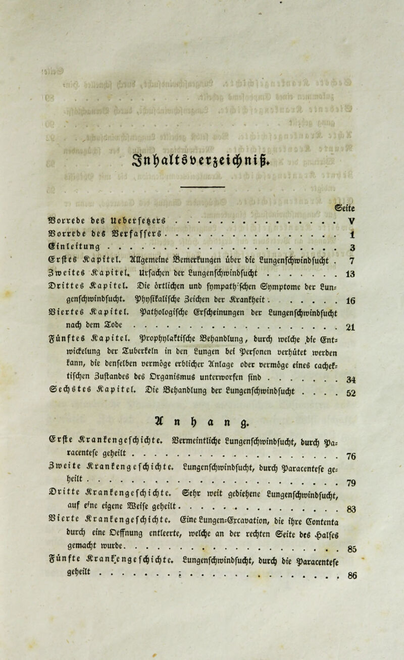 3n|)altSt>etsei#nifü» Seite SSotrebe be« Ueberfe|ers . V SJorrebe be« SBerfafferS 1 Einleitung 3 (Srftes Äapitel. 2iugemeine Bemetrungen übet bie Cungenfo5winbfu(fyt . 7 3 weit es Äapitel, Urfadjcn ber Cungenfdjwtnbfutfyt 13 ■Dritte« Äapitel. 2Me örtlidjen unb ftmpatb'fcfyen ©nmptome ber Cun= genfd)winbfu$t. 3>bnft'Ealifd)e 3cid)en ber Ärancbeit 16 SSierteS .Kapitel. $>atbotogifd)e @tf$einungen ber Cungenföwinbfuefyt nad) bem £obe 21 günfteS &apitet. $>topbt)l«ftifd)e S3ebanbtung, butdj weldje ,bfe @nt= roicEelung ber Subcttetn in ben Eungen bei $>erfonen uerbutet werben rann, bie benfelben »ermöge erblicher Anlage ober »erm&ge eines cadjef-- tifdjen 3u|tanbeS beS Organismus unterworfen ftnb 34 ©edjSteSÄapitet. Sie »ebanblung bet Cungcnfdjwinbfud)t .... 52 2C n & a n 9. <St|ie ÄranfengefcJ)ict|te. SBermeintlidje eungenfdjwinbfudjt, burdj %>a= racentefe gebeut 76 3weite ÄranJengcfdtjidrjte. Cungenfdjwinbfudfit, bureb. $>aracentefe ge= *** 79 iDritte £ranfengefd)id)te. ©efjr weit gebiebene Sungenfdnm'nbfudjt, auf p'ne eigene SEBeife gebeilt g3 SSiette Ärantengefdjidjte. eineSungen=@tca»ation, bie ibte Gontenta burd) eine Deffnung entleerte, weldje an ber regten ©eite beS .fialfeS gcmodjt würbe 85 günfte Ar an tj ngef &) iäjte, Cungenfo>inbfuc&t, burd; bie g)atacentefe 8«**« i 86