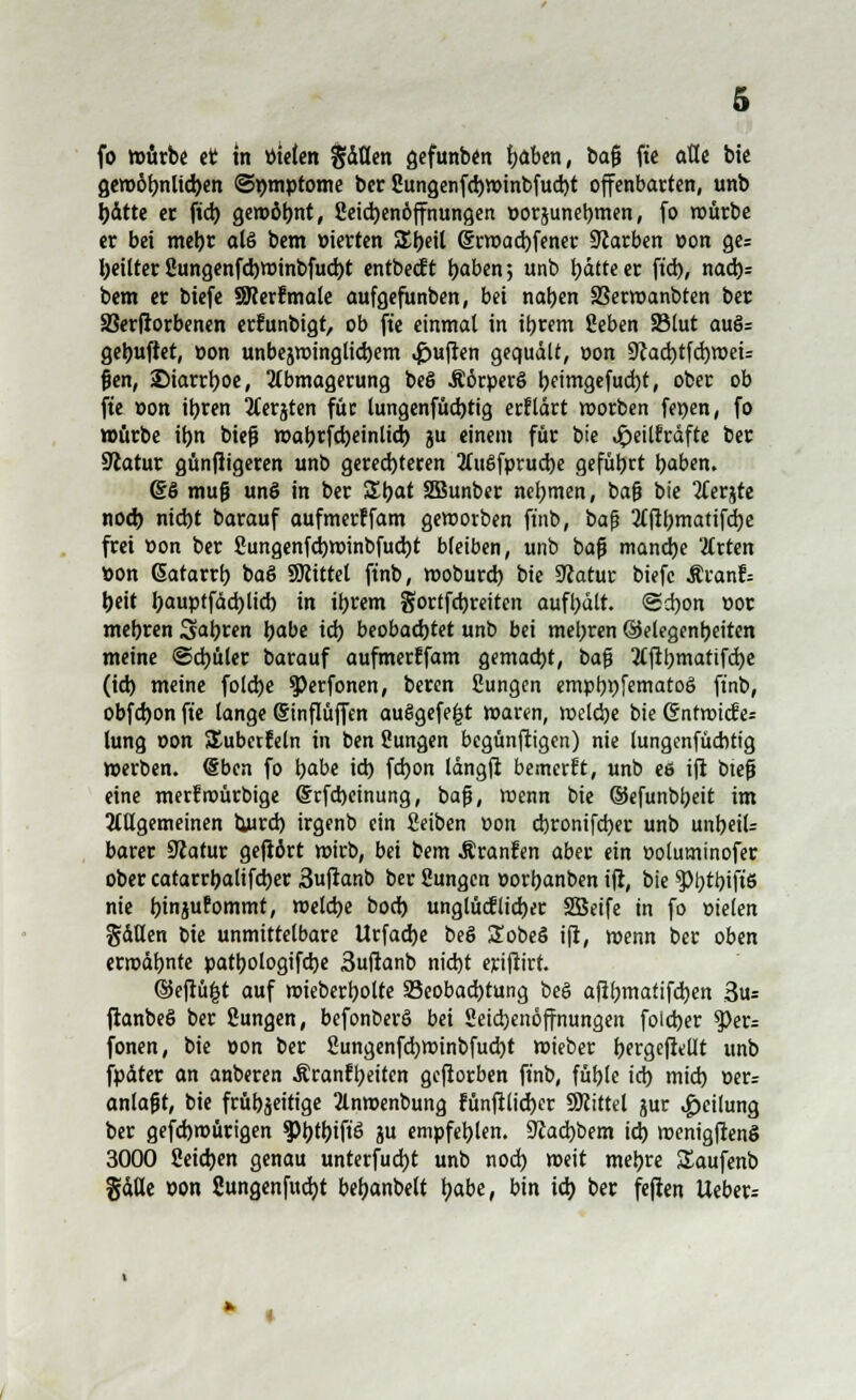 fo mürbe et in Vitien §äüen gefunben baben, ba0 fte alle btc gen>öbnlid)en ©mnptome ber Cungenfd)tt>inbfud)t offenbarten, unb l>dtte er fiel) gewöhnt, 2eid)enöffnungen »orjunebmen, fo mürbe er bei mebr als bem »ierten SEbeil (§tt»ad)fener Siarben »on ge= beilter 2ungenfd)t»inbfud)t entbeeft baben; unb batteer ftd), nad)= bem er biefe SRerfmate aufgefunben, bei naben SSerwanbten ber Söerfrorbenen erfunbigt, ob fte einmal in ibrem geben SSlut auö= gebufter, »on unbejwinglid)em Ruften gequält, »on 9Jad)tfd)weU fjen, ©tarrboe, Abmagerung beS Äörperö tjeimgefudjt, ober ob fie »on ibren Aerjten für tungenfüd)tig erklärt morben fewen, fo mürbe ibn bief? wabrfdjeinlid) ju einem für bte ^»eilfräfte ber üftatur günfiigeren unb gerechteren Ait£>fprud)e gefübrt baben. 66 muß unö in ber SXbat 2Bunber nebmen, bafj bie Aerjte noeb niebt barauf aufmerffam geworben ftnb, ba|j Afibmatifd)e frei »on ber 2ungenfdbminbfud)t bleiben, unb bafj manche Arten »on Gatarrb ba& Mittel ftnb, moburd) bte 9?atur biefe Äranf= beit bauptfädjlid) in ibrem gortfctjrciten aufhält. ©d)on »or mebren Sabren babe icb beobadjtet unb bei meieren ©elegenbeiten meine ©d)üler barauf aufmerffam gemad)t, bafj Aftbmattfd)e (id) meine folebe ^Perfonen, beren Sungen empbt)femato6 ftnb, obfd)on fte lange (Sinflüffen auSgefefct waren, roekbe bie ©ntroiefe* lung »on ^überfein in ben Sungen begünftigen) nie lungenfücbtt'g »erben. <§ben fo babe id) fd)on langft betnerft, unb ee ift btefj eine merfroürbige @rfd)einung, baß, wenn bie ©efunbbeit im Allgemeinen tiurd) irgenb ein fieiben t»on d)rontfd)er unb unbeil- barer Siatur gefrört wirb, bei bem Äranfen aber ein »oluminofer ober catarrbalifcbcr 3uftanb ber Sungen »orbanben ift, bie g>btt>ift6 nie btnjufommt, meld)e bod) unglüdlidjer Sßetfe in fo »ielen gäHen oie unmittelbare Urfad)e beö £obeö ift, wenn ber oben crroäbnte patbologifebe 3uftanb nid)t erifiirt. ©eftü|t auf mieberbolte 23eobad)tung beö afibmafifeben 3us ftanbeö ber ßungen, befonberö bei 2etd)enöffnungen foieber ?>er= fönen, bie »on ber 2ungenfd)Winbfud)t mieber bergcfifllt unb fpdter an anberen Äranfbeiten geftorben ftnb, fübte id) mid) »er; anlaßt, bie früb^eitige Anmenbung fünftlid)er SKittel jur Teilung ber gefd)n)ürigen g?t>t^)tfiö ju empfebten. 9Jad)bem id) menigftenS 3000 2eid)en genau unterfud)t unb nod) weit mebre üaufenb gdfle »on 2ungenfud)t bebanbelt babe, bin id) ber feften Ueber=