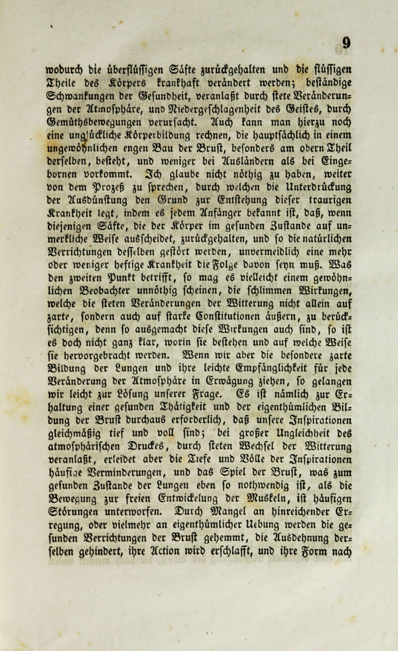 woburd) bie überflüffigen (Säfte jurucfgebatten unb bie flüffigcn SEtjettc beö Äörperß fcanfbaft üeränbert »erben; beftänbige ©cbwanfungen ber (Sefunbbeit, »eranlagt burd) jiete SBeränberuns gen ber tftmofpbäre, uno Stttebergefcblagenbeit be§ ®eifteö, burd) ©emütbßbemegungen r>erurfad)t. 2(ud) fann man bierju nod) eine ung!ü<flid)e Äörperbilbung red)nen, bie r;auptfdd)lid) in einem ungenoöpnlicben engen S3au ber SBruft, befonberö am Obern Z\)t\l berfelben, beliebt, unb weniger bei tfuölänbem alö bei (Singer bornen porfommt. Sd) glaube nid)t n6tbig flu baben, weiter »on bem ^Jrojefj ju fprecben, burd) welchen bie Unterbtücfung ber 2fugbünftung ben ©runb gur (Sntfiebung biefer traurigen Äranfbeit legt, inbem eö jebem Anfänger befannt ift, bafj, wenn biejenigm (Safte, bie ber Äörper im gefunben 3ujtanbe auf un= merfltcbe SBeife augfcbeiber, jurücfgebalten, unb fo bie natürlicben SSerridjtungen befftlben gefiört werfcen, unoermeiblid) eine mebr ober weniger beftige Äranfbeit biegol^e bat>on fe»n muß. 2Ba§ ben jweiten sPunft betrifft, fo mag eö »ielleid)t einem gewöbn= lieben S5eobad)ter unnotbj'g fdjeinen, bie fd)limmen SBirrungen, weldje bie fteten SSerdnberungen ber SBitterung niebt allein auf jarte, fonbem aueb auf ftarfe Gonfiitutionen äußern, ju berücF= ftd)tigen, benn fo auögemad)t biefe SBirfungen aueb finb, fo ift e§ bod) nid)t ganj Elar, worin fte befteben unb auf weldje SBeife fte beroorgebraebt werben. 2Benn wir aber bie befonbere jarte SMlbung ber Sungen unb ibre leiste @mpfänglid)feit für jebe S3eränberung ber tftmofpbäre in (Erwägung jieben, fo gelangen wir leid)t jur Söfung unferer grage. @§ ift ndmlid) jur (5r= baltung einer gefunben S^bätigfeit unb ber eigentbümlicben S3il= bung ber 23rufr burdjauS erforberlid), bafi unfere Snfpirationen gleid)mäfHg tief unb »oll ftnb; bei großer Ungleicbbeit beS atmofpbärifcben ©ruefeö, burd) fteten SBeebfel ber SBitterung veranlaßt, erleibet aber bie SItefe unb SSöHe ber Snfpirationen bäuftae SSerminberungen, unb ba§ Spiet ber S3rufi, ma& jum gefunben 3uftanbe ber Pungen eben fo notbwenbig ift, al6 bie 33emepung jur freien ©ntroicfelung ber SKuSfeln, ift t>duftgett Störungen unterworfen. 25urd) fanget an binreid)enber @r= regung, ober üielmebr an eigentbümlidjer Uebung werben bie ge= funben SSerricbtungen ber SBruft gebemmt, bie 2£u6bebnung ber= felben gebinbert, ibre tfetion wirb erfd)lafft, unb ibre gorm nad)