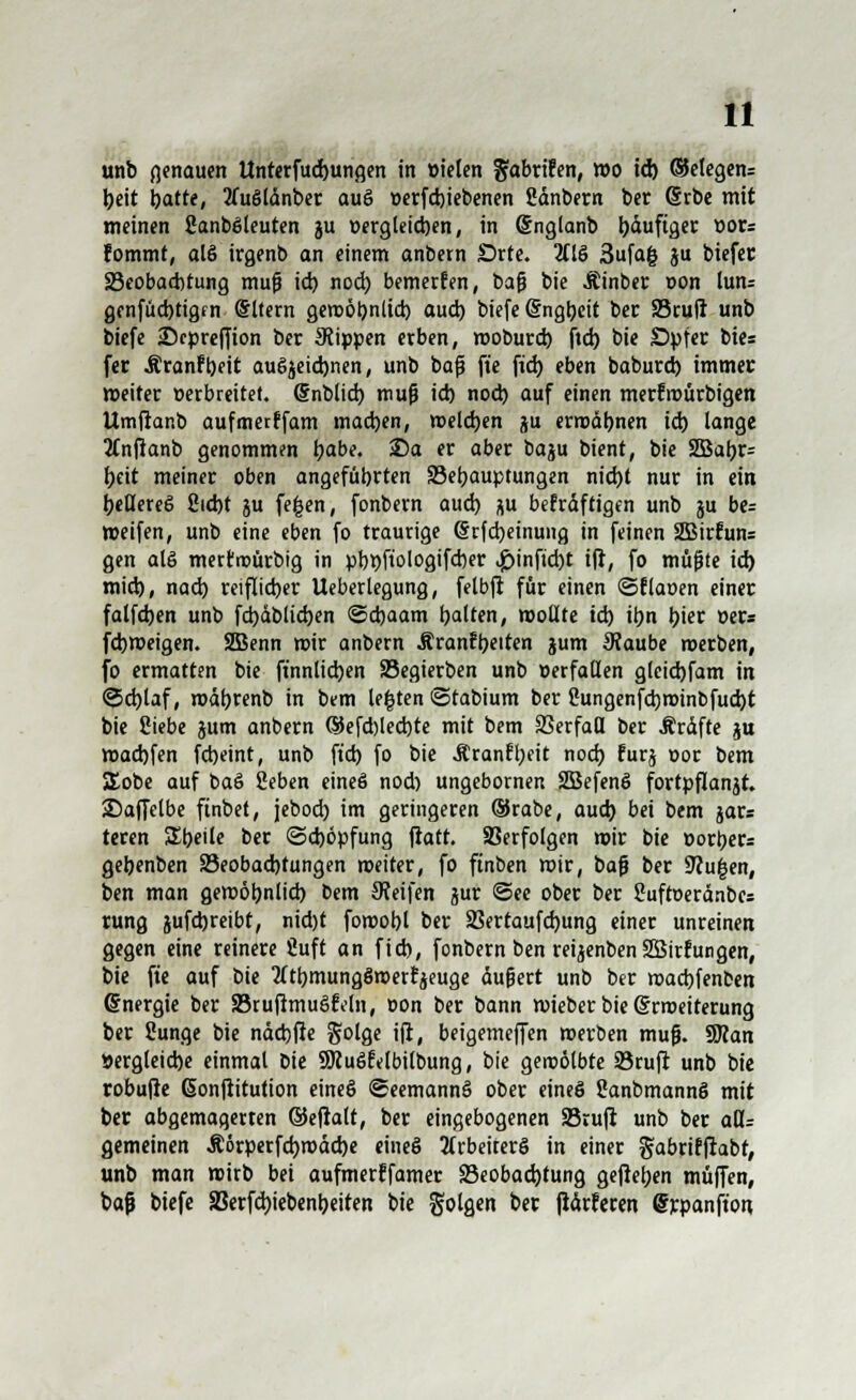 unb genauen Untetfudjungen in ttielen fjabrifen, wo id) ®elegen= beit batte, 2fu6länber auö »erfd)iebenen gänbern ber Cjrbe mit meinen fianböleuten ju üergleicben, in (Snglanb b&uftgei: üor= fommt, alö irgenb an einem anbern Srte. 2fIS 3ufa| ju biefer ^Beobachtung muß id) nod) bemerfen, baß bie Äinber »on lun= genfucbtigm @ltern gewöbnlid) aud) biefe Sngbeit ber Sruil unb biefe ©cpreffion ber 9tippen erben, woburd) ftd) bie Spfer bies fer Äranfbett auöjeidwen, unb baß fte fid) eben baburd) immer weiter verbreitet. Cfnblid) muß id) nod) auf einen merfrourbigen Umftanb aufmerffam mad)en, meieren ju ermäbnen id) lange tfnftanb genommen l)abe. £)a er aber baju bient, bie SBabr* beit meiner oben angeführten Sebauptungen nid)t nur in ein beKereö 8id)t ju fe|en, fonbern aud) ju bekräftigen unb ju be= »eifen, unb eine eben fo traurige (§rfd)einung in feinen 2Birfun= gen alö mertroütbig in pbbfiologifcber <£>infid)t ift, fo mußte id) mid), nad) reiflicher Ueberlegung, felbft für einen ©flauen einer falfd)en unb fd)äblid)en ©djaam galten, wollte id) it)n l)ier »er« fd)Weigen. SBenn wir anbern Äranfljeiten jum 9?aube roerben, fo ermatten bie ftnnlicben S3egierben unb »erfallen gleid)fam in ©d)laf, mätjrenb in bem legten ©tabium ber 2ungenfd)n>inbfud)t bie Siebe jum anbern (5Jefd)led)te mit bem SSerfad ber Äräfte ju wad)fen fd)eint, unb ftd) fo bie Äranfljeit nod) furj oor bem SEobe auf baö ßeben eineö nod) ungebornen SBefenö fortpflanjt. Saffelbe ftnbet, jebod) im geringeren ®rabe, aud) bei bem jar= teren Sbeile ber <3d)öpfung ftatt. Verfölgen wir bie »ort>er= gebenben 83eobad)tungen weiter, fo ftnben wir, baß ber 9cu|en, ben man gewöbnlid) bem pfeifen jur (See ober ber Sufroeränbes rung jufdjreibt, nid)t fowobl ber SSertaufdjung einer unreinen gegen eine reinere fiuft an fid), fonbern ben reijenben Söirfungen, bie fte auf i>it tftbmungöwerfjeuge äußert unb ber waebfenben Energie ber SöruftmuötVln, t»on ber bann wieber bie (Srroeiterung ber 2unge bie näd)fie fjolge ift, beigemeffen werben muß. SRan »ergleidje einmal bie SJiuöfelbilbung, bie gewölbte Stuft unb bie robufte (Sonftitution eineö ©eemannö ober eineö Sanbmannö mit ber abgemagerten ©eftalt, ber eingebogenen Sßruft unb ber aU= gemeinen Ä6rperfd)mäd)e eineö 2(rbeiterö in einer gabrifftabt, unb man wirb bei aufmerffamer 93eobad)tung gefteben muffen, baß biefe 83erfd)iebenbeiten bie folgen ber fiärferen @rpanft'o«