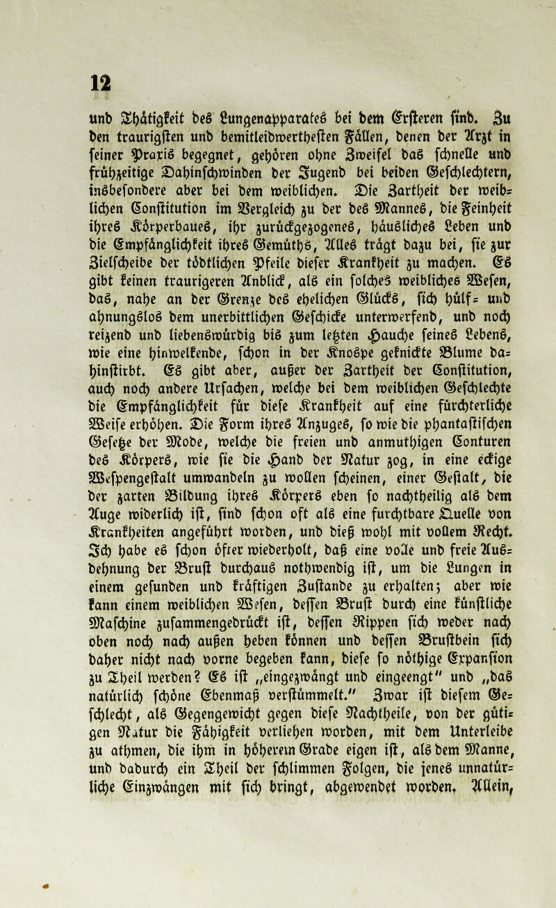 unb %\)b!a$t\t beö ßungenapparöteö bei bem (Srjleren ftnb. 3u ben traurigfien unb bemitleibroertbefien fallen, benen ber tfrjt in feiner oratio begegnet, gehören obne 3«>eifet baö fd)nefle unb frühzeitige 25abinfct)tt>inben ber Sugenb bei beiben ©efd)led)tern, inöbefonbere ober bei bem weiblichen. S)ie 3artbeit ber roeib= lieben Gonfiitution im SBergleid) ju ber beö SRanneö, biegeinbeit itjreö Äörperbaueö, ibr jurücfgejogeneö, l;duSlid)e§ fieben unb bie @mpfänglid)teit ibreö ©emütbö, Meö trägt baju bei, fte jur 3iclfd)eibe ber töbtlidjen Pfeile biefer Äranfbeit ju madjen. Gcö gibt feinen traurigeren 2Cnblid?, alö ein folcbeS roeiblicbeö SBefen, baö, nabe an ber @ren*e beö ebelicben ©lücfö, ftd) bülf= u»& abnungöloö bem unerbittlid)en ©efebiefe unterroerfenb, unb nod) reijenb unb liebenöroürbig biß jum legten #aud)e feineö Sebenö, »ie eine bi«n?elfenbe, febon in ber Änoöpe gefniefte 23lume ba= binftirbt. @ö gibt aber, auger ber 3artljeit ber ßonflitution, aud) noeb anbere Urfacben, roeldje bei bem weiblicben ©efd)led)te bie @mpfänglid)feit für biefe Äranfbeit auf eine fürd)terlicbe 2Beife erböben. 25ie £orm ibreö tfnjugeö, fo mie bie pljantaflifdjcn ©efefce ber SKobe, n>eld)e bie freien unb anmutigen ßonturen beö .Körpers, n>ie ft'e bie <£)anb ber Sttatur jog, in eine eefige Skfpengefialt umroanbeln ^u motten febeinen, einer ©efialt, bie ber jarten Söilbung ibreö Jtörperö eben fo nad)tbeilig alö bem 2tuge roiberlid) ifi, ftnb febon oft alö eine furd)tbare £luetle Pon Ärcnfbeiten angefübrt morben, unb biefj mobl mit poüem 9?ed)t. 3d) b«be «S febon öfter mieberbott, bafj eine Po3e unb freie 2iuö= bebnung ber S3rufi burebauö notbroenbtg iji, um bie Sungcn in einem gefunben unb fräftigen 3ufianbe ju erbalten; aber roie Fann einem rceiblicben SBefen, beffen SSrufi burd) eine fünfiliebe 9Kafd)ine jufammengebrücEt ifi, beffen Stippen ftd) meber nad> oben nod) nad) aufjen beben fönnen unb beffen 23rufibein ftd) baber niebt nad) porne begeben fann, biefe fo nötige Srpanfton ju &beil »erben? (So ifi „eingejmdngt unb eingeengt unb „baö natürlid) fd)öne (Sbenmaß »erfiümmelt. 3mar ifi biefem ®e= fd)led)t, alö ©egengeroid)t gegen biefe 9?ad)tbeile, pon ber gütü gen Scatur bie gäbigfeit pcrlieben morben, mit bem Unterleibe ju atbmen, bie ibm in l)ör)erein ©rabc eigen ifi, alö bem Sftanne, unb baburd) ein Ztytil ber fcblimmen Solgen, bie jeneö unnatür= liebe (Sinjwängen mit ftd) bringt, abgemenbet morben, allein,