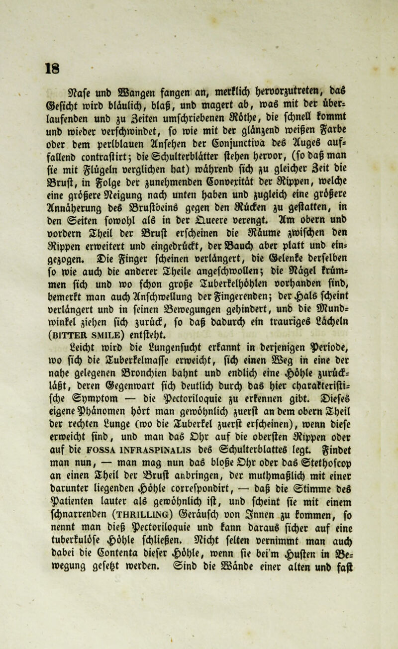 9tofe unb 2Bangen fangen an, merflid) I)«t)orjutreten, baS ©eft'cbt wirb blaultd), blaß, unb magert ab, »a8 mit bet über, laufenben unb ?u Seiten umfdjriebenen Slötlje, bie fdjnett fommt unb mieber »erfd)winbet, fo wie mit ber gtänjenb weifen färbe ober bem perlblauen 2tnfet)en ber (Sonjunctiua beS 2Cuge6 aufs faUenb contrafiirt; bie Schulterblätter fielen beroor, (fo baß man fte mit glügeln »erglicben bat) mäbrenb ftd) ju gleicher 3eit bie S3rufr, in golge ber junebmenben Gonoerität ber kippen, weld)e eine größere Steigung nach, unten l>aben unb jugleid) eine größere Annäherung beS Brujtbcinö gegen ben 9?ücfen ju gefiatten, in ben (Seiten fowobl alö in ber £lueere »erengt. %m obern unb »orbern SEbeil ber 33rufi erfd)einen bie JRäume jwifd)en ben Stippen erweitert unb eingebracht, berSSaud) aber platt unb ein- gesogen. Sie Singer febeinen »erlängert, bie ©elenfe berfelben fo wie aud) bie anberer Steile angefd)WoUen 5 bie 9iägel frünu men ftd) unb wo fd)on große Suberfelt)6blen »orbanben ftnb, bemerft man aud) 2tnfd)roellung bergingerenben; ber .£al6 fd)eint »erlängert unb in feinen Bewegungen gebinbert, unb bie SWunb* winfel sieben ftd) jurüdi, fo baß baburd) ein trauriges Cädjeln (bitter smilb) entjrebt. Seid)t wirb bie 2ungenfud)t erfannt in berjenigen 3>eriobe, wo ftd) bie SEuberfelmaffe erweicht, ftd) einen 2Beg in eine ber nabe gelegenen Bronchien babnt unb enblid) eine <£>öble jwrucfr läßt, beren ©egenmart ftd) beutlid) burd) ba§ bi« cbarafterifiu fd)e <St)tnptom — bie ^Pectoriloquie gu erfennen gibt. ©iefeS eigene SPbänomen bort man gewöbnlid) juerfi an bem obern SEbeil ber redeten Sunge (wo bie SEuberfel juerfi erfd)einen), wenn biefe erweicht ftnb, unb man ba§ £>br auf bie oberfien SJtppen ober auf tit fossa infraspinalis be§ Schulterblattes legt ginbet man nun, — man mag nun baö bloße £)br ober baS Stetbofcop an einen SSbeil ber Bruji anbringen, ber mutbmaßlid) mit einet barunter liegenben $öl)U correfponbirt, — baß bie «Stimme be6 Patienten lauter alö gewöbnlid) iji, unb fd)eint fte mit einem febnarrenben (thrilling) ©eräufd) oon Snnen ju fommen, fo nennt man bieß ^ectoriloquie unb fann barauS fteber auf eine tuberfulöfe #öble fdjließen. 9?icbt feiten »ernimmt man aud) babei bie (Sontenta biefer <£>öble, wenn fte beim Ruften in S5e= wegung gefegt werben. <Sinb bie SBänbe einer alten unb fafi